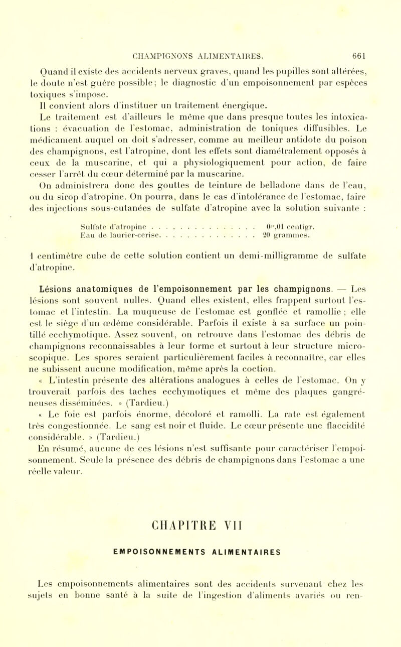 Quand il existe des accidents nerveux graves, quand les pupilles sont altérées, le doute n'est guère possible; le diagnostic d'un empoisonnement par espèces toxiques s'impose. Il convient alors d'instituer un traitement énergique. Le traitement est d'ailleurs le même que dans presque toutes les intoxica- tions : évacuation de l'estomac, administration de toniques diffusibles. Le médicament auquel on doit s'adresser, comme au meilleur antidote du poison des champignons, est l'atropine, dont les effets sont diamétralement opposés à ceux de la muscarine, et qui a physiologiquement pour action, de faire cesser l'arrêt du cœur déterminé par la muscarine. On administrera donc des gouttes de teinture de belladone dans de l'eau, ou du sirop d'atropine. On pourra, dans le cas d'intolérance de l'estomac, faire des injections sous-cutanées de sulfate d'atropine avec la solution suivante : 1 centimètre cube de cette solution contient un demi-milligramme de sulfate d'atropine. Lésions anatomiques de l'empoisonnement par les champignons. — Les lésions sont souvent nulles. Quand elles existent, elles frappent surtout l'es- tomac et l'intestin. La muqueuse de l'estomac est gonflée et ramollie ; elle est le siège d'un œdème considérable. Parfois il existe à sa surface un poin- tillé ecchymotique. Assez souvent, on retrouve dans l'estomac des débris de champignons reconnaissables à leur torme et surtout à leur structure micro- scopique. Les spores seraient particulièrement faciles à reconnaître, car elles ne subissent aucune modification, même après la coction. « L'intestin présente des altérations analogues à celles de l'estomac. On y trouverait parfois des taches ecchymotiques et même des plaques gangré- neuses disséminées. » (Tardieu.) « Le foie est parfois énorme, décoloré et ramolli. La rate est également très congestionnée. Le sang est noir et fluide. Le cœur présente une flaccidité considérable. » (Tardieu.) En résumé, aucune de ces lésions n'est suffisante pour caractériser l'empoi- sonnement. Seule la présence des débris de champignons dans l'estomac a une réelle valeur. Sulfate d'atropine . Eau de laurier-cerise 0'r,01 centigr. 20 grammes. CHAPITRE VIÏ EMPOISONNEMENTS ALIMENTAIRES Les empoisonnements alimentaires sont des accidents survenant chez les sujets en bonne santé à la suite de l'ingestion d'aliments avariés ou ren-