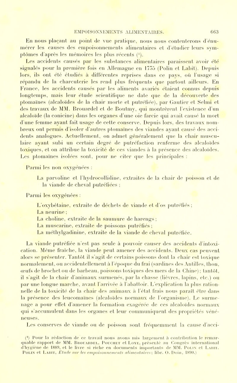 En nous plaçant au point de vue pratique, nous nous contenterons d'énu- mérer les causes des empoisonnements alimentaires et d'étudier leurs sym- ptômes d'après les mémoires les plus récents ('). Les accidents causés par les substances alimentaires paraissent avoir été signalés pour la première fois en Allemagne en 177)5 (Polin et Labit). Depuis lors, ils ont été étudiés à différentes reprises dans ce pays, où l'usage si répandu de la charcuterie les rend plus fréquents que partout ailleurs. En France, les accidents causés par les aliments avariés étaient connus depuis longtemps, mais leur étude scientifique ne date que de la découverte des ptomaïnes (alcaloïdes de la chair morte et putréfiée), par Gautier et Selmi et des travaux de MM. Brouardel et de Boutmy, qui montrèrent l'existence d'un alcaloïde (la conicine) dans les organes d'une oie farcie qui avait causé la mort d'une femme ayant fait usage de cette conserve. Depuis lors, des travaux nom- breux ont permis d'isoler d'autres ptomaïnes des viandes ayant causé des acci- dents analogues. Actuellement, on admet généralement que la chair muscu- laire ayant subi un certain degré île putréfaction renferme des alcaloïdes toxiques, et on attribue la toxicité de ces viandes à la présence des alcaloïdes. Les ptomaïnes isolées sont, pour ne citer que les principales : Parmi les non oxygénées : La parvoline et l'hydrocollidine, extraites de la chair de poisson et de la viande de cheval putréfiées ; Parmi les oxygénées : L'oxybétaine, extraite de déchefs de viande et d'os putréfiés ; La neurine ; La choline, extraite de la saumure de harengs ; La muscarine, extraite de poissons putréfiés ; La méthylgadinine, extraite de la viande de cheval putréfiée, La viande putréfiée n'est pas seule à pouvoir causer des accidents d'intoxi- cation. Même fraîche, la viande peut amener des accidents. Deux cas peuvent alors se présenter. Tantôt il s'agit de certains poissons dont la chair est toxique normalement, ou accidentellement à l'époque du frai (sardines des Antilles, thon, œufs de brochet ou de barbeau, poissons toxiques des mers de la Chine) ; ianlôt, il s'agit de la chair d'animaux surmenés, par la chasse (lièvres, lapins, etc.) ou par une longue marche, avant l'arrivée à l'abattoir. L'explication la pins ration- nelle de la toxicité de la chair des animaux à l'état frais nous parail être dans la présence des leucomaïnes (alcaloïdes normaux de l'organisme). Le surme- nage a pour effet d'amener la formation exagérée de ces alcaloïdes normaux qui s'accumulent dans les organes et leur communiquent des propriétés véné- neuses. Les conserves de viande ou de poisson sont fréquemment la cause d'acci- (') Pour la rédaction de ce travail nous avons mis largement a contribution le remar- quable rapport de MM. Hiiouardel, Pouchet et Loye, présenté au Congrès international d'hygiène de 1889, et le livre si riche en documents importants de MM. Polin et Labit. Polin et Labit, Étude sur les empoisonnements alimentaires ; libr. 0. Doin, 1890.)