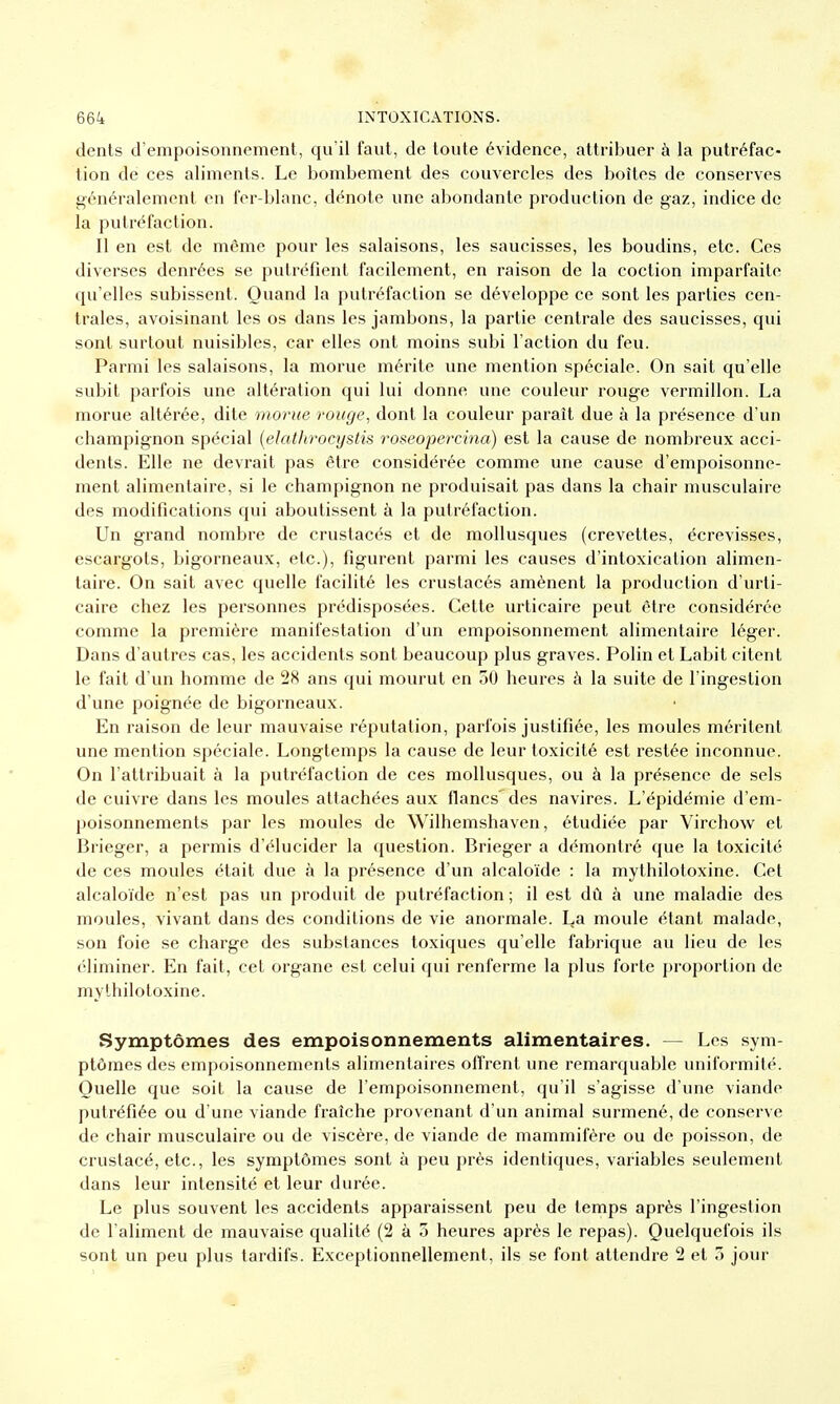 dents d'empoisonnement, qu'il faut, de tonte évidence, attribuer à la putréfac- tion de ces aliments. Le bombement des couvercles des boîtes de conserves généralement en fer-blanc, dénote une abondante production de gaz, indice de la putréfaction. Il en est de même pour les salaisons, les saucisses, les boudins, etc. Ces diverses denrées se putréfient facilement, en raison de la coction imparfaite qu'elles subissent. Quand la putréfaction se développe ce sont les parties cen- trales, avoisinant les os dans les jambons, la partie centrale des saucisses, qui sont surtout nuisibles, car elles ont moins subi l'action du feu. Parmi les salaisons, la morue mérite une mention spéciale. On sait qu'elle subit parfois une altération qui lui donne une couleur rouge vermillon. La morue altérée, dite morue rouge, dont la couleur parait due à la présence d'un champignon spécial (elathrocystis roseopercina) est la cause de nombreux acci- dents. Elle ne devrait pas être considérée comme une cause d'empoisonne- ment alimentaire, si le champignon ne produisait pas dans la chair musculaire des modifications qui aboutissent à la putréfaction. Un grand nombre de crustacés et de mollusques (crevettes, écrevisses, escargots, bigorneaux, etc.), figurent parmi les causes d'intoxication alimen- taire. On sait avec quelle facilité les crustacés amènent la production d'urti- caire chez les personnes prédisposées. Cette urticaire peut être considérée comme la première manifestation d'un empoisonnement alimentaire léger. Dans d'autres cas, les accidents sont beaucoup plus graves. Polin et Labit citent le fait d'un homme de 28 ans qui mourut en 50 heures à la suite de l'ingestion d'une poignée de bigorneaux. En raison de leur mauvaise réputation, parfois justifiée, les moules méritent une mention spéciale. Longtemps la cause de leur toxicité est restée inconnue. On l'attribuait à la putréfaction de ces mollusques, ou à la présence de sels de cuivre dans les moules attachées aux flancs'des navires. L'épidémie d'em- poisonnements par les moules de Wilhemshaven, étudiée par Virchow et Brieger, a permis d'élucider la question. Brieger a démontré que la toxicité de ces moules était due à la présence d'un alcaloïde : la mythilotoxine. Cet alcaloïde n'est pas un produit de putréfaction ; il est dû à une maladie des moules, vivant dans des conditions de vie anormale. La moule étant malade, son foie se charge des substances toxiques qu'elle fabrique au lieu de les éliminer. En fait, cet organe est celui qui renferme la plus forte proportion de mythilotoxine. Symptômes des empoisonnements alimentaires. — Les sym- ptômes des empoisonnements alimentaires offrent une remarquable uniformité. Quelle que soit la cause de l'empoisonnement, qu'il s'agisse d'une viande putréfiée ou d'une viande fraîche provenant d'un animal surmené, de conserve de chair musculaire ou de viscère, de viande de mammifère ou de poisson, de crustacé, etc., les symptômes sont à peu près identiques, variables seulement dans leur intensité et leur durée. Le plus souvent les accidents apparaissent peu de temps après l'ingestion de l'aliment de mauvaise qualité (2 à 3 heures après le repas). Quelquefois ils sont un peu plus tardifs. Exceptionnellement, ils se font attendre 2 et 3 jour