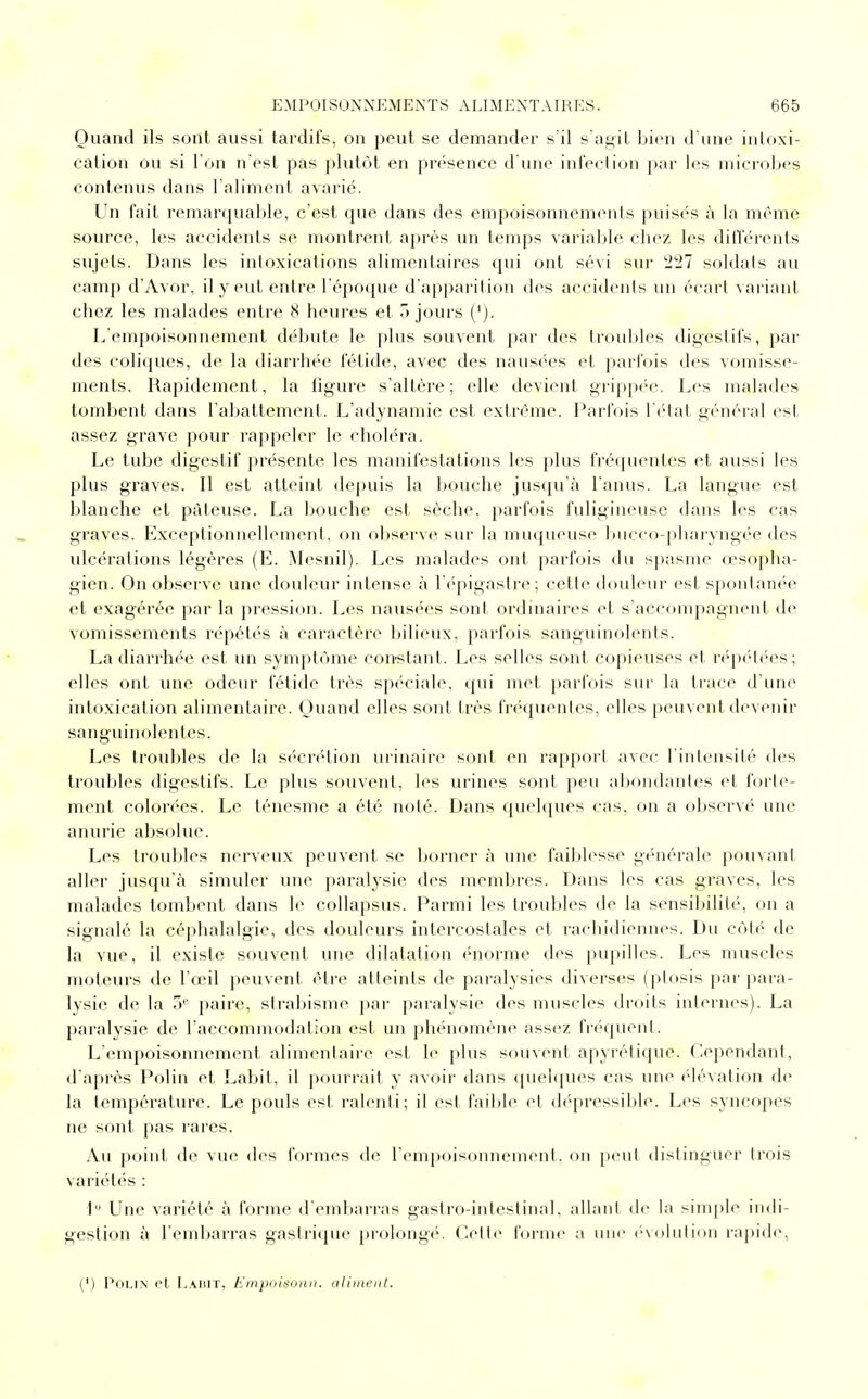 Quand ils sont aussi tardifs, on peut se demander s'il s'agit bien d'une intoxi- cation ou si l'on n'est pas plutôt en présence d'une infection par les microbes contenus dans l'aliment avarié. Un fait remarquable, c'est que dans des empoisonnements puisés à la même source, les accidents se montrent après un temps variable chez les différents sujets. Dans les intoxications alimentaires qui ont sévi sur 227 soldats au camp d'Avor, il y eut entre l'époque d'apparition des accidents un écart variant chez les malades entre 8 heures et ojours ('). L'empoisonnement débute le plus souvent par des troubles digestifs, par des coliques, de la diarrhée fétide, avec des nausées et parfois des vomisse- ments. Rapidement, la figure s'altère; elle devient grippée. Les malades tombent dans l'abattement. L'adynamic est extrême. Parfois l'état général est assez grave pour rappeler le choléra. Le tube digestif présente les manifestations les plus fréquentes et aussi les plus graves. Il est atteint depuis la bouche jusqu'à l'anus. La langue est blanche et pâteuse. La bouche est sèche, parfois fuligineuse dans les cas graves. Exceptionnellement, on observe sur la muqueuse bucco-pharyngée des ulcérations légères (E. Mesnil). Les malades ont parfois du spasme o?sopba- gien. On observe une douleur intense à l'épigastre; cette douleur est spontanée et exagérée par la pression. Les nausées sont ordinaires et s'accompagnent de vomissements répétés à caractère bilieux, parfois sanguinolents. La diarrhée est un symptôme constant. Les selles sont copieuses et répétées; elles ont une odeur fétide très spéciale, qui met parfois sur la trace d'une intoxication alimentaire. Quand elles sont très fréquentes, elles peuvent devenir sanguinolentes. Les troubles de la sécrétion urinaire sont en rapport avec l'intensité des troubles digestifs. Le plus souvent, les urines sont peu abondantes et forte- ment colorées. Le ténesme a été noté. Dans quelques cas, on a observé une anurie absolue. Les troubles nerveux peuvent se borner à une faiblesse générale pouvant aller jusqu'cà simuler une paralysie des membres. Dans les cas graves, les malades tombent dans le collapsus. Parmi les troubles de la sensibilité, on a signalé la céphalalgie, des douleurs intercostales et rachidiennes. Du côté de la vue, il existe souvent une dilatation énorme des pupilles. Les muscles moteurs de l'œil peuvent être atteints de paralysies diverses (ptosis par para- lysie de la 5e paire, strabisme par paralysie des muscles droits internes). La paralysie de l'accommodation est un phénomène assez fréquent. L'empoisonnement alimentaire est le plus souvent apyrétique. Cependant, d'après Polin et Labit, il pourrait y avoir dans quelques cas une élévation de la température. Le pouls est ralenti; il est faible et dépressible. Les syncopes ne sont pas rares. Au point de vue des formes de l'empoisonnement, on peut distinguer trois variétés : 1° Une variété à forme d'embarras gastro-intestinal, allant de la simple indi- gestion à l'embarras gastrique prolongé. Celle forme a une évolution rapide, (') Polin et Labit, Empoisonn. aliment.