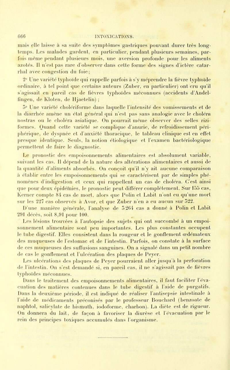 mais elle laisse à sa suite des symptômes gastriques pouvant durer très long- temps. Les malades gardent, en particulier, pendant plusieurs semaines, par- fois même pendant plusieurs mois, une aversion profonde pour les aliments azotés. Il n'est pas rare d'observer dans cette forme des signes d'ictère catar- rhal avec congestion du foie ; 2° Une variété typhoïde qui rappelle parfois à s'y méprendre la fièvre typhoïde ordinaire, à tel point que certains auteurs (Zuber, en particulier) ont cru qu'il s'agissait en pareil cas de fièvres typhoïdes méconnues (accidents d'Andel- fingen, de Kloten, de Hjaetelin) ; 5° Une variété cholériforme dans laquelle l'intensité des vomissements et de la diarrhée amène un état général qui n'est pas sans analogie avec le choléra nostras ou le choléra asiatique. On pourrait môme observer des selles rizi- formes. Quand cette variété se complique d'anurie, de refroidissement péri- phérique, de dyspnée et d'anxiété thoracique, le tableau clinique est en effet presque identique. Seuls, la notion étiologique et l'examen bactériologique permettent de faire le diagnostic. Le pronostic des empoisonnements alimentaires est absolument variable, suivant les cas. Il dépend de la nature des altérations alimentaires et aussi de la quantité d'aliments absorbés. On conçoit qu'il n'y ait aucune comparaison à établir entre les empoisonnements qui se caractérisent par de simples phé- nomènes d'indigestion et ceux qui rappellent un cas de choléra. C'est ainsi que pour deux épidémies, le pronostic peut différer complètement. Sur 155 cas, Kerner compte 84 cas de mort, alors que Polin et Labit n'ont eu qu'une mort sur les 227 cas observés à Avor, et que Zuber n'en a eu aucun sur 322. D'une manière générale, l'analyse de 5 264 cas a donné à Polin et Labit 291 décès, soit 8r91 pour 100. Les lésions trouvées à l'autopsie des sujets qui ont succombé à un empoi- sonnement alimentaire sont peu importantes. Les plus constantes occupent le tube digestif. Elles consistent dans la rougeur et le gonflement œdémateux des muqueuses de l'estomac et de l'intestin. Parfois, on constate à la surface de ces muqueuses des suffusions sanguines. On a signalé dans un petit nombre de cas le gonflement et l'ulcération des plaques de Peyer. Les ulcérations des plaques de Peyer pourraient aller jusqu'à la perforation de l'intestin. On s'est demandé si, en pareil cas, il ne s'agissait pas de fièvres typhoïdes méconnues. Dans le traitement des empoisonnements alimentaires, il faut faciliter l'éva- cuation des matières contenues dans le tube digestif à l'aide de purgatifs. Dans la deuxième période, il est indiqué de réaliser l'antisepsie intestinale à l'aide de médicaments préconisés par le professeur Bouchard (benzoate de naphtol, salicylate de bismuth, iodoforme, charbon). La diète est de rigueur. On donnera du lait, de façon à favoriser la diurèse et l'évacuation par le rein des principes toxiques accumulés dans l'organisme.
