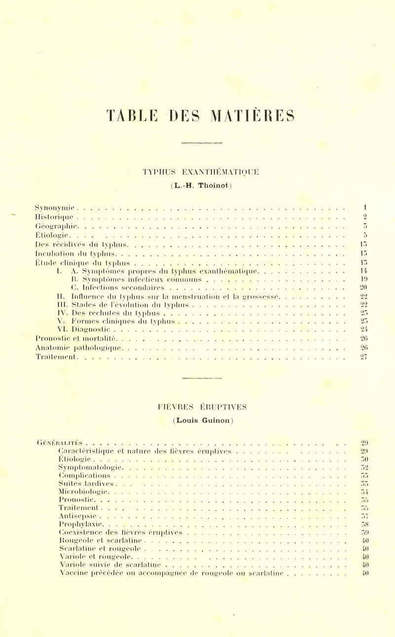 TABLE DES MATIÈRES TYPHUS E XAN T HÉ MAT IQ U E (L.-H. Thoinot) Synonymie 1 Historique 2 Géographie 5 Étiologie 5 Des récidives du typhus 15 Incubation du typhus 13 Elude clinique du typhus 13 I. A. Symptômes propres du typhus exanthématique 14 B. Symptômes infectieux communs 19 C. Infections secondaires 20 II. Influence du typhus sur la menstruation et la grossesse 22 III. Stades de l'évolution du typhus 22 IV. Des rechutes du typhus 25 V. Formes cliniques du typhus 25 VI. Diagnostic 24 Pronostic et mortalité 20 Anatomie pathologique 20 Traitement 27 FIÈVRES ÉRUPTIVES (Louis Guinon) Généralités 29 Caractéristique et nature des fièvres éruptives 29 Étiologie 50 Symptomatologié 32 Complications 55 Suites tardives 55 Microbiologie 54 Pronostic 55 Traitement . 55 Antisepsie 57 Prophylaxie 58 Coexistence des fièvres éruptives 59 Rougeole et scarlatine 40 Scarlatine et rougeole 40 Variole et rougeole 40 Variole suivie de scarlatine 40 Vaccine précédée ou accompagnée de rougeole ou scarlatine 40