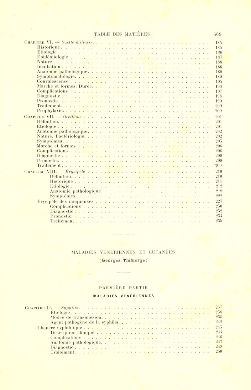 Chapitre VI. — Suette miliaire 18.') Historique 185 Étiologie 180 Épidémiologie 187 Nature 188 Incubation 188 Anatomie pathologique 18'.) Symptomatologie 189 Convalescence 195 Marche et formes. Durée 190 Complications 197 Diagnostic 198 Pronostic 199 Traitement 200 Prophylaxie 200 Chapitre VII. — Oreillons ... 201 Définition 201 Étiologie 201 Anatomie pathologique 202 Nature. Bactériologie 202 Symptômes 203 Marche et formes 200 Complications 208 Diagnostic 209 Pronostic 209 Traitement 209 Chapitre VIII. — Êrysipèle 210 Définition 210 Historique 211 Étiologie 212 Anatomie pathologique 219 Symptômes 222 Êrysipèle des muqueuses 227 Complications 250 Diagnostic 252 Pronostic 254 Traitement 255 MALADIES VÉNÉRIENNES ET CUTANÉES (Georges Thibierge) PREMIÈRE PARTIE MALADIES VÉNÉRIENNES Chapitre I. — Syphilis 257 Étiologie 258 ■Modes de transmission 258 Agent pathogène de la syphilis 242 Chancre syphilitique 245 Description clinique 244 Complications 240 Anatomie pathologique 247 Diagnostic . . . 248
