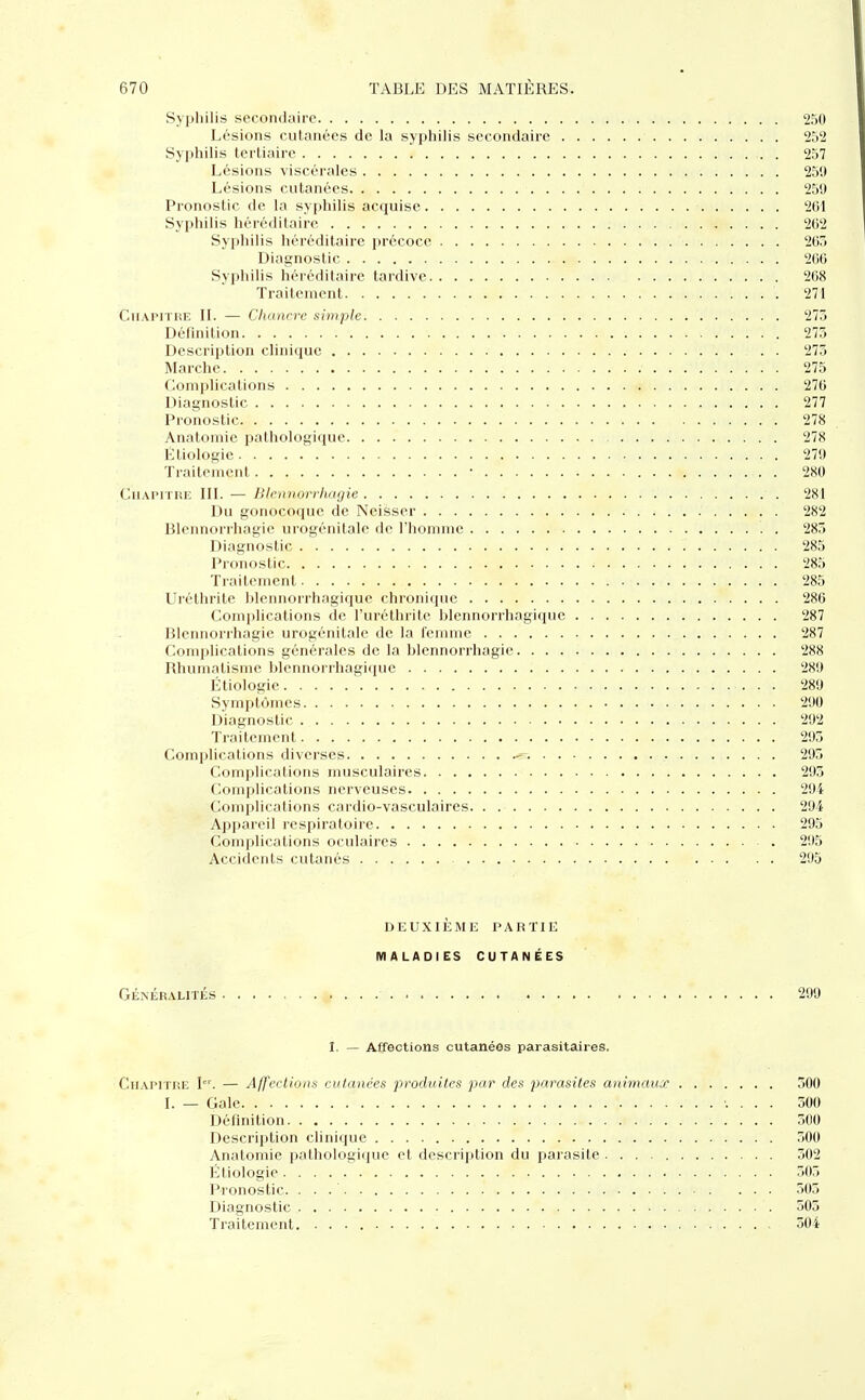 Syphilis secondaire 250 Lésions cutanées de la syphilis secondaire 252 Syphilis tertiaire 257 Lésions viscérales 259 Lésions cutanées 259 Pronostic de la syphilis acquise 261 Syphilis héréditaire 262 Syphilis héréditaire précoce 205 Diagnostic 266 Syphilis héréditaire tardive 268 Traitement '. 271 Chapitre IL — Chancre simple 273 Définition 273 Description clinique . . 275 Marche 275 Complications 276 Diagnostic * . . 277 Pronostic 278 Anatomie pathologique 278 Ëtiologie 279 Traitement r 280 Chapitre III. — Blennorrhagie 281 Du gonocoque de Neisser 282 Blennorrhagie urogénitalc de l'homme 285 Diagnostic 285 Pronostic 285 Traitement 285 Uréthrite blennorrhagique chronique 286 Complications de l'uréthrite blennorrhagique 287 Blennorrhagie urogénitalc de la femme 287 Complications générales de la blennorrhagie 288 Rhumatisme blennorrhagique 289 Ëtiologie 289 Symptômes 290 Diagnostic 292 Traitement 295 Complications diverses « 293 Complications musculaires 293 Complications nerveuses 294 Complications cardio-vasculaires 294 Appareil respiratoire 295 Complications oculaires 295 Accidents cutanés 295 DEUXIÈME PARTIE MALADIES CUTANÉES GÉNÉRALITÉS 299 I. — Affections cutanées parasitaires. Chapitre Ier. — Affections cutanées produites par des parasites animaux 500 I. — Gale 500 Définition 300 Description clinique 500 Anatomie pathologique et description du parasite 302 Ëtiologie . . •/ 305 Pronostic. . . . ' ... 503 Diagnostic 505