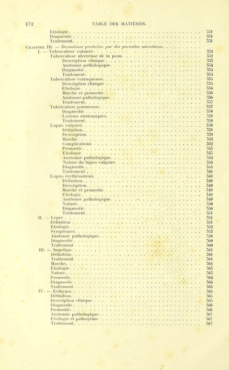 Étiologie 531 Diagnostic 331 Traitement 531 Chapitre III. — Dermatoses produites par des parasites microbiens I. — Tuberculose cutanée 532 Tuberculose ulcéreuse de la peau 552 Description clinique 355 Anatomie pathologique 534 Diagnostic 334 Traitement 354 Tuberculose vcrruqucuse 555 Description clinique 555 Étiologie , 556 Marche et pronostic 556 Anatomie pathologique 536 Traitement 357 Tuberculose gommeuse 337 Diagnostic 558 Lésions ânatomiques 558 Traitement . . 538 Lupus vulgaire 538 Définition 338 Description 559 Marche 542 Complications . 342 Pronostic . . 343 Étiologie 343 Anatomie pathologique 344 Nature du lupus vulgaire 5i4 Diagnostic 315 Traitement 346 Lupus érythémateux 348 Définition 348 Description 348 Marche et pronostic 349 Étiologie .. ; 349 Anatomie pathologique « 349 Nature ■ 550 Diagnostic . . 550 Traitement 551 II. — Lèpre 551 Définition 551 Étiologie. . . r . ; 352 Symptômes 353 Anatomie pathologique 558 Diagnostic ; 560 Traitement '. 360 III. — Impétigo ; 561 Définition ... 561 Traitement . 561 Marche 562 Étiologie 563 Nature 565 Pronostic 564 Diagnostic r . . . . 364 Traitement 565 IV. — Ecthyma 565 Définition 565 Description clinique 565 Diagnostic 366 Pronostic ; 566 Anatomie pathologique 567 Etiologie et pathogénie 567