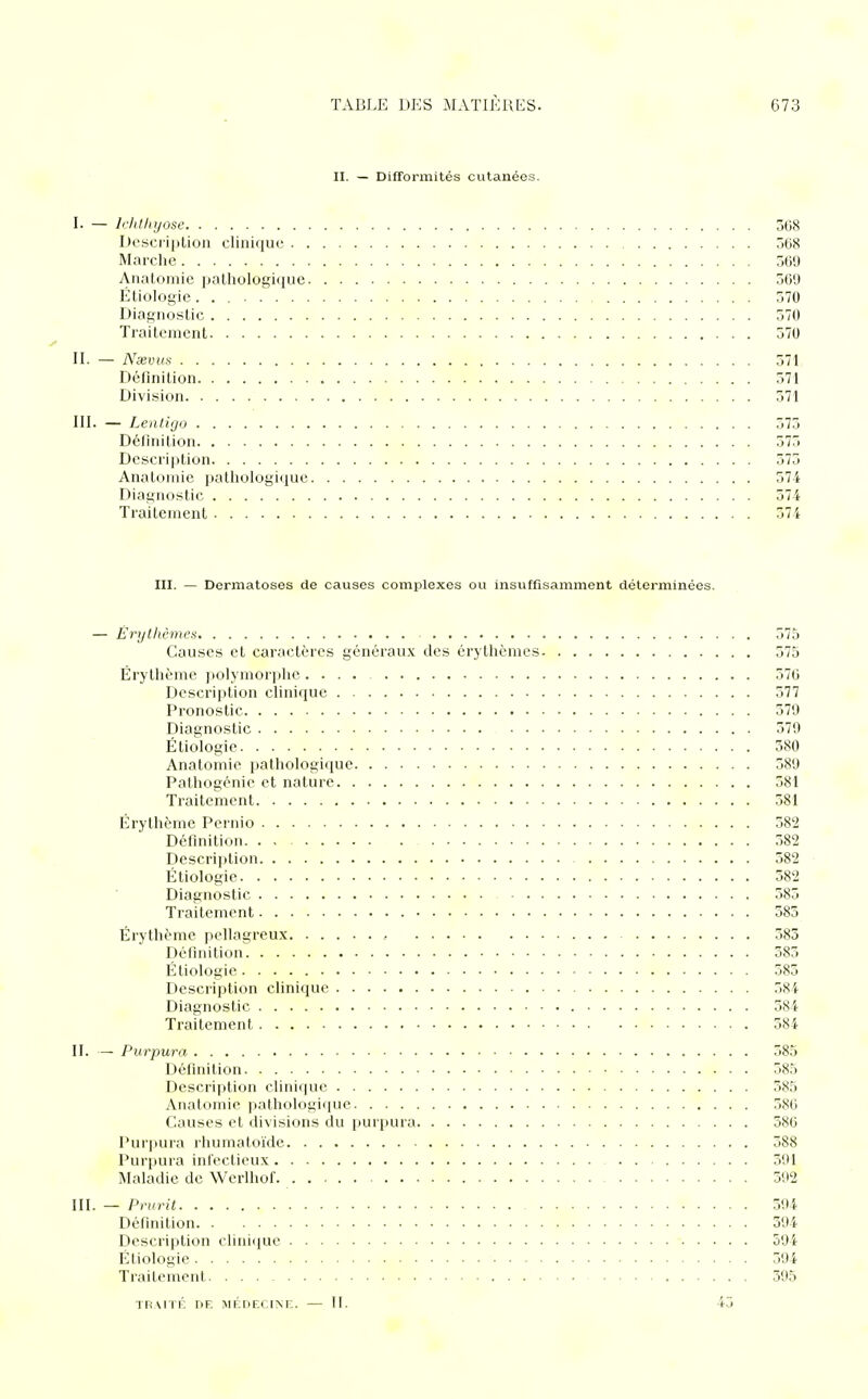 II. — Difformités cutanées. I. — lchthyose 368 Description clinique 568 Marche 569 Anatomie pathologique 56'J Ëtiologie 370 Diagnostic 570 Traitement 570 II. — Nxvus 571 Définition 571 Division 571 III. — Lentigo 573 Définition 575 Description 575 Anatomie pathologique 574 Diagnostic 574 Traitement 571 III. — Dermatoses de causes complexes ou insuffisamment déterminées. — Êrythèmes 575 Causes et caractères généraux des êrythèmes 575 Érythème polymorphe.... 576 Description clinique 577 Pronostic 579 Diagnostic 579 Ëtiologie 580 Anatomie pathologique 589 Pathogénie et nature 581 Traitement 581 Erythème Pernio 582 Définition 582 Description 582 Ëtiologie 582 Diagnostic 585 Traitement 585 Érythème pellagreux • 585 Définition 585 Ëtiologie 585 Description clinique 584 Diagnostic 584 Traitement 584 II. — Purpura 585 Définition 585 Description clinique 585 Anatomie pathologique 586 Causes et divisions du purpura 586 Purpura rhumatoïde 588 Purpura infectieux 591 Maladie de Wcrlhof. 592 III. — Prurit 594 Définition 594 Description clinique 594 Ëtiologie 594 Traitement 395 TRAITÉ DE MÉDECINE. — II. 45