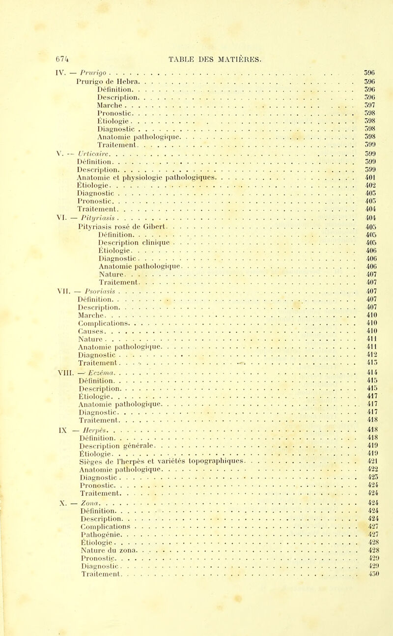IV. — Prurigo 396 Prurigo de Hebra 396 Définition 396 Description . . . . 396 Marche 397 Pronostic 598 Étiologie 598 Diagnostic 398 Anatomic pathologique 398 Traitement 399 V. — Urticaire 599 Définition 399 Description 399 Anatomic et physiologie pathologiques 401 Étiologie 402 Diagnostic 403 Pronostic 405 Traitement 404 VI. — Pityriasis 404 Pityriasis rosé de Gibert 403 Définition 405 Description clinique 405 Étiologie 406 Diagnostic 406 Anatomie pathologique 400 Nature 407 Traitement 407 VII. — Psoriasis 407 Définition 407 Description. *5. 407 Marche 410 Complications 410 Causes 410 Nature 4M Anatomie pathologique 411 Diagnostic 412 Traitement. . . • «s 413 VIII. — Eczéma 414 Définition 415 Description 415 Étiologie 417 Anatomie pathologique 417 Diagnostic 417 Traitement 418 IX — Herpès 418 Définition - 418 Description générale 419 Étiologie 419 Sièges de l'herpès et variétés topographiques 421 Anatomie pathologique 422 Diagnostic 423 Pronostic 424 Traitement • . . 424 X. — Zona 424 Définition 424 Description 424 Complications < 427 Pathogénie 427 Étiologie 428 Nature du zona. 428 Pronostic 429 Diagnostic 429