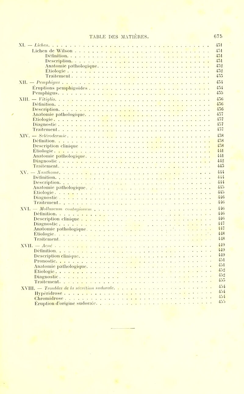 XI. — Lichen 431 Lichen de Wilson 451 Définition 431 Description 431 Anatomic pathologique 452 Étiologie 452 Traitement 453 XII. — Pemphigus 434 Éruptions pemphigoïdes 434 Pemphigus 455 XIII. — Vitiglio 436 Définition 430 Description 436 Anatomie pathologique 457 Étiologie 437 Diagnostic 437 Traitement 437 XIV. — Selérodermie 438 Définition 458 Description clinique 458 Étiologie 441 Anatomic pathologique 441 Diagnostic 442 Traitement 445 XV. — Xanthome 444 Définition 444 Description 444 Anatomic pathologique. .• 445 Étiologie 445 Diagnostic 446 Traitement 440 XVI. — Molluscum eontagiotum 440 Définition 440 Description clinique 440 Diagnostic 447 Anatomic pathologique : 447 Étiologie .' '. 448 Traitement 448 XVII. — Acné 44(1 Définition 449 Description clinique **9 Pronostic 451 Anatomie pathologique *°* Étiologie *52 ° «KO Traitement XVIII. — Troubles de lu sécrétion sudurale. . . Hypéridrose Chromidrosc Eruption d'origine sudorale.