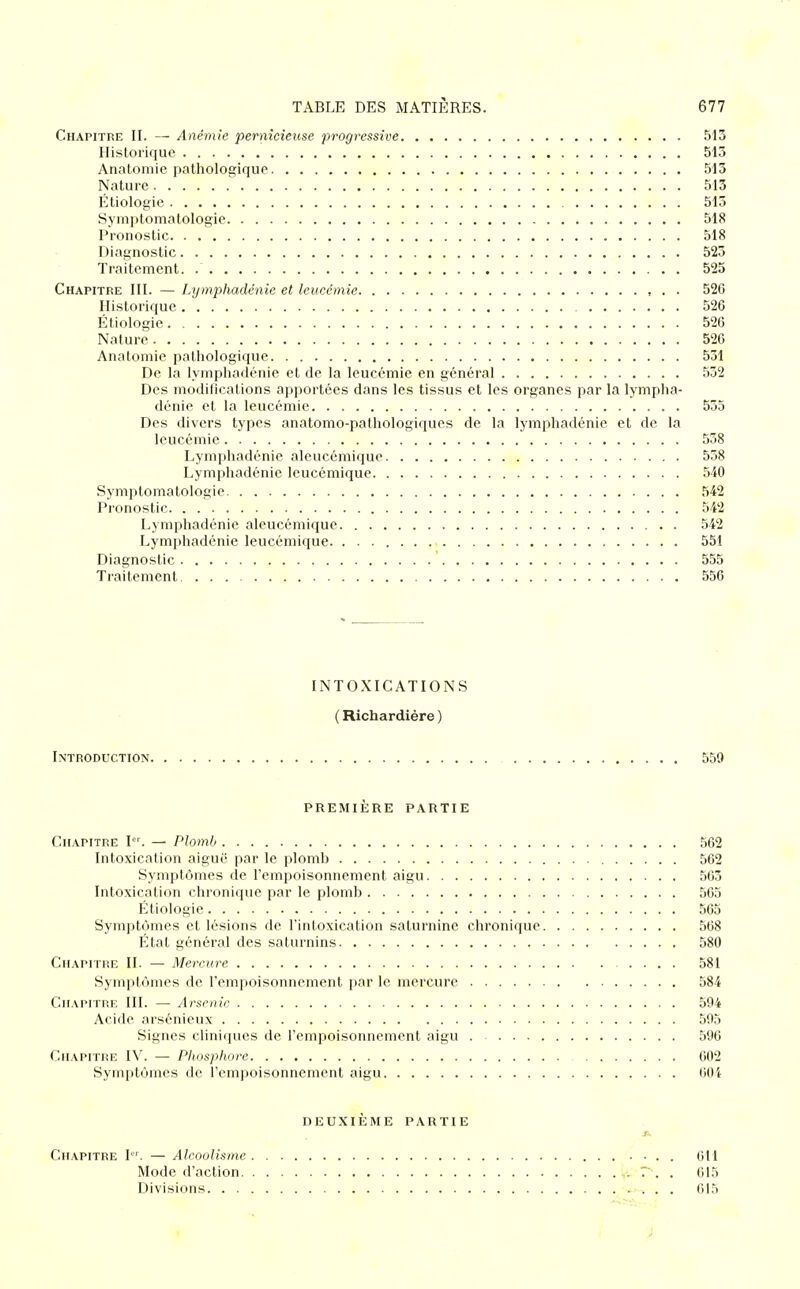 Chapitre II. — Anémie pernicieuse progressive 513 Historique 513 Anatomie pathologique 513 Nature 513 Étiologie 513 Symptomatologie 518 Pronostic 518 Diagnostic 523 Traitement 525 Chapitre III. — Lymphadénie et leucémie , . . 526 Historique 526 Étiologie 526 Nature 526 Anatomie pathologique 531 De la lymphadénie et de la leucémie en général . 532 Des modifications apportées dans les tissus et les organes par la lympha- dénie et la leucémie 535 Des divers types anatomo-pathologiques de la lymphadénie et de la leucémie 538 Lymphadénie aleucémique 558 Lymphadénie leucémique 540 Symptomatologie 542 Pronostic 542 Lymphadénie aleucémique 542 Lymphadénie leucémique. 551 Diagnostic 555 Traitement 556 INTOXICATIONS ( Richardière ) Introduction 559 première partie Chapitre I. — Plomb 562 Intoxication aiguë par le plomb 562 Symptômes de l'empoisonnement aigu 563 Intoxication chronique par le plomb 505 Étiologie 565 Symptômes et lésions de l'intoxication saturnine chronique 568 État général des saturnins 580 Chapitre II. — Mercure 581 Symptômes de l'empoisonnement par le mercure 584 Chapitre III. — Arsenic 594 Acide arsénieux 595 Signes cliniques de l'empoisonnement aigu 596 Chapitre IV. — Phosphore 602 Symptômes de l'empoisonnement aigu 604 DEUXIÈME PARTIE Chapitre I. — Alcoolisme 611 Mode d'action 615 Divisions 615