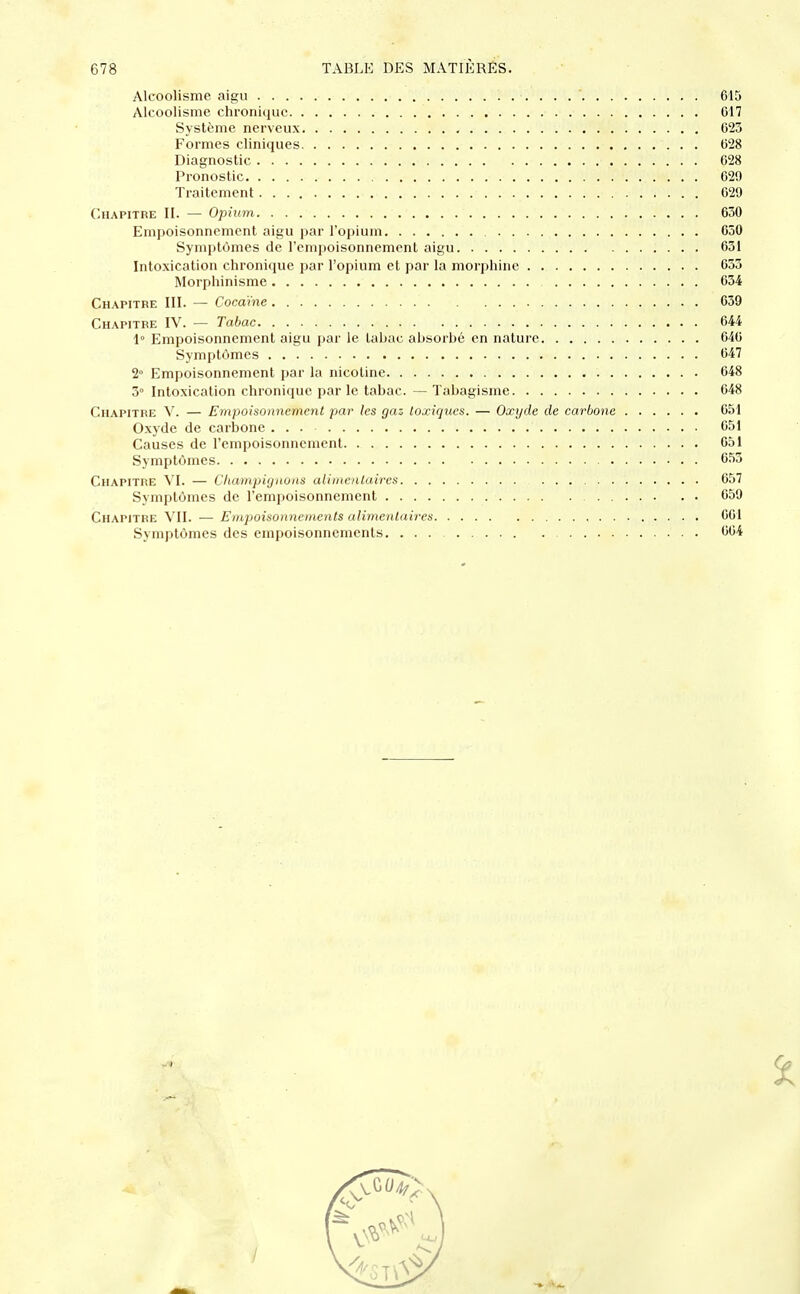 Alcoolisme aigu ......* 615 Alcoolisme chronique 617 Système nerveux 623 Formes cliniques 628 Diagnostic 628 Pronostic , 629 Traitement . 629 Chapitre II. — Opium 630 Empoisonnement aigu par l'opium 650 Symptômes de l'empoisonnement aigu 631 Intoxication chronique par l'opium et par la morphine 633 Morphinisme 634 Chapitre III. — Cocaïne 639 Chapitre IV. — Tabac 644 1° Empoisonnement aigu par le tabac absorbé en nature 640 Symptômes 647 2° Empoisonnement par la nicotine 648 5° Intoxication chronique par le tabac. — Tabagisme 648 Chapitre V. — Empoisonnement par les gaz toxiques. — Oxyde de carbone 651 Oxyde de carbone ... 651 Causes de l'empoisonnement 651 Symptômes 653 Chapitre VI. — Champignons alimentaires 657 Symptômes de l'empoisonnement 659 Chapitre VII. — Empoisonnements alimentaires 661 Symptômes des empoisonnements 604