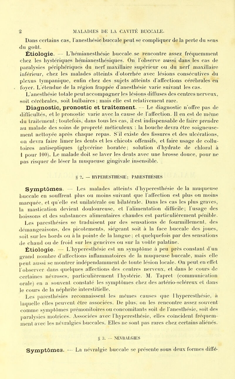 Dans certains cas, l'anesthésie buccale peut se compliquer de la perte du sens du goût. Étiologie. — L'hémianesthésie buccale se rencontre assez fréquemment chez les hystériques hémianesthésiques. On l'observe aussi dans les cas de paralysies périphériques du nerf maxillaire supérieur ou du nerf maxillaire inférieur, chez les malades atteints d'otorrhée avec lésions consécutives du plexus tympanique, enfin chez des sujets atteints d'affections cérébrales en foyer. L'étendue de la région frappée d'anesthésie varie suivant les cas. L'anesthésie totale peut accompagner les lésions diffuses des centres nerveux, «oit cérébrales, soit bulbaires ; mais elle est relativement rare. Diagnostic, pronostic et traitement. — Le diagnostic n'offre pas de difficultés, et le pronostic varie avec la cause de l'affection. 11 en est de même du traitement ; toutefois, dans tous les cas, il est indispensable de faire prendre au malade des soins de propreté méticuleux : la bouche devra être soigneuse- ment nettoyée après chaque repas. S'il existe des fissures et des ulcérations, on devra faire limer les dents et les chicots offensifs, et faire usage de collu- toires antiseptiques (glycérine boratée ; solution d'hydrate de chloral à 1 pour 100). Le malade doit se laver les dents avec une brosse douce, pour ne pas risquer de léser la muqueuse gingivale insensible. § 2. — HYPERESTHÉSIE; PARESTHÉSIES Symptômes. — Les malades atteints d'hyperesthésie de la muqueuse buccale en souffrent plus ou moins suivant que l'affection est plus ou moins marquée, et qu'elle est unilatérale ou bilatérale. Dans les cas les plus graves, la mastication devient douloureuse, et l'alimentation difficile; l'usage des boissons et des substances alimentaires chaudes est particulièrement pénible. Les paresthésies se traduisent par des sensations de fourmillement, des démangeaisons, des picotements, siégeant soit à la face buccale des joues, soit sur les bords ou à la pointe de la langue ; et quelquefois par des sensations de chaud ou de froid sur les gencives ou sur la voûte palatine. Étiologie. — L'hyperesthésie est un symptôme à peu près constant d'un grand nombre d'affections inflammatoires de la muqueuse buccale, mais elle peut aussi se montrer indépendamment de toute lésion locale. On peut en effet l'observer dans quelques affections des centres nerveux, et dans le cours de certaines névroses, particulièrement l'hystérie. M. Tapret (communication orale) en a souvent constaté les symptômes chez des artério-scléreux et dans le cours de la néphrite interstitielle. Les paresthésies reconnaissent les mêmes causes que l'hyperesthésie, à laquelle elles peuvent être associées. De plus, on les rencontre assez souvent comme symptômes prémonitoires ou concomitants soit de l'anesthésie, soit des paralysies motrices. Associées avec l'hyperesthésie, elles coïncident fréquem- ment avec les névralgies buccales. Elles ne sont pas rares chez certains aliénés. § 3. — NÉVRALGIES Symptômes. — La névralgie buccale se présente sous deux formes diffé-