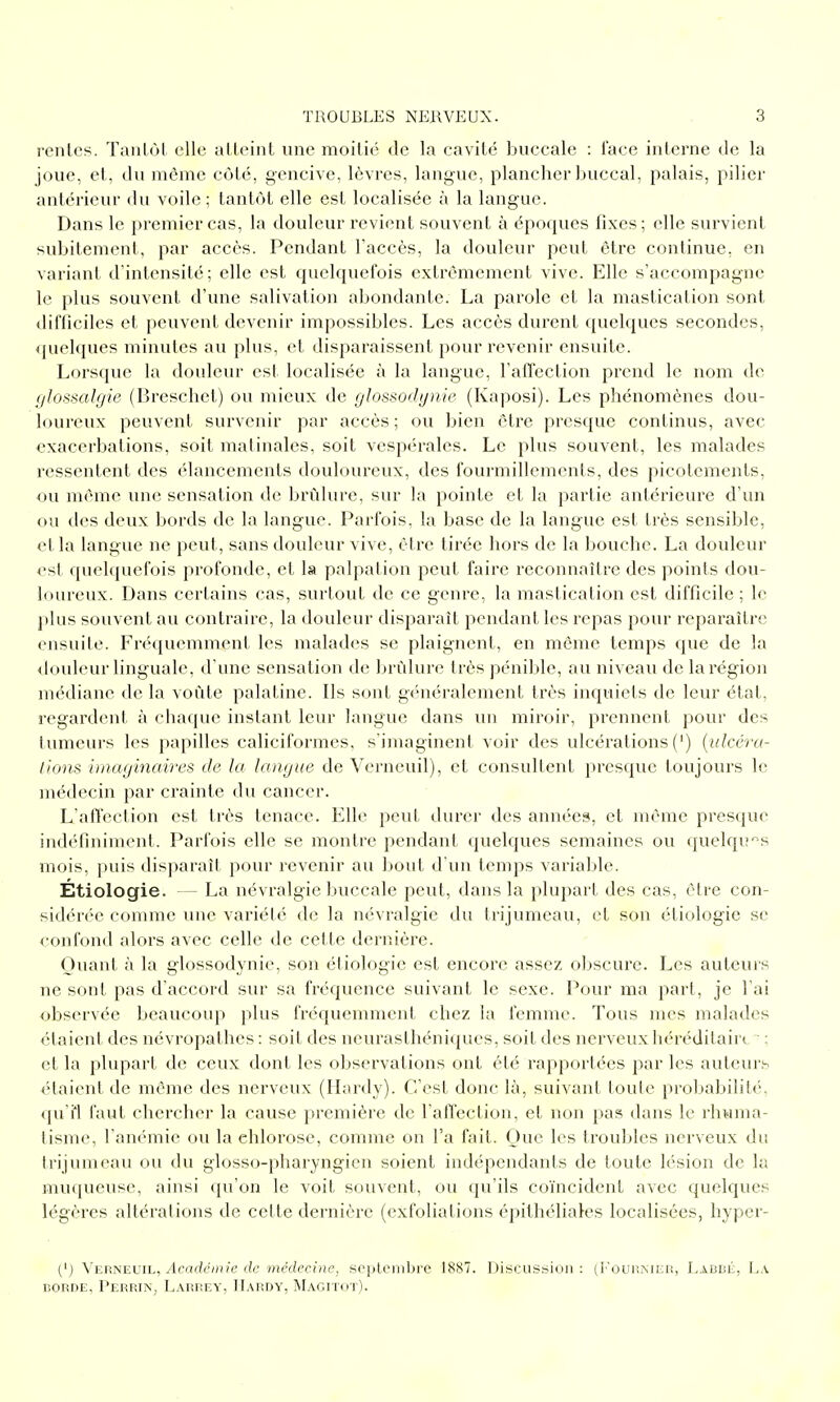 renies. Tanlùt elle alleiiil une moitié de la cavilé buccale : l'ace interne de la joue, et, du même côté, gencive, lèvres, langue, plancher buccal, palais, pilier antérieur du voile ; tantôt elle est localisée à la langue. Dans le premier cas, la douleur revient souvent à époques fixes; elle survient subitement, par accès. Pendant l'accès, la douleur peut être continue, en variant d'intensité; elle est quelquefois extrêmement vive. Elle s'accompagne le plus souvent d'une salivation abondante. La parole et la mastication sont difficiles et peuvent devenir impossibles. Les accès durent quelques secondes, quelques minutes au plus, et disparaissent pour revenir ensuite. Lorsque la douleur est localisée à la langue, l'affection prend le nom de glossalgie (Breschet) ou mieux de glossodynie (Kaposi). Les phénomènes dou- loureux peuvent survenir par accès; ou bien être presque continus, avec exacerbations, soit matinales, soit vespérales. Le plus souvent, les malades ressentent des élancements douloureux, des fourmillements, des picotements, ou même une sensation de brûlure, sur la pointe et la partie antérieure d'un ou des deux bords de la langue. Parfois, la base de la langue est très sensible, et la langue ne peut, sans douleur vive, être tirée hors de la bouche. La douleur <>st quelquefois profonde, et la palpalion peut faire reconnaître des points dou- loureux. Dans certains cas, surtout de ce genre, la mastication est difficile ; le plus souvent au contraire, la douleur disparaît pendant les repas pour reparaître ensuite. Fré({uemment les malades se plaignent, en même temps que de la douleur linguale, d une sensation de Itrùlure très pénible, au niveau de la région médiane de la voûte palatine. Ils sont gtMiéralement très inquiets de leur état, l'egardent à chaque instant leur langue dans un miroir, prennent pour des tumeurs les papilles caliciformes, s'imaginent voir des ulcérations (') {idccra- lions imaginaires de la langue de Verncuil), et consultent presque toujours le médecin par crainte du cancer. L'affection est très tenace. Elle peut durei' des années, et même presque indéfiniment. Parfois elle se montre pendant quelques semaines ou ([uelqu^s mois, puis disparaît pour revenir au bout d'un temps variable. Étiologie. — La névralgie buccale peut, dans la plupart des cas, être con- sidérée comme une variété de la névralgie du trijumeau, et son étiologie se confond alors avec celle de cette dernière. Quant à la glossodynie, son étiologie est encore assez obscure. Les auteurs ne sont pas d'accord sur sa fréquence suivant le sexe. Pour ma part, je l'ai observée beaucoup plus fréquemment chez la femme. Tous mes malades étaient des névropathes : soit des neurasthéniques, soit des nerveux héréditaire. ■ ; et la plupart de ceux dont les observations ont été rapportées par les auteurs étaient de même des nerveux (Hardy). C'est donc là, suivant toute probabilité, qu'il faut chercher la cause première de l'affection, et non pas dans le rhuma- tisme, l'anémie ou la chlorose, comme on l'a fait. Que les troubles nerveux du trijumeau ou du glosso-pharyngien soient indépendants de toute lésion de la muqueuse, ainsi qu'on le voit souvent, ou qu'ils coïncident avec quelques légères altérations de celte dernière (exfoliations épithéliales localisées, hyper- (') \f.ruevil, Académie de inédecine, soijlombre 1887. Discussion: Labbé, La BORDE, Perrin, Larrey, Hardy, MAGrrox).