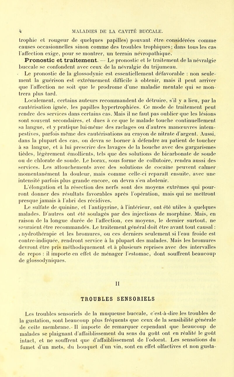 trophic et rougeur de quelques papilles) pouvant être considérées comme causes occasionnelles sinon comme des troubles trophiques; dans tous les cas l'affection exige, pour se montrer, un terrain névropathique. Pronostic et traitement. — Le pronostic et le traitement de la névralgie buccale se confondent avec ceux de la névralgie du trijumeau. Le pronostic de la glossodynie est essentiellement défavorable : non seule- ment la guérison est extrêmement difficile à obtenir, mais il peut arriver que l'affection ne soit que le prodrome d'une maladie mentale qui se mon- trera plus tard. Localement, certains auteurs recommandent de détruire, s'il y a lieu, par la cautérisation ignée, les papilles hypertrophiées. Ce mode de traitement peut rendre des services dans certains cas. Mais il ne faut pas oublier que les lésions sont souvent secondaires, et dues à ce que le malade touche continuellement sa langue, et y pratique lui-même des raclages ou d'autres manœuvres intem- pestives, parfois même des cautérisations au crayon de nitrate d'argent. Aussi, dans la plupart des cas, on devra se borner à défendre au patient de toucher à sa langue, et à lui prescrire des lavages de la bouche avec des gargarismes tiédes, légèrement émollients, tels que des solutions de bicarbonate de soude ou de chlorate de soude. Le borax, sous forme de collutoire, rendra aussi des services. Les attouchements avec des solutions de cocaïne peuvent calmer momentanément la douleur, mais comme celle-ci reparaît ensuite, avec une intensité parfois plus grande encore, on devra s'en abstenir. L'élongation et la résection des nerfs sont des moyens extrêmes qui pour- ront donner des résultats favorables après l'opération, mais qui ne mettront presque jamais à l'abri des récidives. Le sulfate de quinine, et l'antipyrine, à l'intérieur, ont été utiles à quelques malades. D'autres ont été soulagés par des injections de morphine. Mais, en raison de la longue durée de l'affection, ces moyens, le dernier surtout, ne sauraient être recommandés. Le traitement général doit être avant tout causal : X hydrothérapie et les bromures, ou ces derniers seulement si l'eau froide est contre-indiquée, rendront service à la plupart des malades. Mais les bromures devront être pris méthodiquement et à plusieurs reprises avec des intervalles de repos : il importe en effet de ménager l'estomac, dont souffrent beaucoup de glossodyniques. II TROUBLES SENSORIELS Les troubles sensoriels de la muqueuse buccale, c'est-à-dire les troubles de la gustation, sont beaucoup plus fréquents que ceux de la sensibilité générale de cette membrane. Il importe de remarquer cependant que beaucoup de malades se plaignant d'affaiblissement du sens du goût ont en réalité le goût intact, et ne souffrent que d'affaibhssement de l'odorat. Les sensations du fumet d'un mets, du bouquet d'un vin, sont en effet olfactives et non gusta-