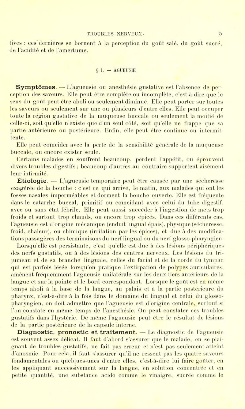 tivcs : ces dernières se bornent à la perception du goût salé, du goût sucré, de l'acidité et de l'amertume. § 1. — ACUEUSIE Symptômes. — L'agueusie ou anesthésie gustative est l'absence de per- ception des saveurs. Elle peut être complète ou incomplète, c'est-à-dire que le sens du goût peut être aboli ou seulement diminué. Elle peut porter sur toutes les saveurs ou seulement sur une ou plusieurs d'entre elles. Elle peut occuper toute la région gustative de la muqueuse buccale ou seulement la moitié de celle-ci, soit (ju'elle n'existe que d'un seul côté, soit qu'elle ne frappe que sa partie antérieure ou postérieure. Enfin, elle peut être continue ou intermit- tente. Elle peut coïncider avec la perte de la sensibilité générale de la muqueuse buccale, ou encore exister seule. Certains malades en souffrent beaucoup, perdent l'appétit, ou éprouvent divers troubles digestifs; beaucoup d'autres au contraire supportent aisément leur infirmité. Étiologie. — L'agueusie temporaire peut être causée par une sécheresse exagérée de la bouche : c'est ce qui arrive, le matin, aux malades qui ont les fosses nasales imperméables et dorment la bouche ouverte. Elle est fréquente dans le catarrhe buccal, primitif ou coïncidant avec celui du tube digestif, avec ou sans état fébrile. Elle peut aussi succéder à l'ingestion de mets trop froids et surtout trop chauds, ou encore trop épicés. Dans ces différents cas, l'agueusie est d'origine mécanique (enduit lingual épais), physique (sécheresse, froid, chaleur), ou chimique (irritation par les épices), et due à des modifica- tions passagères des terminaisons du nerf lingual ou du nerf glosso-pharyngien. Lorsqu'elle est persistante, c'est qu'elle est due à des lésions périphériques des nerfs gustatifs, ou à des lésions des centres nerveux. Les lésions du tri- jumeau et de sa branche linguale, celles du facial et de la corde <lu tympan <[ui est parfois lésée lorsqu'on pratique l'extirpation de polypes auriculaires, amènent fréquemment l'agueusie unilatérale sur les deux tiers antérieurs de la langue et sur la pointe et le bord correspondant. Lorsque le goût est en même temps aboli à la base de la langue, au palais et à la partie postérieure du pharynx, c'est-à-dire à la fois dans le domaine du lingual et celui du glosso- pharyngien, on doit admettre que l'agueusie est d'origine centrale, surtout si l'on constate en môme temps de l'anesthésie. On peut constater ces troubles gustatifs dans l'hystérie. De même l'agueusie peut être le résultat de lésions de la partie postérieure de la capsule interne. Diagnostic, pronostic et traitement. — Le diagnostic de l'agueusie est souvent assez délicat. Il faut d'abord s'assurer que le malade, en se plai- gnant de troubles gustatifs, ne fait pas erreur et n'est pas seulement atteint il'anosmie. Pour cela, il faut s'assurer qu'il ne ressent pas les quatre saveurs fondamentales ou quelques-unes d'entre elles, c'est-à-dire lui faire goûter, en les appliquant successivement sur la langue, en solution concentrée et en petite quantité, une substance acide comme le vinaigre, sucrée comme le
