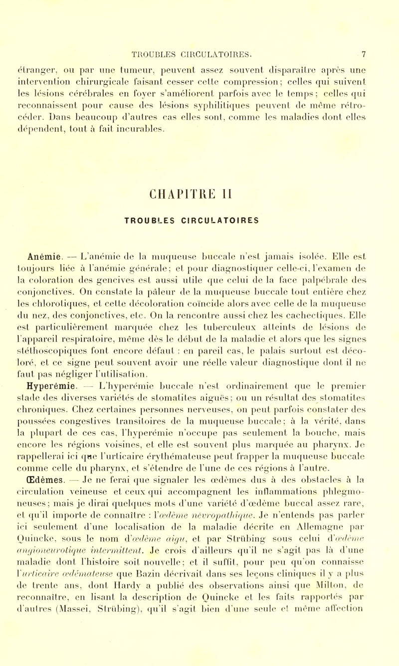 étranger, ou par une tumeur, peuvent assez souvent disparaître après une intervention chirurgicale faisant cesser cette compression; celles qui suivent les lésions cérébrales en foyer s'améliorent parfois avec le temps; celles qui reconnaissent pour cause des lésions syphilitiques peuvent de même rétro- céder. Dans beaucoup d'autres cas elles sont, comme les maladies dont elles dépendent, tout à fait incurables. CHAPITRE II TROUBLES CIRCULATOIRES Anémie. — L'anémie de la muqueuse buccale n'est jamais isolée. Elle est toujours liée à l'anémie générale; et pour diagnostiquer celle-ci, l'examen de la coloration des gencives est aussi utile que celui de la face palpébrale des conjonctives. On constate la pâleur de la muqueuse buccale tout entière chez les chlorotiques, et cette décoloration coïncide alors avec celle de la muqueuse du nez, des conjonctives, etc. On la rencontre aussi chez les cachectiques. Elle est particulièrement manjuée chez les tuberculeux atteints de lésions de l'appareil respiratoire, même dès le début de la maladie et alors que les signes stéthoscopiques font encore défaut : en pareil cas, le palais surtout est déco- loré, et ce signe peut souvent avoir une réelle valeur diagnostique dont il no faut pas négliger l'utilisation. Hyperémie. — L liyperémie buccale n'est ordinairement que le premier stade des diverses variétés de stomatites aiguës; ou un résultat des stomatites chroniques. Chez certaines personnes nerveuses, on peut parfois constater des poussées congestives transitoires de la muqueuse buccale; à la vérité, dans la phq^art de ces cas, l'hyperémie n'occupe pas seulement la bouche, mais encore les régions voisines, et elle est souvent plus marquée au pharynx. Je rappellerai ici qwe l'urticaire érythémateuse peut frapper la muqueuse buccale comme celle du pharynx, et s'étendre de l'une de ces régions à l'autre. Œdèmes. — Je ne ferai que signaler les œdèmes dus à des obstacles à la circulalion veineuse et ceux qui accompagnent les inflammations phlegmo- ueuses; mais je dirai quelques mots d'une variété d'œdème buccal assez rare, et qu'il importe de connaître : Wedème névropatliique. Je n'entends pas parler ici seulement d'une localisation de la maladie décrite en Allemagne par Ouiucke, sous le nom d'cedème aigu, et par Striibing sous celui cVn'drine utniloneurolique intermittent. Je crois d'ailleurs qu'il ne s'agit pas là d'une maladie dont l'histoire soit nouvelle; et il suffit, pour peu qu'on connaisse Vurticaire œdémateuse que Bazin décrivait dans ses leçons clini<pies il y a plus de trente ans, dont Hardy a publié des observations ainsi que iMilton, de reconnaître, en lisant la description de Ouincke et les faits rapportés par d'autres (Massei. Sinîbing). qu'il s'agit bien d'une seule e! même affection
