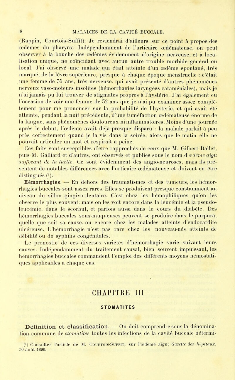 (Rappin, Courtois-Suffit). Je reviendrai d'ailleurs sur ce point à propos des œdèmes du pharynx. Indépendamment de l'urticaire œdémateuse, on peut observer à la bouche des œdèmes évidemment d'origine nerveuse, et à loca- lisation unique, ne coïncidant avec aucun autre trouble morbide général ou local. J'ai observé une malade qui était atteinte d'un œdème spontané, très marqué, de la lèvre supérieure, presque à chaque époque menstruelle : c'était ime femme de 55 ans, très nerveuse, qui avait présenté d'autres phénomènes nerveux vaso-moteurs insolites (hémorrhagies laryngées cataméniales), mais je n'ai jamais pu lui trouver de stigmates propres à l'hystérie. J'ai également eu l'occasion de voir une femme de 52 ans que je n'ai pu examiner assez complè- tement pour me prononcer sur la probabilité de l'hystérie, et qui avait été atteinte, pendant la nuit précédente, d'une tuméfaction œdémateuse énorme de la langue, sans phénomènes douloureux ni inflammatoires. Moins d'une journée après le début, l'œdème avait déjà presque disparu : la malade parlait à peu près correctement quand je la vis dans la soirée, alors que le matin elle ne pouvait articuler un mot et respirait à peine. Ces faits sont susceptibles d'être rapprochés de ceux que M. Gilbert Ballet, puis M. Gaillard et d'autres, ont observés et publiés sous le nom d'œdème aigu suffocant de la luette. Ce sont évidemment des angio-neuroses, mais ils pré- sentent de notables différences avec l'urticaire œdémateuse et doivent en être distingués ('). Hémorrhagies. — En dehors des traumatismes et des tumeurs, les hémor- rhagies buccales sont assez rares. Elles se produisent presque constamment au niveau du sillon gingivo-dentaire. C'est chez les hémophiliques qu'on les observe le plus souvent;mais on les voit encore dans la leucémie et la pseudo- leucémie, dans le scorbut, et parfois aussi dans le cours du diabète. Des hémorrhagies buccales sous-muqueuses peuvent se produire dans le purpura, quelle que soit sa cause, ou encore chez les malades atteints d'endocardite ulcéreuse. L'hémorrhagie n'est pas rare chez les nouveau-nés atteints de débilité ou de syphilis congénitales. Le pronostic de ces diverses variétés d'hémorrhagie varie suivant leurs causes. Indépendamment du traitement causal, bien souvent impuissant, les hémorrhagies buccales commandent l'emploi des différents moyens hémostati- ques applicables à chaque cas. CHAPITRE 111 STOMATITES Définition et classification. — On doit comprendre sous la dénomina- tion commune de stomalites toutes les infections de la cavité buccale détermi- (') Consulter l'article de M. Courtois-Suffit, sur l'œdème aigu; Gazette des h'rpitaux., 30 août 1890.
