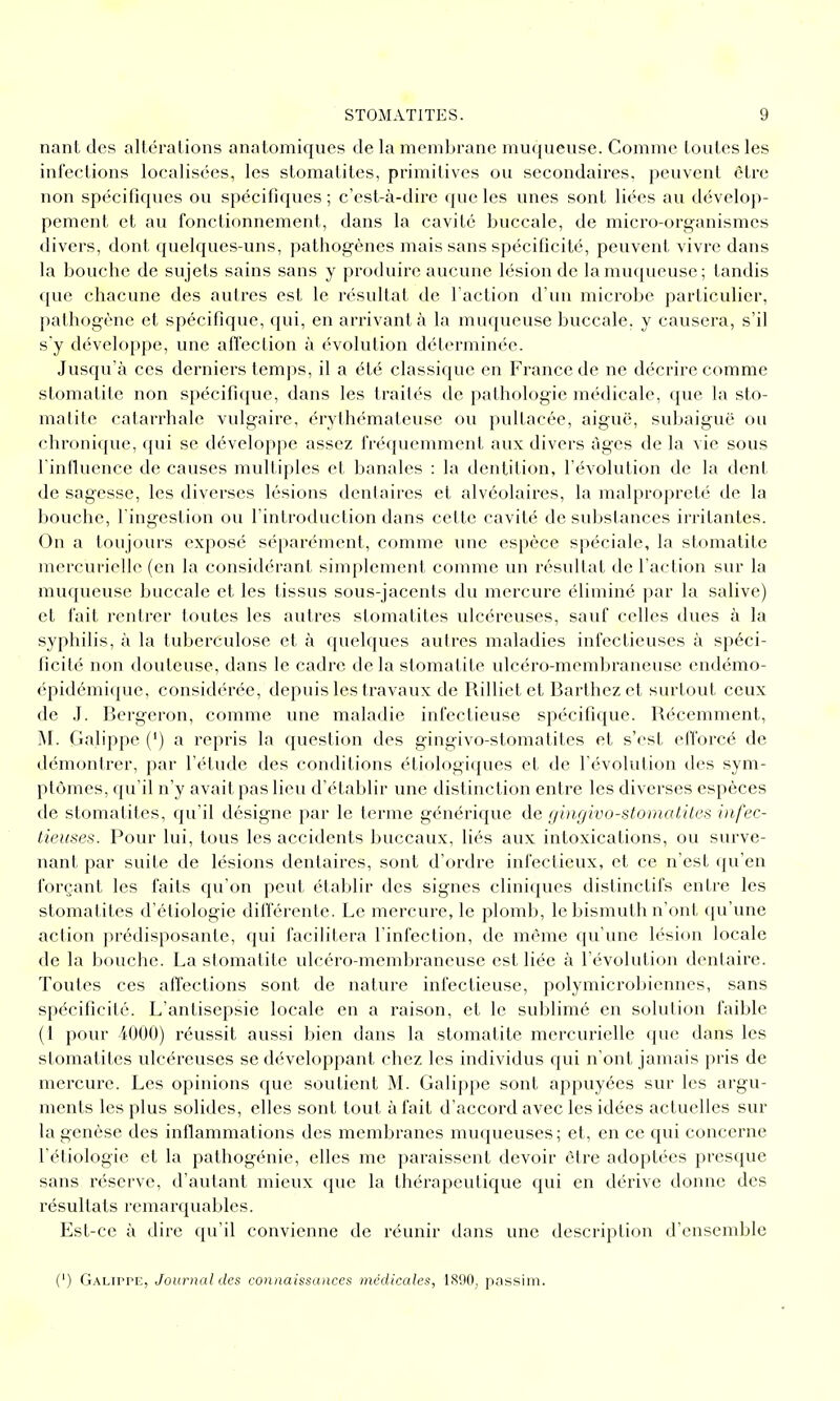 nant des altérations anatomiques de la membrane muqueuse. Comme toutes les infections localisées, les stomatites, primitives ou secondaires, peuvent être non spéciflques ou spécifiques ; c'est-à-dire que les unes sont liées au dévelop- pement et au fonctionnement, dans la cavité buccale, de micro-organismes divers, dont quelques-uns, pathogènes mais sans spécificité, peuvent vivre dans la bouche de sujets sains sans y pnjduire aucune lésion de la muqueuse; tandis que chacune des autres est le résultat de Faction d'un microbe particulier, pathogène et spécifique, qui, en arrivant à la muqueuse buccale, y causera, s'il s'y développe, une affection à évolution déterminée. Jusqu'à ces derniers temps, il a été classique en France de ne décrire comme stomatite non spécifique, dans les traités de pathologie médicale, que la sto- matite catarrhale vulgaire, érythémateuse ou pultacée, aiguë, subaiguë ou chronique, qui se développe assez fréquemment aux divers âges de la vie sous l'influence de causes multiples et banales : la dentition, l'évolution de la dent de sagesse, les diverses lésions dentaires et alvéolaires, la malpropreté de la bouche, l'ingestion ou l'introduction dans cette cavité de substances irritantes. On a toujours exposé séparément, comme une espèce spéciale, la stomatite mercurielle (en la considérant simplement comme un résultat de l'action sur la muqueuse buccale et les tissus sous-jacenls du mercure éliminé par la salive) et fait rentrer toutes les autres stomatites ulcéreuses, sauf celles dues à la syphilis, à la tuberculose et à quelques autres maladies infectieuses à spéci- ficité non douteuse, dans le cadre de la stomatite ulcéro-membraneuse endémo- épidémique, considérée, depuis les travaux de Rilliet et Barlhez et surtout ceux de J. Bergeron, comme une maladie infectieuse spécifique. Récemment, M. Gah'ppe (') a repris la question des gingivo-stomatites et s'est efforcé de démontrer, par l'étude des conditions étiologiques et de l'évolution des sym- ptômes, qu'il n'y avait pas lieu d'établir une distinction entre les diverses espèces de stomatites, qu'il désigne par le terme générique de f/ingivo-stomatites infec- tieuses. Pour lui, tous les accidents buccaux, liés aux intoxications, ou surve- nant par suite de lésions dentaires, sont d'ordre infectieux, et ce n'est qu'en forçant les faits qu'on peut établir des signes cliniques distinctifs entre les stomatites d'étiologie différente. Le mercure, le plomb, le bismuth n'ont qu'une action prédisposante, qui facilitera l'infection, de même qu'une lésion locale de la bouche. La stomatite ulcéro-membraneuse est liée à l'évolution dentaire. Toutes ces afïections sont de nature infectieuse, polymicrobicnnes, sans spécificité. L'antisepsie locale en a raison, et le sublimé en solution faible (1 pour 4000) réussit aussi bien dans la stomatite mercurielle que dans les stomatites ulcéreuses se développant chez les individus qui n'ont jamais pris de mercure. Les opinions que soutient M. Galippe sont appuyées sur les argu- ments les plus solides, elles sont tout à fait d'accord avec les idées actuelles sur la genèse des inflammations des membranes muqueuses; et, en ce qui concerne l'étiologie et la pathogénie, elles me paraissent devoir être adoptées presque sans réserve, d'autant mieux que la thérapeutique qui en dérive donne des résultats remarquables. Est-ce à dire qu'il convienne de réunir dans une description d'ensemble (') Galippe, Journal des connaissances médicales, 1890, passim.
