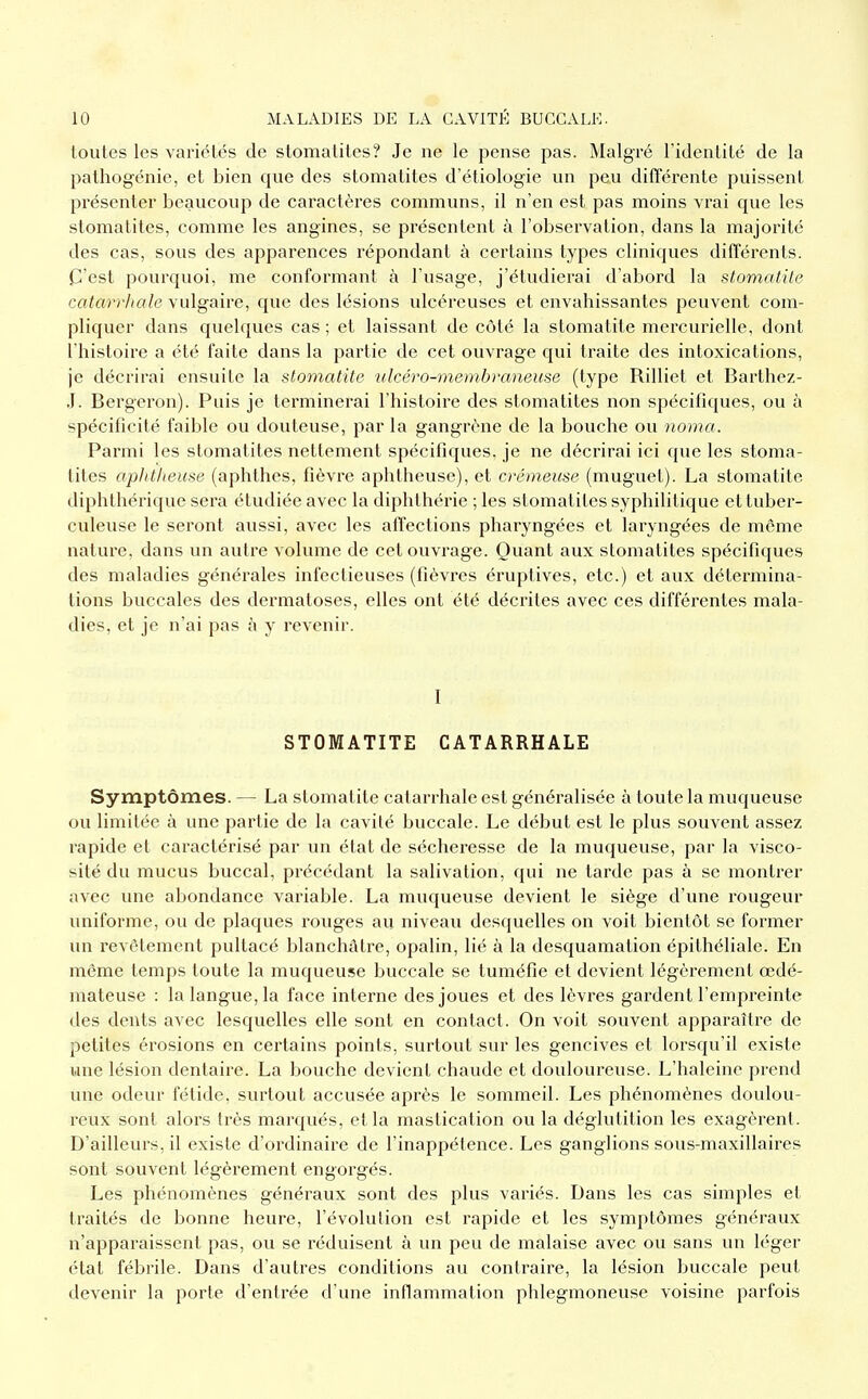 toutes les variétés de stomatites? Je ne le pense pas. Malgré l'identité de la pathogénie, et bien que des stomatites d'étiologie un peu difTérente puissent présenter beaucoup de caractères communs, il n'en est pas moins vrai que les stomatites, comme les angines, se présentent à l'observation, dans la majorité des cas, sous des apparences répondant à certains types cliniques différents. C'est pourquoi, me conformant à l'usage, j'étudierai d'abord la stomatite catarrhale vulgaire, que des lésions ulcéreuses et envahissantes peuvent com- pliquer dans quelques cas ; et laissant de côté la stomatite mercurielle, dont l'histoire a été faite dans la partie de cet ouvrage qui traite des intoxications, je décrirai ensuite la stomatite ■ulcéro-membraneuse (type Rilliet et Barthez- J. Bergeron). Puis je terminerai l'histoire des stomatites non spécifiques, ou à spécificité faible ou douteuse, par la gangrène de la bouche ou noma. Parmi les stomatites nettement spécifiques, je ne décrirai ici que les stoma- tites aplititeuse (aphthes, fièvre aphtheuse), et crémeuse (muguet). La stomatite diplîthérique sera étudiée avec la diphthérie ; les stomatites syphilitique et tuber- culeuse le seront aussi, avec les affections pharyngées et laryngées de même nature, dans un autre volume de cet ouvrage. Quant aux stomatites spécifiques des maladies générales infectieuses (fièvres éruptives, etc.) et aux détermina- tions buccales des dermatoses, elles ont été décrites avec ces différentes mala- dies, et je n'ai pas à y revenir. I STOMATITE CATARRHALE Symptômes. — La stomatite catarrhale est généralisée à toute la muqueuse ou limitée à une partie de la cavité buccale. Le début est le plus souvent assez rapide et caractérisé par un état de sécheresse de la muqueuse, par la visco- sité du mucus buccal, précédant la salivation, qui ne tarde pas à se montrer avec une abondance variable. La muqueuse devient le siège d'une rougeur uniforme, ou de plaques rouges au niveau desquelles on voit bientôt se former un revêtement pultacé blanchâtre, opalin, lié à la desquamation épithéliale. En même temps toute la muqueuse buccale se tuméfie et devient légèrement œdé- mateuse : la langue, la face interne des joues et des lèvres gardent l'empreinte des dents avec lesquelles elle sont en contact. On voit souvent apparaître de petites éi'osions en certains points, surtout sur les gencives et lorsqu'il existe une lésion dentaire. La bouche devient chaude et douloureuse. L'haleine prend une odeur fétide, surtout accusée après le sommeil. Les phénomènes doulou- reux sont alors très marqués, et la mastication ou la déglutition les exagèrent. D'ailleurs, il existe d'ordinaire de l'inappétence. Les ganglions sous-maxillaires sont souvent légèrement engorgés. Les phénomènes généraux sont des plus variés. Dans les cas simples et traités de bonne heure, l'évolution est rapide et les symptômes généraux n'apparaissent pas, ou se réduisent à un peu de malaise avec ou sans un léger état fébrile. Dans d'autres conditions au contraire, la lésion buccale peut devenir la porte d'entrée d'une inflammation phlegmoneuse voisine parfois