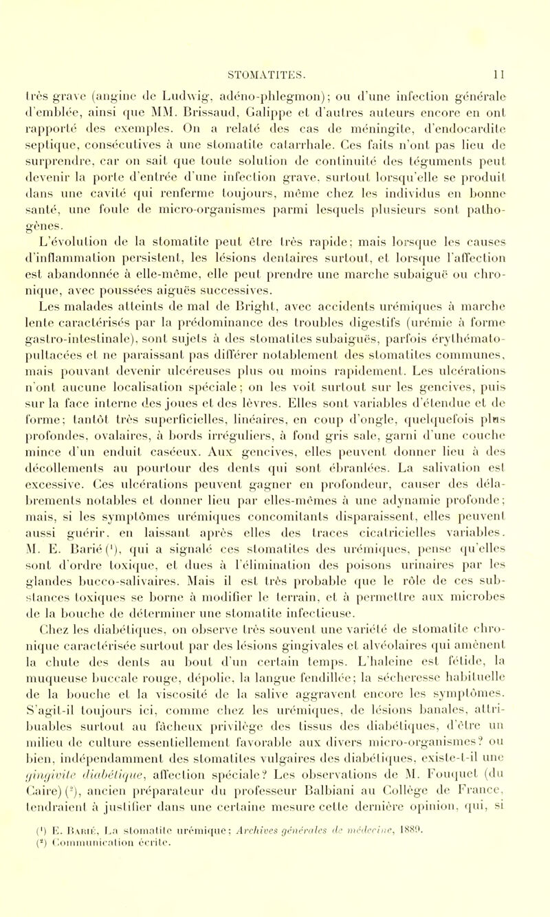 très grave (angine de Luchvig, adéno-phlegmou) ; ou d'une infection générale d'emblée, ainsi que MM. Brissaud, Galippe et d'autres auteurs encore en ont rapporté des exemples. On a relaté des cas de méningite, d'endocardite septique, consécutives à une stomatite calarrhale. Ces faits n'ont pas lieu de surprendre, car on sait que toute solution de continuité des téguments peut devenir la porte d'entrée d'une infection grave, surtout lorsqu'elle se produit dans vme cavité qui renferme toujours, même chez les individus en bonne santé, une foule de micro-organismes parmi lesquels plusieurs sont patho- gènes. L'évolution de la stomatite peut être très rapide; mais lorscjue les causes d'inflammation persistent, les lésions dentaires surtout, et lorsque TalTection est abandonnée à elle-même, elle peut prendre une marche subaiguë ou chro- nique, avec poussées aiguës successives. Les malades atteints de mal de Bright, avec accidents urémiques à marche lente caractérisés par la prédominance des troubles digestifs (urémie à forme gastro-intestinale), sont sujets à des stomatites subaiguës, parfois érythémato- pultacées et ne paraissant pas différer notablement des stomatites communes, mais pouvant devenir ulcéreuses plus ou moins rapidement. Les ulcérations nont aucune localisation spéciale; on les voit surtout sur les gencives, puis sur la face interne des joues et des lèvres. Elles sont variables d'étendue et de forme; tantôt très superficielles, linéaires, en coup d'ongle, quelquefois pins profondes, ovalaires, à bords irréguliers, à fond gris sale, garni d'une couche mince d'un enduit caséeux. Aux gencives, elles peuvent donner lieu à des décollements au pourtour des dents qui sont éln'anlées. La salivation est excessive. Ces ulcérations peuvent gagner en profondeur, causer des déla- brements notables et donner lieu par elles-mêmes à une adynamie profonde; mais, si les symptômes urémiques concomitants disparaissent, elles peuvent aussi guérir, en laissant après elles des traces cicatricielles variables. M. E. Barié('), qui a signale ces stomatites des urémiques, pense qu'elles sont d'ordre toxique, et dues à l'élimination des poisons urinaires par les glandes bucco-salivaires. Mais il est très probable que le rôle de ces sub- stances toxiques se borne à modifier le terrain, et à permettre aux microbes de la bouche de déterminer une stomatite infectieuse. Chez les diabéti(pies, on observe très souvent une variété de stomatite chro- nique caractérisée surtout par des lésions gingivales et alvéolaires qui amènent la chute des dents au bout d'un certain temps. L'haleine est fétide, la muqueuse buccale rouge, dépolie, la langue fendillée; la sécheresse habituelle de la bouche et la viscosité de la salive aggravent encore les symptômes. S'agit-il toujours ici, comme chez les urémiques, de lésions banales, attri- buables surtout au fâcheux privilège des tissus des diabétiques, d'être un milieu de culture essentiellement favorable aux divers micro-organismes? ou bien, indépendamment des stomatites vulgaires des diabéliques, existe-t-il une gingivite diabéiique, affection spéciale? Les observations de M. Fouquet (du Caire) (-), ancien préparateur du professeur Balbiani au Collège de France, tendraient à juslifier dans une certaine mesure cette dernière opinion, qui, si (') E. Rarii':, La stonialilc iircniiquc; Archives géncralcs de médecine, 1880. (*) (loiiiiiuiiiicnlioii cci'ilc.