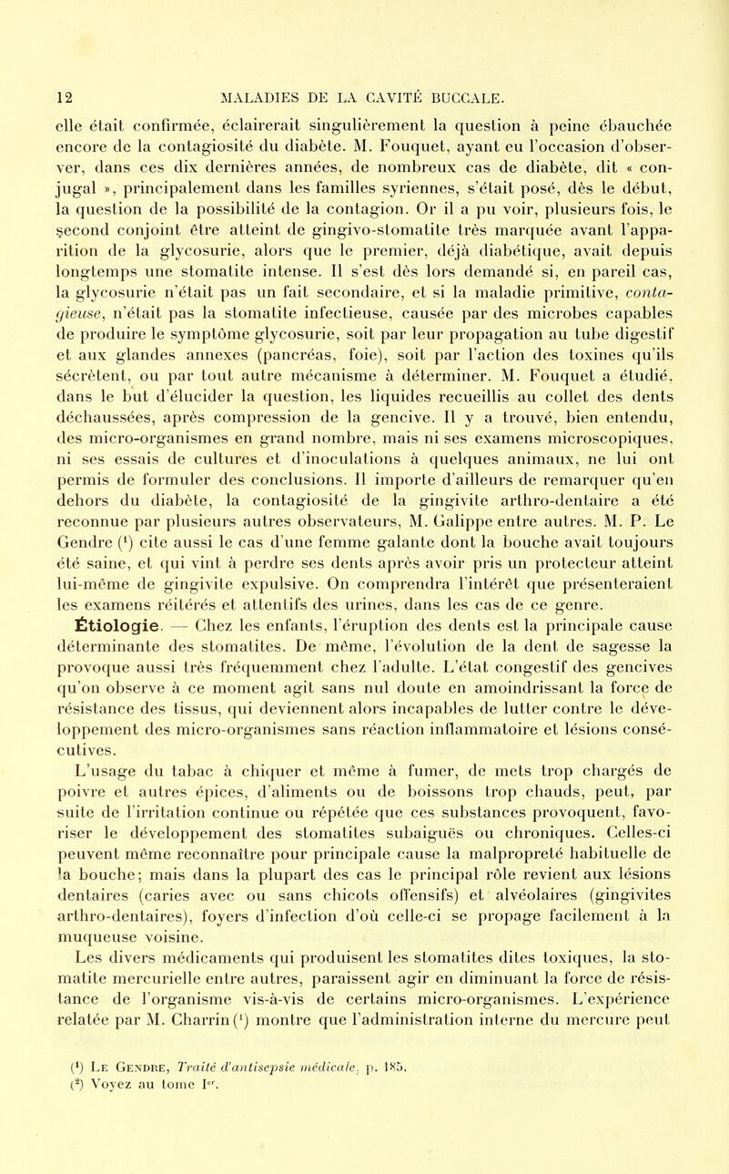 elle était confirmée, éclairerait singulièrement la question à peine ébauchée encore de la contagiosité du diabète. M. Fouquet, ayant eu l'occasion d'obser- ver, dans ces dix dernières années, de nombreux cas de diabète, dit « con- jugal », principalement dans les familles syriennes, s'était posé, dès le début, la question de la possibilité de la contagion. Or il a pu voir, plusieurs fois, le çecond conjoint être atteint de gingivo-stomatite très marquée avant l'appa- rition de la glycosurie, alors que le premier, déjà diabétique, avait depuis longtemps une stomatite intense. Il s'est dès lors demandé si, en pareil cas, la glycosurie n'était pas un fait secondaire, et si la maladie primitive, conta- (/ieuse, n'était pas la stomatite infectieuse, causée par des microbes capables de produire le symptôme glycosurie, soit par leur propagation au tube digestif et aux glandes annexes (pancréas, foie), soit par l'action des toxines qu'ils sécrètent, ou par tout autre mécanisme à déterminer. M. Fouquet a étudié, dans le but d'élucider la question, les liquides recueillis au collet des dents déchaussées, après compression de la gencive. Il y a trouvé, bien entendu, des micro-organismes en grand nombre, mais ni ses examens microscopiques, ni ses essais de cultures et d'inoculations à quelques animaux, ne lui ont permis de formuler des conclusions. Il importe d'ailleurs de remarquer qu'en dehors du diabète, la contagiosité de la gingivite arthro-dentaire a été reconnue par plusieurs autres observateurs, M. Galippe entre autres. M. P. Le Gendre (') cite aussi le cas d'une femme galante dont la bouche avait toujours été saine, et qui vint à perdre ses dents après avoir pris un protecteur atteint lui-même de gingivite expulsive. On comprendra l'intérêt que présenteraient les examens réitérés et attentifs des urines, dans les cas de ce genre. Étiologie. — Chez les enfants, l'éruption des dents est la principale cause déterminante des stomatites. De même, l'évolution de la dent de sagesse la provoque aussi très fréquemment chez l'adulte. L'état congestif des gencives qu'on observe à ce moment agit sans nul doute en amoindrissant la force de résistance des tissus, qui deviennent alors incapables de lutter contre le déve- loppement des micro-organismes sans réaction inflammatoire et lésions consé- cutives. L'usage du tabac à chiquer et môme à fumer, de mets trop chargés de poivre et autres épiées, d'aliments ou de boissons trop chauds, peut, par suite de l'irritation continue ou répétée que ces substances provoquent, favo- riser le développement des stomatites subaiguës ou chroniques. Celles-ci peuvent même reconnaître pour principale cause la malpropreté habituelle de la bouche; mais dans la plupart des cas le principal rôle revient aux lésions dentaires (caries avec ou sans chicots offensifs) et alvéolaires (gingivites arthro-dentaires), foyers d'infection d'où celle-ci se propage facilement à la muqueuse voisine. Les divers médicaments qui produisent les stomatites dites toxiques, la sto- matite mercurielle entre autres, paraissent agir en diminuant la force de résis- tance de l'organisme vis-à-vis de certains micro-organismes. L'expérience relatée par M. Charrin(') montre que l'administration interne du mercure peut (') Le Gendre, Traité d'anlisepsie médicale. \i. 185. (^) Voyez au lome I.