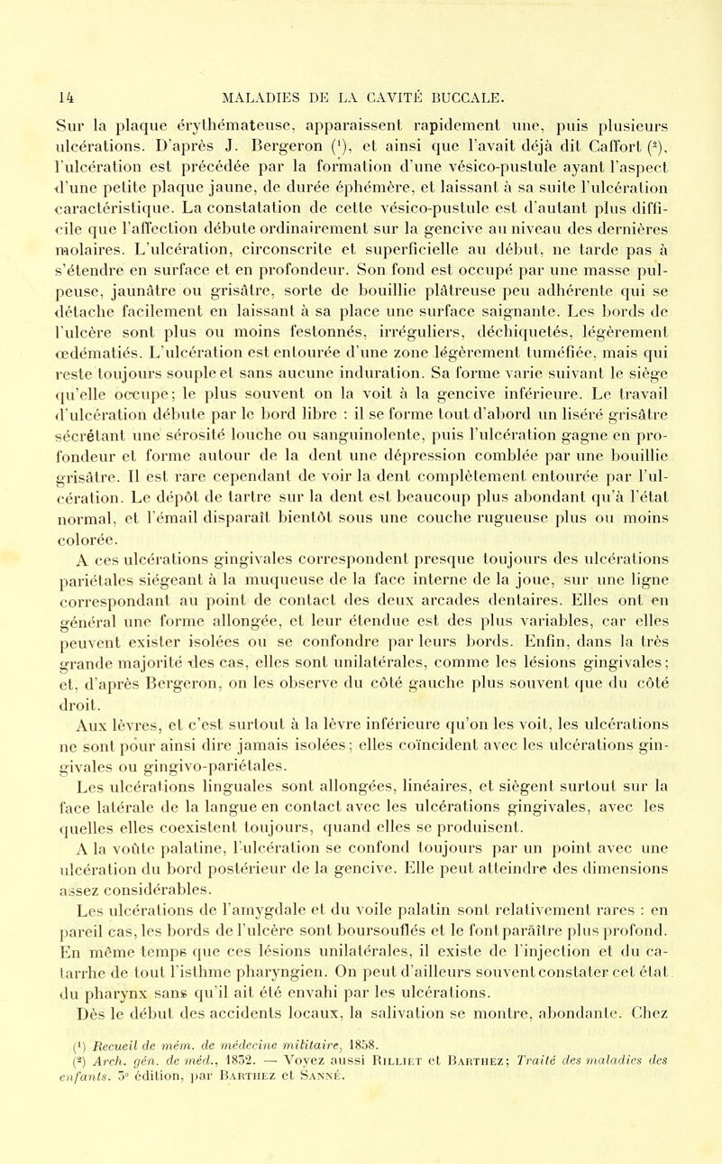 Sur la plaque érythémateuse, apparaissent rapidement une, puis plusieurs ulcérations. D'après J. Bergeron ('), et ainsi que l'avait déjà dit Caffort (^), l'ulcération est précédée par la formation d'une vésico-pustule ayant l'aspect il'une petite plaque jaune, de durée éphémère, et laissant à sa suite l'ulcération caractéristique. La constatation de cette vésico-pustule est d'autant plus diffi- cile que l'affection débute ordinairement sur la gencive au niveau des dernières molaires. L'ulcération, cii'conscrite et superficielle au début, ne tarde pas à s'étendre en surface et en profondeur. Son fond est occupé par une masse pul- peuse, jaunâtre ou grisâtre, sorte de bouillie plâtreuse peu adhérente qui se détache facilement en laissant à sa place une surface saignante. Les bords de l'ulcère sont plus ou moins festonnés, irréguliers, déchiquetés, légèrement œdématiés. L'ulcération est entourée d'une zone légèrement tuméfiée, mais qui reste toujovu's souple et sans aucune induration. Sa forme A arie suivant le siège qu'elle occupe; le plus souvent on la voit à la gencive inférieure. Le travail d'ulcération débute par le bord libre : il se forme tout d'abord un liséré grisâtre sécrétant une sérosité louche ou sanguinolente, puis l'ulcération gagne en pro- fondeur et forme autour de la dent une dépression comblée par une bouillie grisâtre. Il est rare cependant de voir la dent complètement entourée par l'ul- cération. Le dépôt de tartre sur la dent est beaucoup plus abondant qu'à l'état normal, et l'émail disparaît bientôt sous une couche rugueuse plus ou moins colorée. A ces ulcérations gingivales correspondent presque toujours des idcérations pariétales siégeant à la muqueuse de la face interne de la joue, sur une ligne correspondant au point de contact des deux arcades dentaires. Elles ont en général une forme allongée, et leur étendue est des plus variables, car elles peuvent exister isolées ou se confondre par leurs bords. Enfin, dans la très grande majorité tles cas, elles sont unilatérales, comme les lésions gingivales; et, d'après Bergeron, on les observe du côté gauche plus souvent que du côté droit. Aux lèvres, et c'est surtout à la lèvre inférieure qu'on les voit, les ulcérations ne sont pour ainsi dire jamais isolées; elles coïncident avec les ulcérations gin- givales ou gingivo-pariétales. Les ulcérations linguales sont allongées, linéaires, et siègent surtout sur la face latérale de la langue en contact avec les ulcérations gingivales, avec les quelles elles coexistent toujours, quand elles se produisent. A la voûte palatine, l'ulcération se confond toujours par un point avec une ulcération du bord postérieur de la gencive. Elle peut atteindre des dimensions assez considérables. Les ulcérations de l'amygdale et du voile palatin sont relativement rares : en pareil cas, les bords de l'ulcère sont boursouflés et le font paraître plus profond. En même tempe que ces lésions unilatérales, il existe de l'injection et du ca- tarrhe de tout l'isthme pharyngien. On peut d'ailleurs souvent constater cet état du pharynx sans qu'il ait été envahi par les ulcérations. Dès le début des accidents locaux, la salivation se montre, abondante. Chez (') Recueil de mém. de médecine militaire, 1858. (*) Arch. gén. de méd., 1832. — Voyez aussi Rilliet et Barthez; Traité des maladies des enfants. 5° édition, par B.vrtiiez et Sanné.