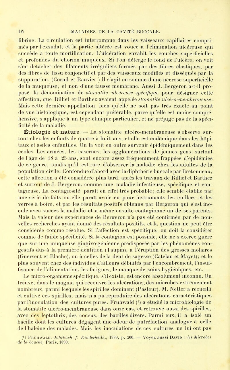 fibrine. La circulation est interrompue dans les vaisseaux capillaires compri- més par l'cxsudat, cl la partie altérée est vouée à l'élimination ulcéreuse qui succède à toute mortification. L'ulcération envahit les couches superficielles et profondes du chorion muqueux. Si l'on détergc le fond de l'ulcère, on voit s'en détacher des filaments irréguliers formés par des fibres élastiques, par des fibres de tissu conjonctif et par des vaisseaux modifiés et disséqués par la suppuration. (Cornil et Ranvier.) Il s'agit en somme d'une nécrose superficielle de la muqueuse, et non d'une fausse membrane. Aussi J. Bergeron a-t-il pro- posé la dénomination de stomatite ulcéreuse spécifique pour désigner cette affection, que Rilliet et Barthez avaient appelée stomatite ulcéro-membranense. Mais cette dernière appellation, bien qu'elle ne soit pas très exacte au point de vue histologique, est cependant préférable, parce qu'elle est moins compré- hensive, s'applique à un type clinique particulier, et ne préjuge pas de la spéci- ficité de la maladie. Étiologie et nature. — La stomatite ulcéro-membraneusc s'observe sur- tout chez les enfants de quatre à huit ans, et elle est endémique dans les hôpi- taux et asiles enfantiles. On la voit en outre survenir épidémiquement dans les écoles. Les armées, les casernes, les agglomérations de jeunes gens, surtout de l'âge de 18 à 25 ans, sont encore assez fréquemment frappées d'épidémies de ce genre, tandis qu'il est rare d'observer la maladie chez les adultes de la population civile. Confondue d'abord avec la diphthérie buccale par Bretonneau, cette affection a été considérée plus tard, après les travaux de Rilliet et Barthez et surtout de J. Bergeron, comme une maladie infectieuse, spécifique et con- tagieuse. La contagiosité paraît en effet très probable ; elle semble établie par une série de faits où elle paraît avoir eu pour instruments les cuillers et les verres à boire, et par les résultats positifs obtenus par Bergeron qui s'est ino- culé avec succès la maladie et a même ensuite contagionné un de ses parents. Mais la valeur des expériences de Bergeron n'a pas été confirmée par de nou- velles recherches ayant donné des résultats positifs, et la question ne peut être considérée comme résolue. Si l'affection est spécifique, on doit la considérer comme de faible spécificité. Si la contagion est possible, elle ne s'exerce guère que sur une muqueuse gingivo-génienne prédisposée par les phénomènes con- gestifs dus à la première dentition (Taupin), à l'éruption des grosses molaires (Guersent et Blache), ou à celles delà dent de sagesse (Catelan et Mayet); et le plus souvent chez des individus d'ailleurs débilités par l'encombrement, l'insuf- fisance de l'alimentation, les fatigues, le manque de soins hygiéniques, etc. Le micro-organisme spécifique, s'il existe, est encore absolument inconnu. On trouve, dans le magma qui recouvre les ulcérations, des microbes extrêmement nombreux, parmi lesquels les spirilles dominent (Pasteur). M. Netter a recueilli et cultivé ces spirilles, mais n'a pu reproduire des ulcérations caractéristiques par l'inoculation des cultures pures. Friihwald (') a étudié la microbiologie de la stomatite ulcéro-membraneuse dans onze cas, et retrouvé aussi des spirilles, avec des leptothrix, des coccus, des bacilles divers. Parmi eux, il a isolé un bacille dont les cultures dégagent une odeur de putréfaction analogue à celle de l'haleine des malades. Mais les inoculations de ces cultures ne lui ont pas (') Fruhwald, Jahrbuch. /'. Kindcrheilk., 1889, p. 200. — Voyez aussi David : tes Microbes de la bouche, Paris, 1890.