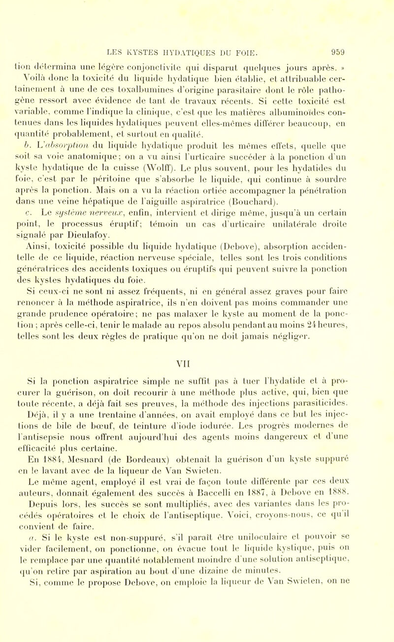 lion (léLcrmiiia une légère eonjonclivile qui disparut quelques jours après. » Voilà donc la toxicité du liquide hydalique bien établie, et attribuable cer- tainement à une de ces toxalbumines d'origine parasitaire dont le rôle patho- gène ressort avec évidence de tant de travaux récents. Si cette toxicité est variable, comme l'indique la clinique, c'est que les matières albuminoïdes con- tenues dans les li({uides hydatiques peuvent elles-mêmes différer beaucoup, en quantité probaldement, et surtout en qualité. h. L'absoi'plwn du liquide hydatique produit les mêmes effets, quelle que soit sa voie anatomique ; on a vu ainsi l'urticaire succéder à la ponction d'un kyste hydatique de la cuisse (Wolff). Le plus souvent, pour les hydatides du foie, c'est par le péritoine que s'absorbe le liquide, qui continue à sourdre après la ponction. Mais on a vu la réaction ortiée accompag-ner la pénétration dans une veine hépatique de l'aiguille aspiratrice (Bouchard). c. Le ^^ystèine nerveux, enfin, intervient et dirige même, jusqu'à un certain point, le processus éruptif; témoin un cas d'urticaire unilatérale droite signalé par Dieulafoy. Ainsi, toxicité possible du liquide hydatique (Debove), absorption acciden- telle de ce liquide, réaction nerveuse spéciale, telles sont les trois conditions génératrices des accidents toxiques ou éruptifs qui peuvent suivre la ponction des kystes hydatiques du foie. Si ceux-ci ne sont ni assez fréquents, ni en général assez graves pour faire renoncer à la méthode aspiratrice, ils n'en doivent pas moins commander une grande prudence opératoire; ne pas malaxer le kyste au moment de la ponc- tion ; après celle-ci, tenir le malade au repos absolu pendantau moins 24 heures, telles sont les deux règles de pratique qu'on ne doit jamais négliger. VII Si la ponction aspiratrice simple ne suffit pas à tuer l'hydatide et à pro- curer la guérison, on doit recourir à une méthode plus active, qui, bien que toute récente, a déjà fait ses preuves, la méthode des injections parasiticides. Déjà, il y a une trentaine d'années, on avait employé dans ce but les injec- tions de bile de bœuf, de teinture d'iode iodurée. Les progrès modernes de l'antisepsie nous offrent aujourd'hui des agents moins dangereux et d'une efficacité plus certaine. En lN8i, Mesnard (de Bordeaux) obtenait la guérison d'un kyste suppuré en le lavant avec de la liqueur de Van Swieten. Le même agent, employé il est vrai de façon toute différente par ces deux auteurs, donnait également des succès à Baccelli en 1887, à Debove en 1888. Depuis lors, les succès se sont multipliés, avec des variantes dans les pro- cédés opératoires et le choix de l'antiseptique. Voici, croyons-nous, ce qu il convient de faire. a. Si le kyste est non-suppnré, s'il paraît être uniloculaire et pouvoir se vider facilement, on ponctionne, on évacue tout le liquide kystique, puis on le remplace par une quantité notablement moindre d une solution antiseptique, qu'on relire par aspiration au bout d'une dizaine de minutes. Si, comme le propose Debove, on emploie la liqueur de Van Swieten, on ne