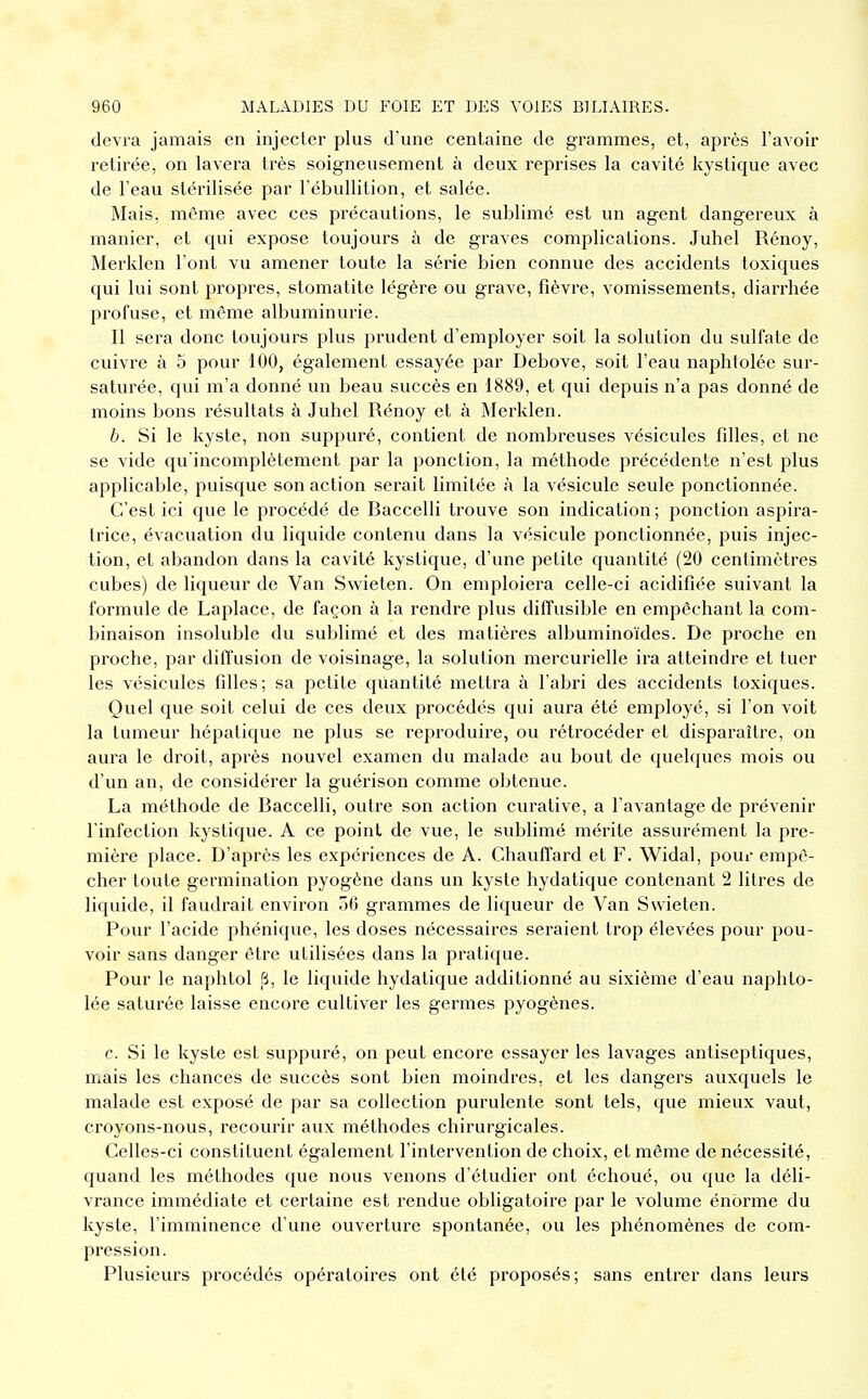 devra jamais en injecter plus d'une centaine de grammes, et, après l'avoir retirée, on lavera très soigneusement à deux reprises la cavité kystique avec de l'eau stérilisée par l'ébullition, et salée. Mais, même avec ces précautions, le sublimé est un agent dangereux à manier, et qui expose toujours à de graves complications. Juhel Rénoy, Merklen l'ont vu amener toute la série bien connue des accidents toxiques qui lui sont propres, stomatite légère ou grave, fièvre, vomissements, diarrhée profuse, et même albuminurie. Il sera donc toujours plus prudent d'employer soit la solution du sulfate de cuivre à 5 pour 100, également essayée par Debove, soit l'eau naphtolée sur- saturée, qui m'a donné un beau succès en 1889, et qui depuis n'a pas donné de moins bons résultats à Juhel Rénoy et à Merklen. b. Si le kyste, non suppuré, contient de nombreuses vésicules fdles, et ne se vide qu'incomplètement par la ponction, la méthode précédente n'est plus applicable, puisque son action serait limitée à la vésicule seule ponctionnée. C'est ici que le procédé de Baccelli trouve son indication; ponction aspira- trice, évacuation du liquide contenu dans la vésicule ponctionnée, puis injec- tion, et abandon dans la cavité kystique, d'une petite quantité (20 centimètres cubes) de liqueur de Van Swieten. On emploiera celle-ci acidifiée suivant la formule de Laplace, de façon à la rendre plus diffusible en empêchant la com- binaison insoluble du sublimé et des matières albuminoïdes. De proche en proche, par diffusion de voisinage, la solution mercurielle ira atteindre et tuer les vésicules fdles; sa petite quantité mettra à l'abri des accidents toxiques. Quel que soit celui de ces deux procédés qui aura été employé, si l'on voit la tumeur hépatique ne plus se reproduire, ou rétrocéder et disparaître, on aura le droit, après nouvel examen du malade au bout de quelques mois ou d'un an, de considérer la guérison comme obtenue. La méthode de Baccelli, outre son action curative, a l'avantage de prévenir l'infection kystique. A ce point de vue, le sublimé mérite assurément la pre- mière place. D'après les expériences de A. Chauffard et F. Widal, pour empê- cher toute germination pyogène dans un kyste hydatique contenant 2 litres de liquide, il faudrait environ 50 grammes de liqueur de Van Swieten. Pour l'acide phénique, les doses nécessaires seraient trop élevées pour pou- voir sans danger être utilisées dans la pratique. Pour le naphtol p, le liquide hydatique additionné au sixième d'eau naphto- lée saturée laisse encore cultiver les germes pyogènes. c. Si le kyste est suppuré, on peut encore essayer les lavages antiseptiques, mais les chances de succès sont bien moindres, et les dangers auxquels le malade est exposé de par sa collection purulente sont tels, que mieux vaut, croyons-nous, recourir aux méthodes chirurgicales. Celles-ci constituent également l'intervention de choix, et même de nécessité, quand les méthodes que nous venons d'étudier ont échoué, ou que la déli- vrance immédiate et certaine est rendue obligatoire par le volume énorme du kyste, l'imminence d'une ouverture spontanée, ou les phénomènes de com- pression. Plusieurs procédés opératoires ont été proposés; sans entrer dans leurs