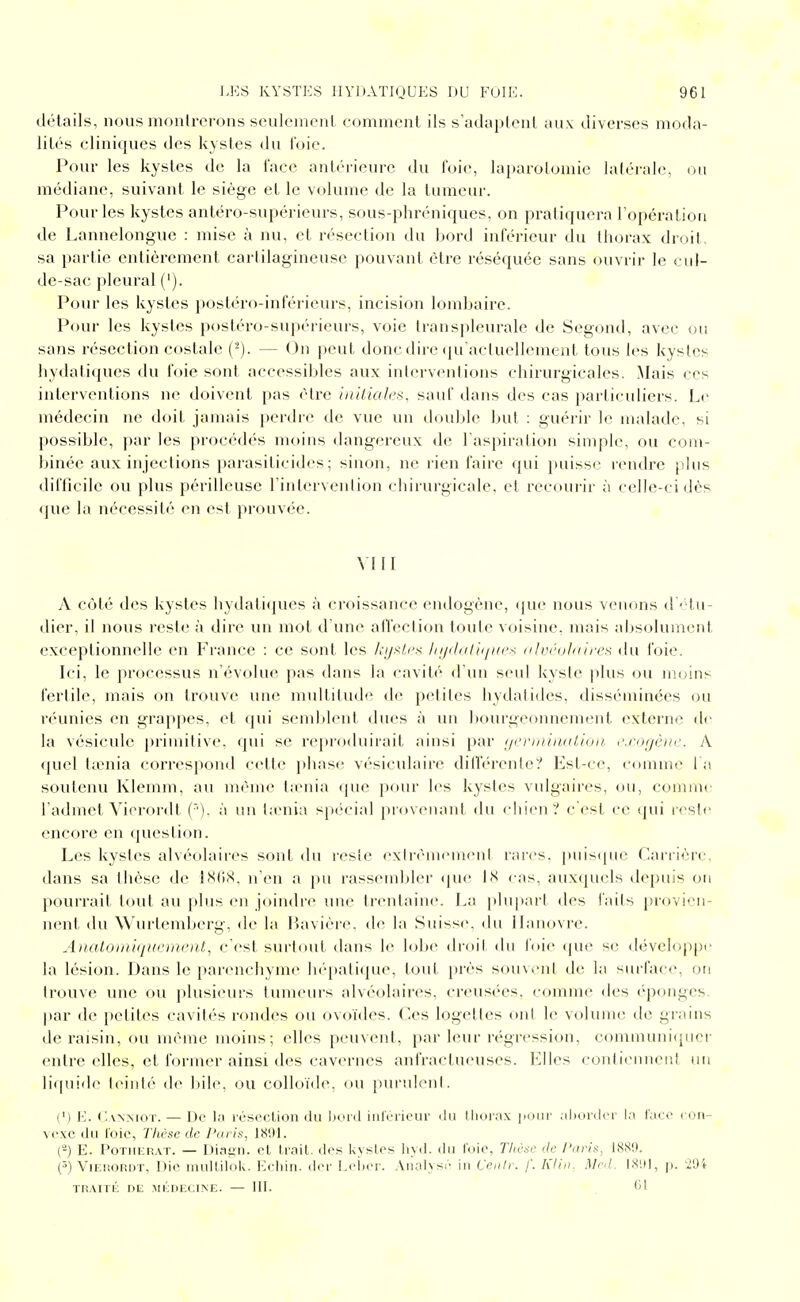détails, nous moiilrcrons seuleinent comment ils s'adaptent aux diverses moda- lités cliniques des kystes du foie. Pour les kystes de la face antérieure du foie, laparotomie latérale, ou médiane, suivant le siège et le volume de la tumeur. Pour les kystes antéro-supérieurs, sous-phréniques, on pratiquera l'opération de Lannelonguc : mise à nu, et résection du bord inférieur du thorax droit sa partie entièrement cartilagineuse pouvant être réséquée sans ouvrir le cid- de-sac pleural ('). Pour les kystes postéro-inférieurs, incision lombaire. Pour les kystes postéro-supérieurs, voie transpleurale de Segond, avec ou sans résection costale C^). — On peut donc dire qu'actuellement tous les kystes liydali(iues du foie sont accessibles aux interventions chirurgicales. Mais ces interventions ne doivent pas être iniliali's, sauf dans des cas particuliers. Le médecin ne doit jamais perdre de vue un double but : guérir le malade, si possible, par les procédés moins dangereux de l'aspiration simple, ou com- binée aux injections parasiticides ; sinon, ne rien faire qui puisse rendre pins difficile ou plus périlleuse l'intervenlion chirurgicale, et recoui'ir à celle-ci dès que la nécessité en est prouvée. VIII A côté des kystes hydatiques à croissance endogène, (pie nous venons d'étu- dier, il nous reste à dire un mot d'une afiection tonte voisine, mais absolument exceptionnelle en France : ce sont les kyi^tes lujdalitfues (/liu'ahiires du foie. Ici, le processus n'évolue pas dans la cavité d'un seul kyste plus ou moins fertile, mais on trouve une multitude de petites hydatides, disséminées ou réunies en grappes, et qui semblent dues à un l)ourgeonnement externe de la vésicule primitive, qui se reproduirait ainsi par i/rr/iii/Kitioii, r.i'otjc)/c. A quel tœnia correspond cette phase vésiculaire dilférente? Est-ce, comme l a soutenu Klemm, au même taenia cpie pour les kystes vulgaires, ou, comme l'admet Viorordt (■■). à un t.enia six'cial provenaid, rlu ciiien? c'est ce qui rosir encore en question. Les kystes alvéolaires sont du r(^sie exirèmemeni rares, puiscpie Carrière, dans sa thèse de ISliX, n'en a pu rassembler (juc LS cas, auxquels depuis ou pourrait tout au plus en joindre une trentaine. La ])lupart des faits provien- nent du Wurtendjerg, de la P)avière. d(» la Suiss(\ du Hanovre. Analoiniijifi'mciU, c'est surtout dans le lobe droit du foie <pie se développe la lésion. Dans le parenchyme h(*pati(pie, tout près souvent de la surface, on trouve une ou plusieurs tumeurs alvéolaires, creusées, comme des <''ponges. jiar de petites cavités rondes ou ovoïdes, ('es logettes ont le volume de grains de raisin, ou même moins; elles peuvent, par leur régression, eonununi(iiicr entre elles, et former ainsi des cavernes anfractueuses. Imites conlieiinent un liquide teinté d*^ bile, ou colloïde, ou puruleid. (') K. C.ANMOT. — De kl résection du Ijoid iiircriour du lliuiax pour .iliordcr la face l on- vc.vc du l'oie, Thèse de Paris, 1801. (-) E. PoTiiERAT. — Diagn. el Irait. <les kystes liyd. du l'oie, Tlii'sc de l'uris, 1<S8',I. (^) VuîuORDT, Die mullilok. Echin. der E<'iier. Aiiafysr in Ceiilr. f. h'/in. Mr.l. IS'.H, p. iOi TiiArrÉ nE MÉnicciNE. — ill. 'd