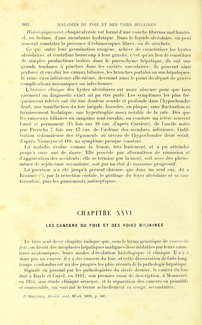 Histologiquement, chaque alvéole est formé d'une couche fibreuse mal limitée, et, en dedans, d'une membrane hydatique. Dans le liquide alvéolaire, on peut souvent constater la présence d'échinocoques libres, ou de crochets. Ce qui, outre leur germination exogène, achève de caractériser les kystes alvéolaires, et contribue beaucoup à leur gravité, c'est qu'avi lieu de constituer de simples productions isolées dans le parenchyme hépatique, ils ont une grande tendance à pénétrer dans les cavités vasculaires ; ils peuvent ainsi perforer et envahir les canaux biliaires, les branches portâtes ou sus-hépatiques, la veine cave inférieure elle-même, devenant ainsi le point de départ de graves complications mécaniques ou infectieuses. Uhistoire clinique des kystes alvéolaires est assez obscure pour que bien rarement un diagnostic exact ait pu être porté. Les symptômes les plus fré- quemment relevés ont été une douleur sourde et profonde dans l'hypochondre droit, une tuméfaction du foie inégale, bosselée, en plaque, sans fluctuation ni frémissement hydatique, une hypertrophie assez notable de la rate. Dès que les vaisseaux biliaires ou sanguins sont envahis, on constate un ictère souvent foncé et permanent (15 fois sur 18 cas, d'après Carrière), de l'ascite notée par Frerichs 7 fois sur 15 cas, de l'œdème des membres inférieurs; l'infil- tration oedémateuse des téguments au niveau de l'hypochondre droit serait, d'après Niemeyer et Ott, un symptôme presque constant. La maladie évolue comme la lésion, très lentement, et a pu atteindre jusqu'à onze ans de durée. Elle procède par alternatives de rémission et d'aggravation des accidents; elle se termine par la mort, soit avec des phéno- mènes de septicémie secondaire, soit par un état de marasme progressif. La guérison n'a été jusqu'à présent obtenue que dans un seul cas, dû à Brunner ('). par la résection costale, le grattage du foyer alvéolaire et sa cau- térisation, puis les pansements antiseptiques. CHAPITRE XXVI LES CANCERS DU FOIE ET DES VOIES BSLIAIRES Le titre seul de ce chapitre indique que, sous le tei-me générique de cancer du foie, on décrit des néoplasies hépatiques malignes dissemblables par leurs carac- tères aaatomiques, leurs modes d'évolution histologique et clinique. 11 n'y a donc pas un cancer, il y a dei cancers du foie, et cette dissociation de faits long- temps confondus est un des progrès les plus récents delà pathologie hépatique. Signalé en passant par les pathologistes du siècle dernier, le cancer du foie doit à Bayle et Cayol, en 1812, son premier essai de description, à Monneret, en 1855, une étude clinique sérieuse, et la séparation des cancers en primitifs et consécutifs, ou, suivant le terme actuellement en usage, secondaires. (') Bruxnei!, Miinch. meiJ. Woclt. 1891, p. 50[>.