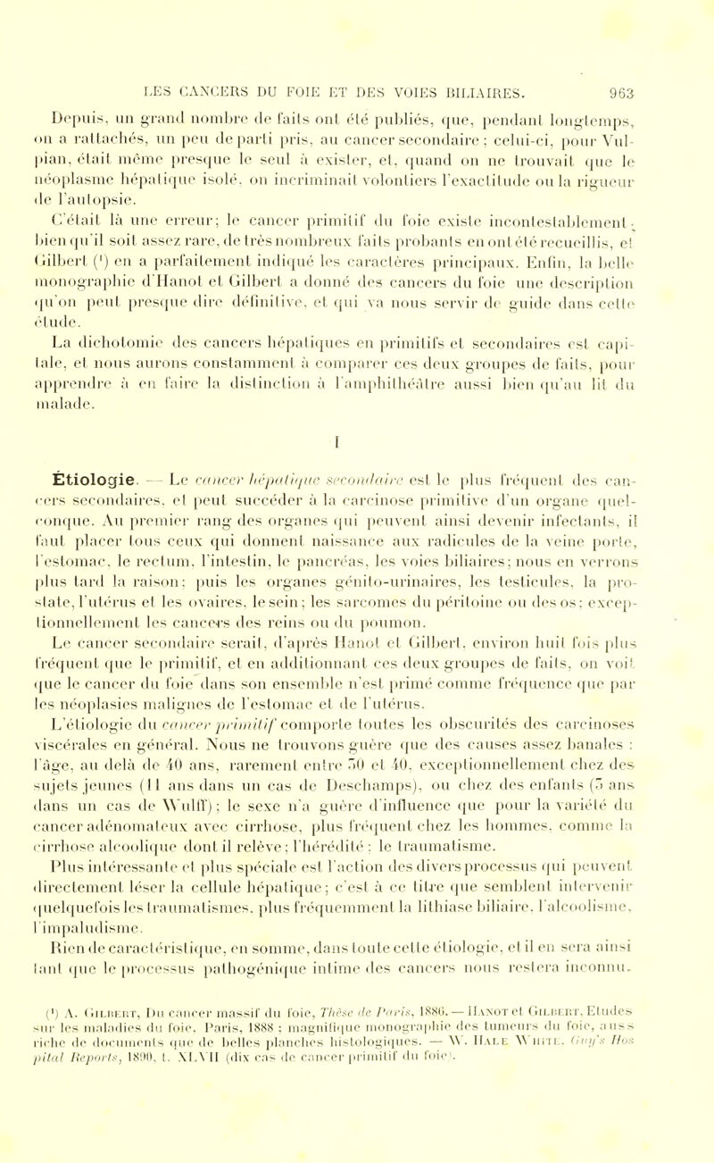 Depuis, un grand nombre d<^ faits ont élé publiés, que, pendant longtemps, on a rattachés, un peu départi pris, au cancer secondaire ; celui-ci, pour Vul- pian, était même presque le seul à exister, et, quand on ne trouvait que le néoplasme hépatique isolé, on incriminait volontiers l'exactitude ou la rigueur de l'autopsie. C'était là une erreur; le cancer primitif du foie existe incontestablement- jjien qu'il soit assez rare, de très nombreux faits probants en ont été recueillis, e! Gilbert (') en a parfaitement indiqué les caractères principaux. Enfin, la belle monographie d Hanot et Gilbert a donné des cancers du foie une description qu'on peut presque dire définitive, et qui va nous servir de guide dans cetti' étude. La dichotomie des cancers hépatiques en primitifs et secondaires est capi- tale, et nous aurons constamment à comparer ces deux groupes de faits, pour apprendre à en faire la distinction à l'amphithéâtre aussi l>ien qu'au lit du malade. I Etiologie. - Le cancer licpKtijjiic sccontlairc est le plus fréquent des can- <'ers secondaires, et peut succéder à la carcinose primitive d'un organe quel- conque. Au premier rang des organes qui peuvent ainsi devenir infectants, il faut placer tous ceux qui donnent naissance aux radicules de la veine porte, l'estomac, le rectum, l'intestin, le pancréas, les voies biliaires; nous en verrons |)lus tard la raison; puis les organes génito-urinaires, les testicules, la pro- state, l'utérus et les ovaires, le sein; les sarcomes du péritoine ou des os; excep- tionnellement les cance<-s des reins ou du poumon. Le cancer secondaire serait, d'après Ilanot et Gilbert, environ huit luis [)lus fréquent que le primitif, et en additionnant ces deux groupes de faits, on vois que le cancer du foie dans son enseml)le n'est primé comme frt'quence qiu^ par les néoplasies malignes de l'estomac et de l'utérus. L'étiologie du caucer primitif compovle toutes les obscurités des carcinoses viscérales en général. Nous ne trouvons guère que des causes assez banales : l'âge, au delà de 40 ans, rarement entre .'0 et iO. exceptionnellement chez des sujets jeunes (Il ans dans un cas de Deschamps), ou chez des enfants {7> ans dans un cas de \\'ulirj ; le sexe n'a guère d'influence que pour la variété du cancer adénomaleux avec cirrhose, plus fré(juent chez les hommes, comme la cirrhose alcoolique dont il relève; l'hérédité : le traumatisme. Plus intéressante cl plus spéciale est l'action des divers processus (jui peuvent directement léser la cellule hépatique; c'est à ce tita-e (pie semblent intervenir (pielquefois les traumatismes. plus fnMjuemment la lithiase l»iliaire. l'alcoolisme, l'inipaludisme. Rien de caractéristique, en somme, dans toute cette étiologie, et il en sera ainsi tant i\ue le processus pathogénique intime des cancers nous restera inconnu. (') A. (liLiiEr.T, Du rnnrcr massif du ioie, Tlirsc 'le /Vuv'x, 18S0. — Hanot et Gilisert, Eludes sur les ni.njjidies du l'oie. Paris, 188S : magnifique nionogra|iiiie des tumeurs du foie, auss riclie de doeuinents que de Ijelles planches histologiques. — W. IIale ^^ uiil. (int/'s Hox pital Reporif, 1800, L \L\'II (dix cas de cancer primitif du foie'.