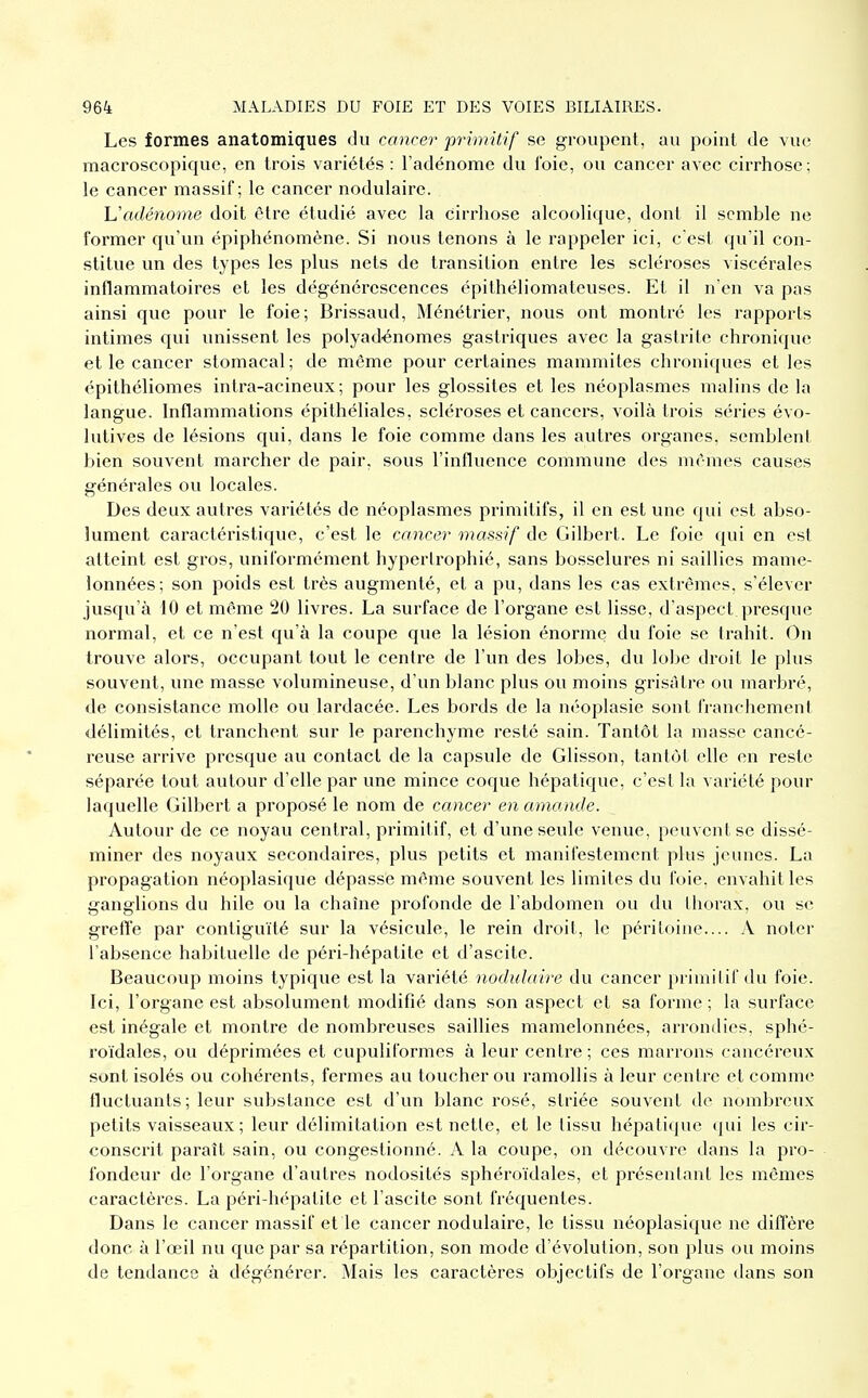 Les formes anatomiques du cancer primitif se groupent, au point de vue macroscopique, en trois variétés : l'adénome du l'oie, ou cancer avec cirrhose; le cancer massif; le cancer nodulaire. Uadénome doit être étudié avec la cirrhose alcoolique, dont il semble ne former qu'un épiphénomène. Si nous tenons à le rappeler ici, c est qu'il con- stitue un des types les plus nets de transition entre les scléroses viscérales inflammatoires et les dégénérescences épithéliomateuses. Et il n'en va pas ainsi que pour le foie; Brissaud, Ménétrier, nous ont montré les rapports intimes qui unissent les polyadénomes gastriques avec la gastrite chronique et le cancer stomacal; de môme pour certaines mammites chroniques et les épithéliomes intra-acineux ; pour les glossites et les néoplasmes malins de la langue. Inflammations épithéliales, scléroses et cancers, voilà trois séries évo- lutives de lésions qui, dans le foie comme dans les autres organes, semblenl bien souvent marcher de pair, sous l'influence commune des m(Mnes causes générales ou locales. Des deux autres variétés de néoplasmes primitifs, il en est une qui est abso- lument caractéristique, c'est le cancer massif de Gilbert. Le foie qui en est atteint est gros, uniformément hypertrophié, sans bosselures ni saillies mame- lonnées; son poids est très augmenté, et a pu, dans les cas extrêmes, s'élever jusqu'à 10 et même 20 livres. La surface de l'organe est lisse, d'aspect presque normal, et ce n'est qu'à la coupe que la lésion énorme du foie se trahit. On trouve alors, occupant tout le centre de l'un des lobes, du lobe droit le plus souvent, une masse volumineuse, d'un blanc plus ou moins grisâtre ou marbré, de consistance molle ou lardacée. Les bords de la néoplasie sont franchement délimités, et tranchent sur le parenchyme resté sain. Tantôt la masse cancé- reuse arrive presque au contact de la capsule de Glisson, tantôt elle en reste séparée tout autour d'elle par une mince coque hépatique, c'est la variété pour laquelle Gilbert a proposé le nom de cancer en amande. Autour de ce noyau central, primitif, et d'une seule venue, peuvent se dissé- miner des noyaux secondaires, plus petits et manifestement plus jeunes. La propagation néoplasique dépasse même souvent les limites du foie, envahit les ganglions du bile ou la chaîne profonde de l'abdomen ou du thorax, ou se grefl'e par contiguïté sur la vésicule, le rein droit, le pcriLoine.... A noter l'absence habituelle de péri-hépatite et d'ascite. Beaucoup moins typique est la variété nodulaire du cancer primitif du foie. Ici, l'organe est absolument modifié dans son aspect et sa forme ; la surface est inégale et montre de nombreuses saillies mamelonnées, arrondies, sphé- roïdales, ou déprimées et cupuliformes à leur centre ; ces marrons cancéreux sont isolés ou cohérents, fermes au toucher ou ramollis à leur centre et comme fluctuants ; leur substance est d'un blanc rosé, striée souvent de nombreux petits vaisseaux ; leur délimitation est nette, et le tissu hépatique qui les cir- conscrit paraît sain, ou congestionné. A la coupe, on découvre dans la pro- fondeur de l'organe d'autres nodosités sphéroïdales, et présentant les mêmes caractères. La péri-hépatite et l'ascite sont fréquentes. Dans le cancer massif et le cancer nodulaire, le tissu néoplasique ne diffère donc à l'œil nu que par sa répartition, son mode d'évolution, son plus ou moins de tendance à dégénérer. Mais les caractères objectifs de l'organe dans son