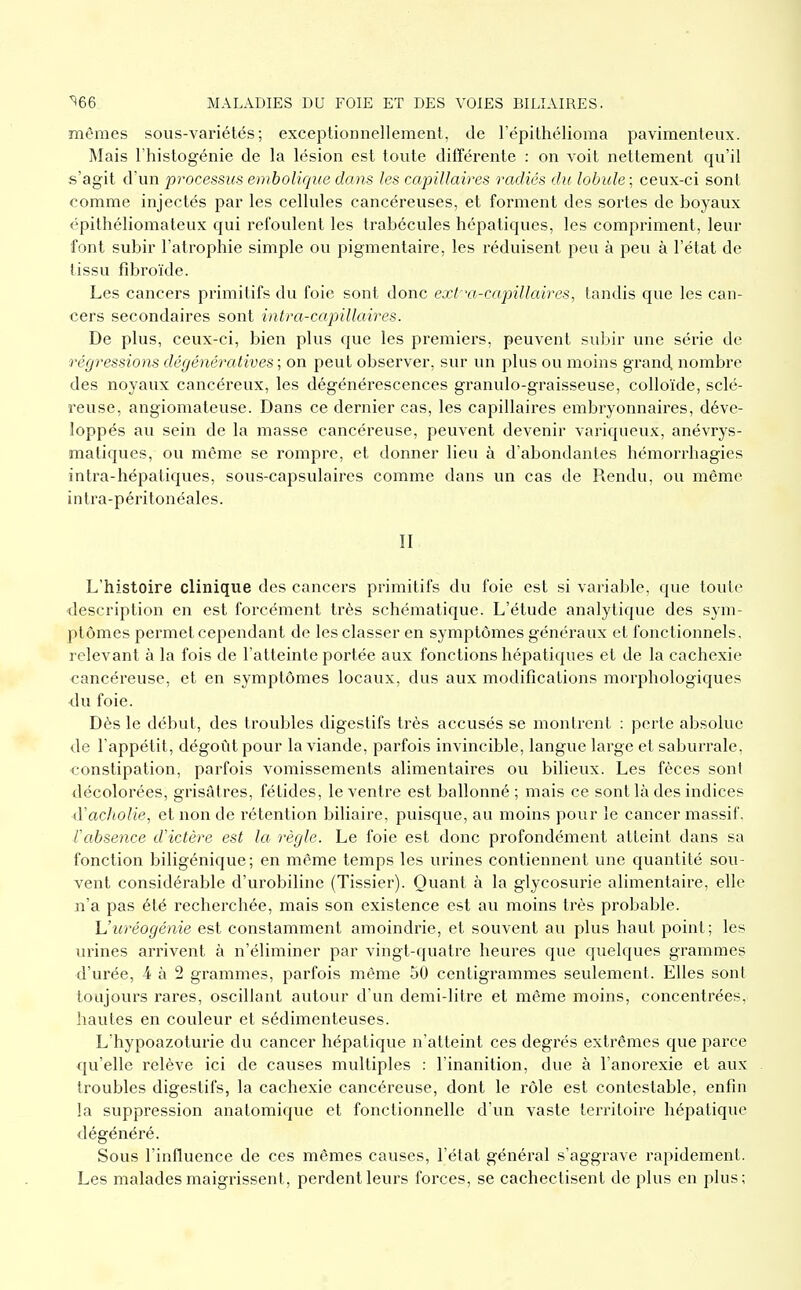 mêmes sous-variétés; exceptionnellement, de l'épithélioma pavimenleux. Mais Fhistogénie de la lésion est toute différente : on voit nettement qu'il s'agit d'un processus emboliqiie dans les capillaires radiés du lobule ; ceux-ci sont comme injectés par les cellules cancéreuses, et forment des sortes de boyaux épithélioniateux qui refoulent les trabécules hépatiques, les compriment, leur font subir l'atrophie simple ou pigmentaire, les réduisent peu à peu à l'état de tissu fibroïde. Les cancers primitifs du foie sont donc exta-capillaires, tandis que les can- cers secondaires sont intra-capillaires. De plus, ceux-ci, bien plus que les premiers, peuvent subir une série de régressions dégénératives ; on peut observer, sur un plus ou moins grand nombre des noyaux cancéreux, les dégénérescences granulo-graisseuse, colloïde, sclé- reuse, angiomateuse. Dans ce dernier cas, les capillaires embryonnaires, déve- loppés au sein de la masse cancéreuse, peuvent devenir variqueux, anévrys- matiques, ou même se rompre, et donner lieu à d'abondantes hémorrhagies intra-hépatiques, sous-capsulaires comme dans un cas de Rendu, ou même intra-péritonéales. II L'histoire clinique des cancers primitifs du foie est si variable, que toute description en est forcément très schématique. L'étude analytique des sym- ptômes permet cependant de les classer en symptômes généi'aux et fonctionnels, relevant à la fois de l'atteinte portée aux fonctions hépatiques et de la cachexie cancéreuse, et en symptômes locaux, dus aux modifications morphologiques •du foie. Dès le début, des troubles digestifs très accusés se montrent : perte absolue de l'appétit, dégoût pour la viande, parfois invincible, langue large et saburrale, constipation, parfois vomissements alimentaires ou bilieux. Les fèces sont décolorées, grisâtres, fétides, le ventre est ballonné; mais ce sont là des indices ■d'acholie, et non de rétention biliaire, puisque, au moins pour le cancer massif. rabsence d'ictère est la règle. Le foie est donc profondément atteint dans sa fonction biligénique; en même temps les urines contiennent une quantité sou- vent considérable d'urobiline (Tissier). Quant à la glycosurie alimentaire, elle n'a pas été recherchée, mais son existence est au moins très probable. h'uréogénie est constamment amoindrie, et souvent au plus haut point; les urines arrivent à n'éliminer par vingt-quatre heures que quelques grammes d'urée, 4 à 2 grammes, parfois même 50 centigrammes seulement. Elles sont toujours rares, oscillant autour d'un demi-litre et même moins, concentrées, hautes en couleur et sédimenteuses. L'hypoazoturie du cancer hépatique n'atteint ces degrés extrêmes que parce qu'elle relève ici de causes multiples : l'inanition, due à l'anorexie et aux troubles digestifs, la cachexie cancéreuse, dont le rôle est contestable, enfin la suppression anatomique et fonctionnelle d'un vaste territoire hépatique dégénéré. Sous l'influence de ces mêmes causes, l'état général s'aggrave rapidement. Les malades maigrissent, perdent leurs forces, se cachectisent de plus en plus;