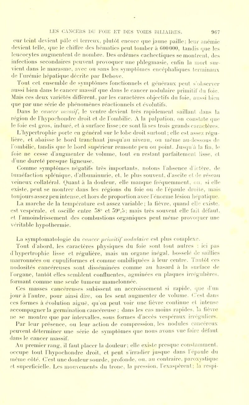 eur LeinL devient pâle el. terreux, plutôt encore que jaune paille; leur anémie devient telle, que le chillVe des hématies peut tomber à GOOOOO, tandis (jue les leucocytes augmentent de nombre. Des œdèmes cachectiques se montrent, des infections secondaires peuvent provoquer une phlegmasie, enfin la iiiort sur- vient dans le marasme, avec ou sans les symptômes encéphali([ues terminaux de l'urémie hépatique décrite par Debove. Tout cet ensemble de symptômes fonctionnels et gén(h'aux [)cut s'oJjserver aussi bien dans le cancer massif que dans le cancer nodulaire primilif <!u foie. j\Iais ces deux variétés diffèrent, par les caractères olqectifs du foie, aussi liien que par une série de phénomènes réactionnels el évolutifs. Dans le cancer rnasîiif, le ventre devient très rapidement saillant dans la région de l'hypochondre droit et de l'ombilic. A la palpalion, on constate (jui; le foie est gros, induré, et à surface lisse ; ce sont là ses trois grands caractères. L'hypertrophie porte en général sur le lobe droit surtout; elle est assez régu- lière, et abaisse le bord Irancliant jusqu'au niveau, ou même au-dessous de l'ombilic, tandis que le bord supérieur remonte peu ou point. Jusqu'à la fin, foie ne cesse d'augmenter de volume, tout en restant parfaitement lisse, el d'une dureté presque ligneuse. (lomme symptômes négatifs très importants, notons l'a])sence d'il 1ère, île iuméfaction splénique, d'albuminurie, et, le plus souvent, d'ascile et de réseau veineux collatéral. Ouant à la douleur, elle manque fié'quemment, on, si elle existe, peut se montrer dans les régions du foie ou de l'épaule di'oile, )nais toujours assez peu intense, et hoi s de proportion avec l'énorme lésion h<'-pat iquc. La marche de la température est assez varialjle ; la fièvre, quand ell'- existe, est vespérale, et oscille entre 18 et r)!l'',5; mais très souvent elle l'ait défaut, et l'amoindrissement des combustions organiques peut même provoquer une véritable hypothermie. La symptomatologie du cancer ■pruuilif nodulaire est plus complexe. Tout d'abord, les caractères physiques du foie sont tout autres : ici pas d'hypertrophie lisse et régulière, mais un organe inégal, bosseh' de saillies niarronnées ou cupuliibrmes et comme ombiliquées à leur centre. Tantôt ces nodosités cancéreuses sont disséminées comme au hasard à la sui-facc île l'organe, tantôt elles semblent confluenles, agminées en pla(]ues irrégulières, formant comme une seule tumeur mamelonnée. Ces masses cancéreuses subissent un accroissement si rapide, que d'un jour à l'autre, pour ainsi dire, on les sent augmenter de volume. T/est dans ces formes à évolution aiguë, qu'on peut voir une fièvre continue et intense accompagner la germination cancéreuse ; dans les cas moins rapides, la fièvre ne se montre que par intervalles, sous formes d'accès vespéraux iri éguliers. Par leur présence, ou leur action de compression, les nodules cancéreux l)euvent déterminer une série de symptômes ({ue nous avons vue faire défaut dans le cancer massif. Au premier rang, il faut i>lacer la douleur; elle existe presque constamment, occupe tout l'hypochondre droit, et peut s'irradier jusque dans l'épaule du même côté. C'est une douleur sourde, profonde, ou, au contraire, paroxystique et superficielle. Les mouvements du tronc, la pression, l'exaspèrent; la respi-