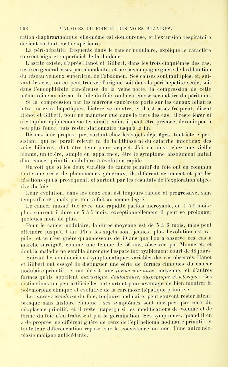 ration diaphragmatique elle-même est douloureuse, et l'excursion respiratoire devient surtout costo-supérieure. La péri-hépatite, fréquente dans le cancer nodulaire, explique le caractère souvent aigu et superficiel de la douleur. L'ascite existe, d'après Hanot et Gilbert, dans les trois cinquièmes des cas, resle en général assez peu abondante, et ne s'accompagne guère de la dilatation du réseau veineux superficiel de l'abdomen. Ses causes sont multiples, et, sui- vant les cas, on en peut trouver l'origine soit dans la péri-hépatite seule, soit dans l'endophlébite cancéreuse de la veine porte, la compression de cette même veine au niveau du hile du foie, ou la carcinose secondaire du péritoine. Si la compression par les marrons cancéreux porte sur les canaux biliaires intra ou extra-hépatiques, l ictère se montre, et il est assez fréquent, disent Ilanot et Gilbert, pour ne manquer que dans le tiers des cas ; il reste léger et n'est qu'un épiphénomène terminal; enfin, il peut être précoce, devenir peu à peu plus foncé, puis rester stationnaire jusqu'à la fin. Disons, à ce propos, que, surtout chez les sujets déjà âgés, tout ictère per- sistant, qui ne paraît relever ni de la lithiase ni du catarrhe infectieux des voies biliaires, doit être tenu pour suspect. J'ai vu ainsi, chez une vieille femme, un ictère, simple en apparence, être le symptôme absolument initial d'un cancer primitif nodulaire à évolution rapide. On voit que si les deux variétés de cancer primitif du foie ont en commun toute une série de phénomènes généraux, ils diffèrent nettement et par les réactions qu'ils provoquent, et surtout par les résultats de l'exploration objec- tive du foie. Leur évolution, dans les deux cas, est toujours rapide et progressive, sans temps d'arrêt, mais pas tout à fait au môme degré. Le cancer massif tue avec une rapidité parfois incroyable, en 1 à 2 mois ; plus souvent il dure de 5 à 5 mois, exceptionnellement il peut se prolonger quelques mois de plus. Pour le cancer nodulaire, la durée moyenne est de 5 à 6 mois, mais peut atteindre jusqu'à 1 an. Plus les sujets sont jeunes, plus l'évolution est ra- pide, et ce n'est guère qu'au-dessous de 40 ans que l'on a observé ces cas à marche suraiguë, comme une femme de 56 ans, observée par Monneret, et dont la maladie ne sembla durer que l'espace incroyablement court de 18 jours. Suivant les combinaisons symptomatiques variables des cas observés, Hanot et Gilbert ont essayé de distinguer une série de formes cliniques du cancer nodulaire primitif, et ont décrit une forme commune, moyenne, et d'autres formes qu'ils appellent marastique, douloureuse, dyspeptique et ictérique. Ces distinctions un peu artificielles ont surtout pour avantage de bien montrer la polymorphie clinique et évolutive de la carcinose hépatique primitive. Le cancer secondaire du foie, toujours nodulaire, peut souvent rester latent, presque sans histoire clinique ; ses symptômes sont masqués par ceux du néoplasme primitif, et il reste inaperçu si les modifications de volume et de forme du foie n'en trahissent pas la germination. Ses symptômes, quand il en il de propres, ne diffèrent guère de ceux de l'épithélioma nodulaire primitif, et toute leur différenciation repose sur la coexistence ou non d une autre néo- plasie maligne antécédente.