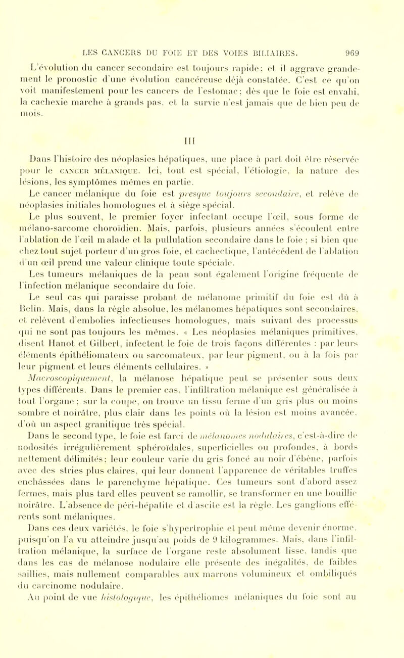 L'évolulioii (lu cancer secondaire est toujoui-s rapide: et il aggrave grande- ment le pronostic d'une évolution cancéreuse déjà constatée. C'est ce qu'on voit manilcstement pour les cancers de restomac; dès ([ue le foie est envahi, la cachexie marche à grands pas. et la survie n'est jamais (jue de bien peu de mois. III Dans l'histoire des néoplasies hépatiques, ime place à part doit être réservée pour le CANCER MÉLAMOUE. Ici, tout cst spécial, réti(dogi<'. la nature des h'sions, les symptômes mêmes en partie. Le cancer mélanique du foie est presque toujours secoiulaire, et relève de néoplasies initiales homologues et à siège spécial. Le plus souvent, le premier foyer infectant occupe l'œil, sous forme de mélano-sarcome choroïdien. Mais, parfois, plusieurs années s'écoulent entre l'ablation de l'œil malade et la puUulation secondaire dans le foie ; si bien que chez tout sujet porteur d'un gros foie, et cachectique, l'antik-cdent de l'alilation d'un œil prend une valeur clinique toute spéciale. Les tumeurs mélaniques de la peau sont également l'origine fnMpiente de l'infection mélanique secondaire du foie. Le seul cas qui paraisse probant de mélanome primitif du foie <'sl dù à Belin. Mais, dans la règle absolue, les méîanomes hépatiques sont secon(^laires, et relèvent d'embolies infectieuses homologues, mais suivant des processus qui ne sont pas toujours les mêmes. « Les néoplasies mélaniques primitives, disent llanot et Gilbert, infectent le foie de trois façons différentes : par leurs élihnents épithéliomateux ou sarcomateux, par leur pigment, ou à la fois par leur pigment et leurs éléments cellulaires. » Maovscopiquorii'iil. la mélanose hépatique peut se pr(''senter sous deux types différents. Dans le premier cas. l'inlîltratiou mélanique est généralisée à tout l'organe; sur la coupe, on trouve un tissu ferme d'un gris plus ou moins sombre et noirâtre, plus clair dans les points où la lésion est moins avancée, d'où un aspect granitique très spécial. Dans le second type, le foie est farci de luéhoiomex nmluhtii es, c'est-à-dire de nodosités irrégulièrement sphéroïdales, superficielles ou profondes, à bords nettement délimités; leur couleur varie du gris foncé au noir d'ébène, parfois avec des stries plus claires, qui leur donnent l'apparence de véritables truffes enchâssées dans le parenchyme hépatique. Ces tumeurs sont d'abord assez fermes, mais plus tard elles peuvent se ramollir, se transformer en une bouillie noirâtre. L'absence de péri-hépatite et d ascite est la règle. Les ganglions effé- rents sont mélaniques. Dans ces deux variétés, le foie s'hypertrophie et peut même devenir énorme, puisqu'on l'a vu atteindre jusqu'au poids de 9 kilogrammes. Mais, dans l'infil- Iration mélanique, la surface de l'organe reste absolument lisse, tandis que dans les cas de mélanose nodulaire elle présente des inégalités, de faibles saillies, mais nullement comparables aux mari'ons volumineux et ombiliqués du carcinome nodulaire. Au point de vue hisloloyiquc, les épithéliomes mélani(iues du foie sont au