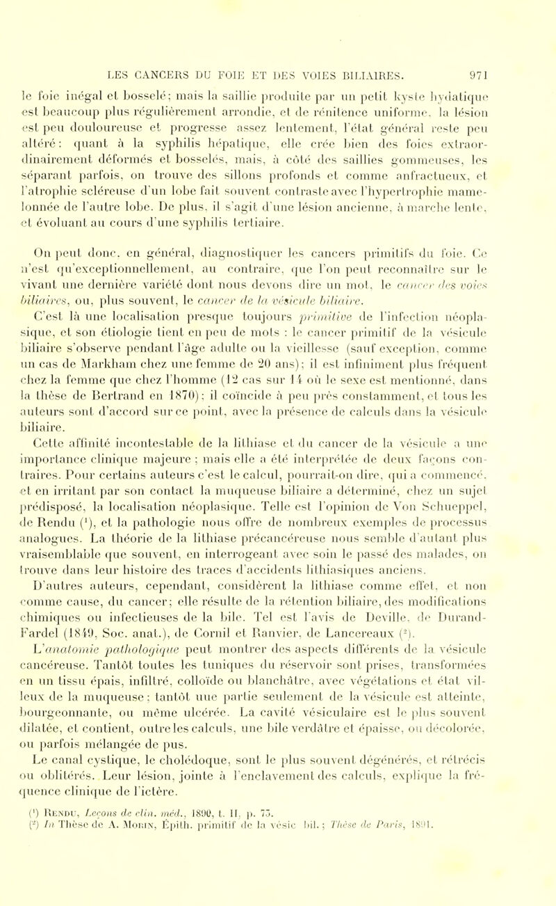 le foie inégal et bosselé; mais la saillie produite par un petit kyste Iiyùatique est beaucoup plus régulièrement arrondie, et de rénitènce uniforme, la lésion esl peu douloureuse et progresse assez lentement, l'état général reste peu altéré : quant à la syphilis hépatique, elle crée bien des foies extraor- dinairement déformés et bosselés, mais, à côté des saillies gommeuses, les séparant parfois, on trouve des sillons profonds et comme anfractueux, et l'atrophie scléi'euse d'un lobe fait souvent contraste avec l'hypertrophie mame- lonnée de l'autre lobe. De plus, il s'agit d'une lésion ancienne, à marche lente, •et évoluant au cours d'une syphilis tertiaire. On peut donc, en général, diagnostiquer les cancers primitifs du foie. Ce n'est qu'exceptionnellement, au contraire, que l'on peut reconnaître sur le vivant une dernière variété dont nous devons dire un mot, le canecr des voie>^ biliaires, ou, plus souvent, le caneer de la vésicule biliaire. C'est là vuie localisation presque toujours primitive de l'infection néopla- sique, et son étiologie tient en peu de mots : le cancer primitif de la vésicule biliaire s'observe pendant Fàge adulte ou la vieillesse (sanf exception, comme un cas de Markham chez une femme de 20 ans) ; il est infiniment plus fréquent chez la femme que chez l'homme (12 cas sur 14 où le sexe est mentionné, dans la thèse de Bertrand en 1870); il coïncide à peu près constamment, et tous les auteurs sont d'accord sur ce point, avec la présence de calculs dans la vésicule biliaire. Cette affinité incontestable de la lithiase et du cancer de la vésicule a une importance clinique majeure ; mais elle a été interprétée de deux façons con- traires. Pour certains auteurs c'est le calcul, pourrait-on dire, quia commencé, et en irritant par son contact la muqueuse biliaire a déterminé, chez un sujet prédisposé, la localisation néoplasique. Telle est l'opinion de Von Schueppel, de Rendu ('), et la pathologie nous offre de nombreux exemples de processus analogues. La théorie de la lithiase précancéreuse nous semble d'autant plus vraisemblable que souvent, en interrogeant avec soin le passé des malades, on trouve dans leur histoire des traces d'accidents lithiasiques anciens. D'autres auteurs, cependant, considèrent la lithiase comme effet, et non comme cause, du cancer; elle résulte de la rétention biliaire, des modifications chimiques ou infectieuses de la bile. Tel est l'avis de Deville, di^ Durand- Fardel (1819, Soc. anat.), de Cornil et Ranvier, de Lancereaux (-). Uaiiatomie pathologique peut montrer des aspects différents de la vésicule cancéreuse. Tantôt toutes les tuniques du réservoir sont prises, transformées en un tissu épais, infiltré, colloïde ou blanchâtre, avec végétations et état vil- leux de la muqueuse; tantôt une partie seulement de la vésicule est atteinte, bourgeonnante, ou même ulcérée. La cavité vésiculaire est le plus souvent dilatée, et contient, outre les calculs, une bile verdàtre et épaisse, ou décolorée, ou parfois mélangée de pus. Le canal cystique, le cholédoque, sont le plus souvent dégénérés, et rétrécis ou oblitérés. Leur lésion, jointe à l'enclavement des calculs, explique la fré- quence clinique de l'ictère. (') Rendu, Leçons de clin, méd., 1890, t. II, j). 73. (-) /(î. Thèse de A. iMoiUN, Éijitli. pi-lmilii' île la vcsic ; T/ièse de Paris, ISIM.