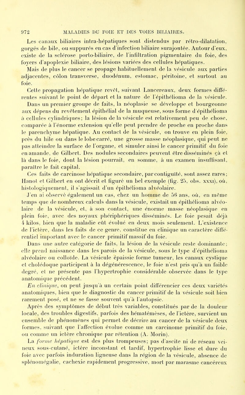 Les canaux biliaires intra-hépatiques sont distendus par rétro-dilatation, gorgés de bile, ou suppures en cas d infection biliaire surajoutée. Autour d'eux, existe de la sclérose porto-biliaire, de Tinfdtration pigmentaire du foie, des foyers d'apoplexie biliaire, des lésions variées des cellules hépatiques. Mais de plus le cancer se propage habituellement de la vésicule aux parties adjacentes, côlon transverse, duodénum, estomac, péritoine, et surtout au foie. Cette propagation hépatique revêt, suivant Lancereaux, deux formes diffé- rentes suivant le point de départ et la nature de l'épithélioma de la vésicule. Dans un premier groupe de faits, la néoplasic se développe et boui'geonne aux dépens du revêtement épithélial de la muqueuse, sous forme d épithélioma à cellules cylindriques; la lésion de la vésicule est relativement peu de chose, comparée à l'énorme extension qu'elle peut prendre de proche en proche dans le parenchyme hépatique. Au contact de la vésicule, on trouve en plein foie, près du hile ou dans le lobe carré, une grosse masse néoplasique, qui peut ne pas atteindre la surface de l'organe, et simuler ainsi le cancer primitif du foie en amande, de Gilbert. Des nodules secondaires peuvent être disséminés çà et là dans le foie, dont la lésion pourrait, en somme, à un examen insuffisant, paraître le fait capital. Ces faits de carcinose hépatique secondaire, par contiguïté, sont assez rares; Hanot et Gilbert en ont décrit et figuré un bel exemple (fig. 25, obs. xxxi), où, histologiquemenl, il s'agissait d'un épithélioma alvéolaire. J'en ai observé également un cas, chez un homme de 56 ans, où, en même temps que de nombreux calculs dans la vésicule, existait un épithélioma alvéo- laire de la vésicule, et, à son contact, une énorme masse néoplasique en plein foie, avec des noyaux phériphériques disséminés. Le foie pesait déjà 4 kilos, bien que la maladie eût évolué en deux mois seulement. L'existence de l'ictère, dans les faits de ce genre, constitue en clinique un caractère diffé- rentiel important avec le cancer primitif massif du foie. Dans une autre catégorie de faits, la lésion de la vésicule reste dominante; elle prend naissance dans les parois de la vésicule, sous le type d'épithélioma alvéolaire ou colloïde. La vésicule épaissie forme tumeur, les canaux cystique et cholédoque participent à la dégénérescence, le foie n'est pris qu'à un faible degré, et ne présente pas l'hypertrophie considérable observée dans le type anatomique précédent. En clinique, on peut jusqu'à un certain point différencier ces deux variétés anatomiques, bien que le diagnostic du cancer primitif de la vésicule soit bien rarement posé, et ne se fasse souvent qu'à l'autopsie. Après des symptômes de début très variables, constitués par de la douleur locale, des troubles digestifs, parfois des hématémèses, de l'ictère, survient un ensemble de phénomènes qui permet de décrire au cancer de la vésicule deux formes, suivant que l'affection évolue comme un carcinome primitif du foie, ou comme un ictère chronique par rétention (A. Morin). La forme hépatique est des plus trompeuses; pas d'ascite ni de réseau vei- neux sous-cutané, ictère inconstant et tardif, hypertrophie lisse et dure du foie avec parfois induration ligneuse dans la région de la vésicule, absence de splénomégalie, cachexie rapidement progressive, mort par marasme cancéreux