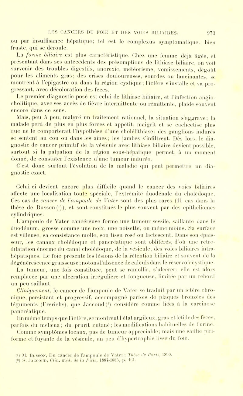 OU par insuffisance hépatique; tel est le eomplexus syniptomalicjue. bien fruste, qui se déroule. La forme biliaire est plus caractéristique. Chez une femme th^jà ài^f'-e, cl présentant dans ses antécédents des présomptions de lithiase biliaii-e, on voit survenir des troubles digeslils, anorexie, météorisme, vomissements, dégoût pour les aliments gras; des crises douloureuses, sourdes ou lancinantes, se montrent à lepig-astre ou dans la région cystique; rictère s'installe et va pro- gressant, avec décoloration des fèces. Le premier diagnostic posé est celui de lithiase biliaire, et l'infection angio- cholitique, avec ses accès de fièvre intermittente ou rémittenic, plaide souvent encore dans ce sens. Mais, peu à peu, malgré un traitement rationnel, la situation s'aggrave; la malade perd de plus en plus forces et appc'-lit, maigrit et se cachectise plus que ne le comporterait l'hypothèse d'une cholélithiase ; des ganglions indurés se sentent au cou ou dans les aines; les jambes s'infiltrent. Dès lors, le dia- gnostic de cancer primitif de la vésicule avec lithiase I)iliaire devient possible, surtout si la palpation de la région sous-hépatique permet, à un iiiomeni donné, de constater l'existence d'une tumeur indurée. C'est donc surtout l'évolution de la maladie qui peut permettre un dia- gnostic exact. Celui-ci devient encore plus difficile quand le cancer des voies liiliaires alïecte une localisation toute spéciale, l'extrémité duodénale du chob'-doque. Ces cas de cancer de tampoule de Vater sont des plus rares (11 cas dans la thèse de Busson(')), et sont constitués le plus souvent par des ('pithcMiomes cylindriques. L'ampoule de Vater cancéreuse forme uik^ tumeur sessile, saillante dans le duodénum, grosse comme une noix, une noisette, ou même moins. Sa surface est villeuse, sa consistance molle, son tissu rosé ou lactescent. Dans son épais- seur, les canaux cholédoque et pancréatique sont oblitérés, d'où une rétro- dilatation énorme du canal cholédoque, de la vésicule, des voies biliaires intia- lu'patiques. Le foie présente les h'-sions de la rétention luiiaire et souvent de la dégéni'rescence graisseuse ; notons l'absence de calculsdans le réservoircysticpie. La tumeur, une fois constituée, peut se ramollir, s'ulcérer; elle est alors remplacée par une ulcération irrégulière et fongueuse, limitée par un r(d)or.l un peu saillant. Cliniquemeni, le cancer d(^ l'ampoule de ^'ater se traduit par un ictère chro- nique, persistant et progressif, accompagné i)arfois de [jlaques bronzées des téguments (Frerichs), que Jaccoud (-) considère comme liées à la carcinose pancréatique. En même temps que fictère, se montrent l'état argileux, gras et fétide des fèces, parfois du mehena; du prurit cutané; les modifications habituelles de l'urine. Comme symptômes locaux, pas de tumeur appréciable; mais une saillie piri- forme et fuyante de la vésicule, un peu d'hypiM'trophie lisse du foie. (') M. fk-ssoN, Du cancer lie l'riiji|ioule de \';ilci-: Tlièso ,1c PorU. 18!;0. ('4 S. .Iaccoud, G/i/i. méd. de la l'ilic, 188i-IXX.i, ji. ir.l.