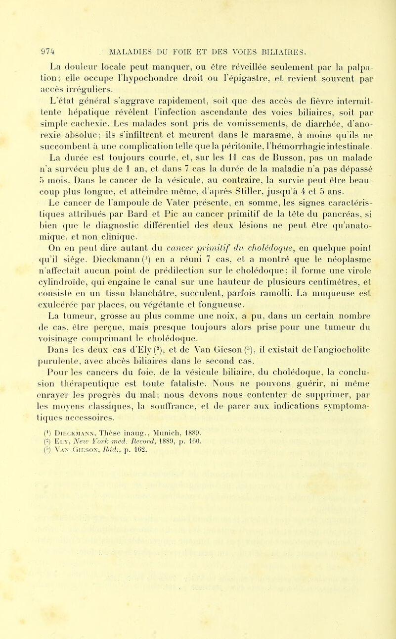 La douleur locale peut manquer, ou être réveillée seulement par la palpa- lion; elle occupe l'hypochondre droit ou l'épigastre, et revient souvent par accès irréguliers. L'état général s'aggrave rapidement, soit que des accès de fièvre intermit- tente hépatique révèlent l'infection ascendante des voies biliaires, soit par simple cachexie. Les malades sont pris de vomissements, de diarrhée, d'ano- rexie absolue; ils s'infîlti'ent et meurent dans le marasme, à moins qu'ils ne succombent à une complication telle que la péritonite, l'hémorrhagie intestinale. La durée est toujours courte, et, sur les H cas de Busson, pas un malade n'a survécu plus de 1 an, et dans 7 cas la durée de la maladie n'a pas dépassé 5 mois. Dans le cancer de la vésicule, au contraire, la survie peut être beau- coup plus longue, et atteindre même, d'après Stiller, jusqu'à 4 et 5 ans. Le cancer de l'ampoule de Va 1er présente, en somme, les signes caractéris- tiques attribués par Bard et Pic au cancer primitif de la tête du pancréas, si bien que le diagnostic dilïérentiel des deux lésions ne peut être qu'anato- mique, et non clinique. On eu peut dire autant du cancer primitif du cholédoque, en quelque point qu'il siège. Dieckmann(') en a réuni 7 cas, et a montré que le néoplasme n affectait aucun point de prédilection sur le cholédoque ; il forme une virole cylindroïde, qui engaine le canal sur une hauteur de plusieurs centimètres, et consiste en un tissu blanchâtre, succulent, parfois ramolli. La muqueuse est exulcérée par places, ou végétante et fongueuse. La tumeur, grosse au plus comme une noix, a pu, dans un certain nombre de cas, être perçue, mais presque toujours alors prise pour une tumeur du voisinage comprimant le cholédoque. Dans les deux cas d'Ely(^), et de Van Gieson(5), il existait de l'angiocholite purulente, avec abcès biliaires dans le second cas. Pour les cancers du foie, de la vésicule biliaire, du cholédoque, la conclu- sion thérapeutique est toute fataliste. Nous ne pouvons guérir, ni même enrayer les progrès du mal ; nous devons nous contenter de supprimer, par les moyens classiques, la soulTrance, et de parer aux indications symptoma- tiques accessoires. (') DiECKMANN, Tliôse inaug., Municli, 1889. (-) Ei.v, Nevj York med. Record, i889, p. 100. (■■) ^^\^ GiESON, Illid.. p. 16^1.