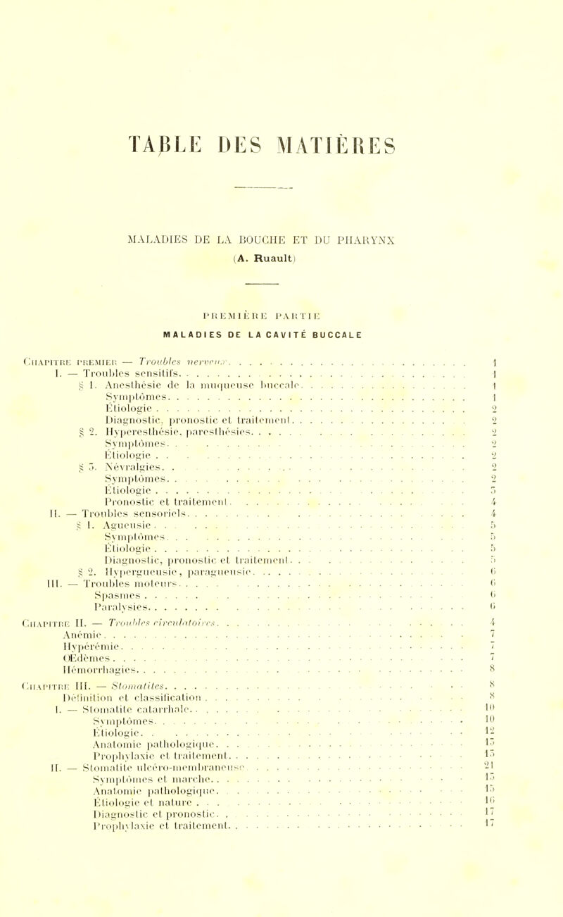 TABLE DES MATIÈRES MALADIES DE LA BOUCHE ET DU PHARYNX (A. Ruault) PHlîMlÈlîi: PAKÏII' MALADIES DE LACAVITÉ BUCCALE (liiAriTHi; Pi'.EMlEn — Trouljles vcrvi'u:.- | L — Tioublcs scnsitiCs 1 5; [. Aneslhésie de la iiuii|uriisp Imcrnle 1 Syin|jtùmcs 1 Étiologic 2 Diagnostic, pronostic el traitcnioiil 2 g 2. Hyperesthésic, parosllicsios 2 Symptômes 2 Etiologie 2 â. Névralgies. . 2 Symptômes 2 l'jtiologie 3 l^roMostic et traitenieiil 4 H. — Ti'oiibles sensoriels 4 1. Agueusie 5 Sym|)tùmes 5 Étiologic 5 Diagnostic, pronostic et traitemeiil. . . 5 2. ilyperguciisie , paragiiensic 6 m. — Troubles molems. . . 6 Spasmes (> Paralysies 0 (InArirr.r-; H. — Troiihlet; rirnilntohcs 4 Anémie 7 Ilyjiéréniie ~ ( (Édcmes 7 llémorrhagies ^ C.uwvvuv: III. — Stmiiatites Définition et classilication ^ i. — Stomatite calarrhnle. 1 Symptômes Étiologic 1; Anatomic pathologique !«' l'roijhylaxic et traitement II. — Stomatite ulcéro-memliraneuse -I Sympté)mes et marche '■' Anatomic pathologique 1* Étiologic et nature Diagnostic et pronostii;