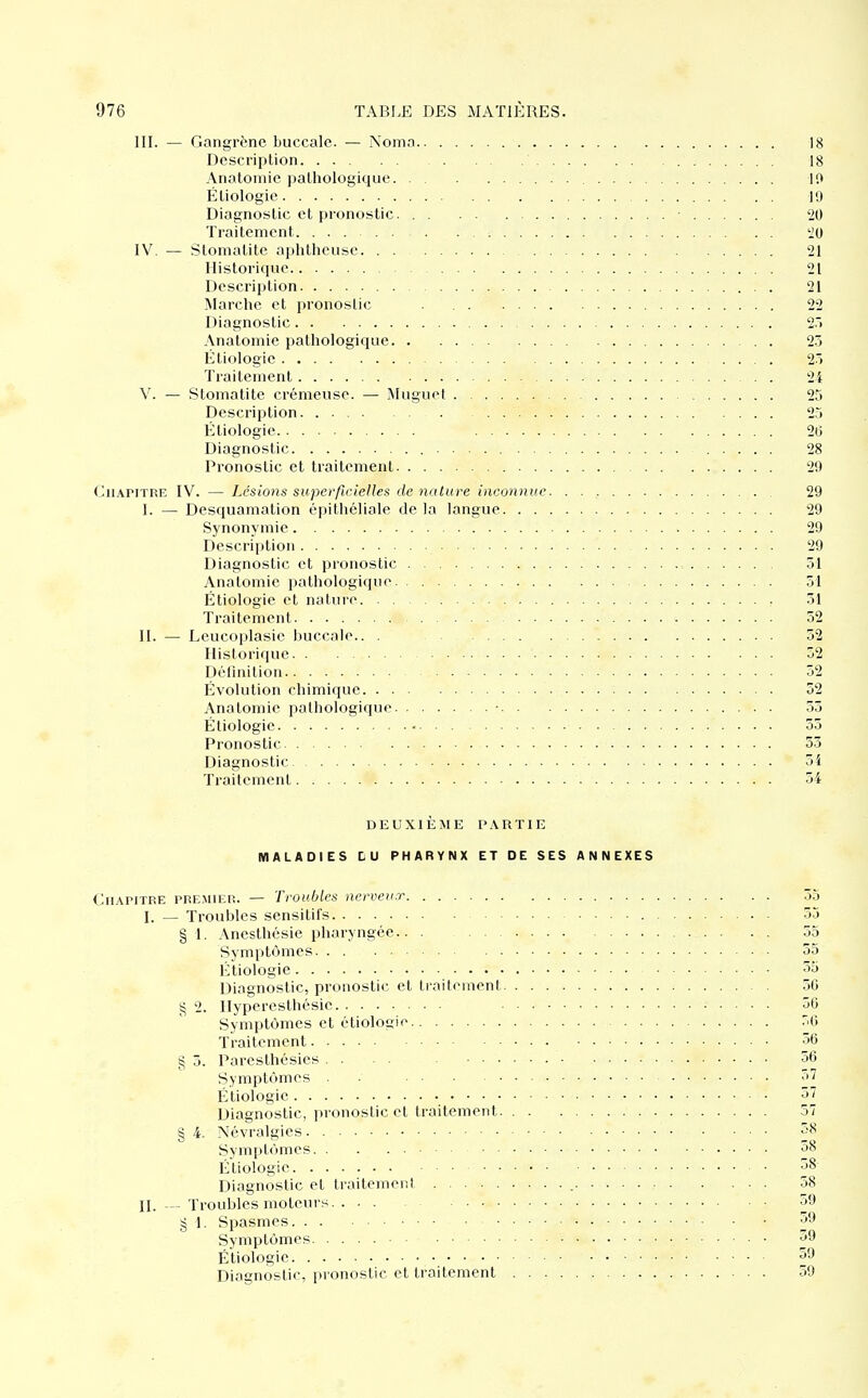 III. — Gangrène buccale. — Noma 18 Description 18 Anatomie pathologique 10 Étiologie 19 Diagnostic et pronostic. ■ 20 Traitement iO IV. — Stomatite aiilithcusc 21 Historique 21 Description 21 Marche et pronostic 22 Diagnostic 2*> Anatomie pathologique 25 Étiologie 25 Traitement 24 V. — Stomatite crémeuse. — Muguet 25 Description 25 Étiologie 26 Diagnostic 28 Pronostic et traitement 29 Chapitre IV. — Lésions superficielles dénature inconnue 29 I. — Desquamation épithcliale de la langue 29 Synonymie 29 Description 29 Diagnostic et pronostic 51 Anatomie pathologique 51 Étiologie et nature 51 Traitement 52 II. — Leucoplasic buccale.. . 52 Historique 52 Définition 52 Évolution chimique 52 Anatomie pathologique • 55 Étiologie 55 Pronostic 53 Diagnostic 51 Traitement 54 DEUXIÈME PARTIE MALADIES LU PHARYNX ET DE SES ANNEXES Chapitre premier. — Troubles nerveu.r 55 I. — Troubles sensitifs 53 § 1. Anesthésie pharyngée.. . 55 Symptômes 55 Étiologie 55 Diagnostic, pronostic et traitement 56 2. llyperesthésie 56 Symptômes et étiologie .'6 Traitement 36 § 5. Paresthésies . . . . 56 Symptômes . • 57 Étiologie Diagnostic, ])ronostic et traitement 57 § 4. Névralgies 58 Symptômes as Étiologie 58- Diagnostic et traitemeiil 58 II. — Troubles moteurs 59 § 1. Spasmes 59 Symptômes ■ • 59 Étiologie 59 Diagnostic, pronostic et traitement 39