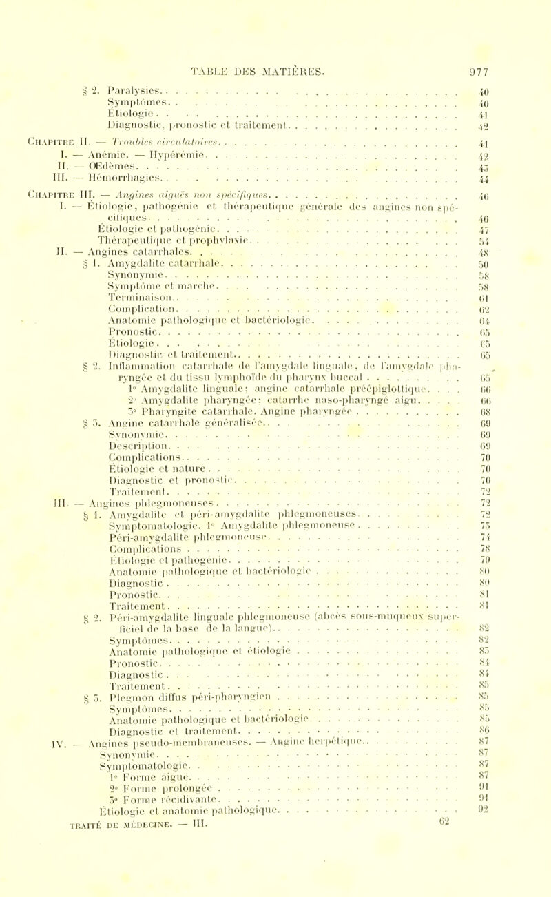 § '2. Paralysies iO Symptômes. . . 40 Étiologic 41 Diagnostic, iJionostic et traitement 42 (.Chapitre H. — Troubles circulatoires 41 I. — Anémie. — Hypérémie 42 H. — OEdèmes 43 ni. — Ilémorrhagies 44 Chapitre III. — Angines aiguës non spcci/lques 40 I. — Étiologie, i)athogénic et thérapeutique générale des anilines non spé- cifiques 46 Étiologie et jjatliogénie 47 Thérapeutique et prophylaxie 54 II. — Angines catarrhalcs 4S g 1. Amygdalite catarrhale 50 Synonymie . Symptôme et m a relie Ti^ Terminaison (il Complication O'i Anatomie itatholoi^iipie et bactériologie 04 Pronostic 05 Étiologie es Diagnostic et traitement 65 § 2. Inllammation catarrhale de l'amygdale linguale, de Tamygdale jih.i- l'yngée et du tissu lymphoïde du pharynx buccal 65 1° Amygdalite linguale; angine catarrhale préépiglottiipK'. ... 66 2' Amygdalite pharyngée: catarrhe naso-pharyngé aigu 6(i d Pharyngite catarihale. Angine ]diaiyngée 68 § 5. Angine catarrhale généralisée 69 Synonymie 69 Description 69 Complications 70 l-;tiologie et nature 70 Diagnostic et pronoslii- 70 Traitement 72 III. — Angines jihlegmoneuses 72 § 1. Amygdalite et péri-amygdalite pldegmoneuses 72 Symptomalologie. 1° Amygdalite phlegmoneuse 75 Péri-amygdalite phlegmoneuse 7i Complications 78 Étiologie et pathogénie 79 Anatomie pathologique et bactériologie Diagnostic 80 Pronostic 81 Traitement -SI ^ 2. Péri-amygdalite linguale phlegmoneuse (abcès sous-muqueux super- ficiel de la base de la laneue) cS2 Symptômes 82 Anatomie pathologique et étiologie S.) Pronostic 84 Diagnostic ... 8i' Traitement 85 (5 ô. Plegmon diffus péri-pharyngien 85 Symptômes 85 Anatomie pathologique et Ijaetériologie 85 Diagnostic et traitement 86 IV Anaines viseudo-membrancuscs. —Aniline herpétique 87 Synonymie Symptomalologie 87 1» Forme aigué S7 2° Forme prolongée 91 5° Forme récidivante 9! Étiologie et anatomie pathologique. , 92 TIÎAITÉ DE MÉDECINE. — III. 62