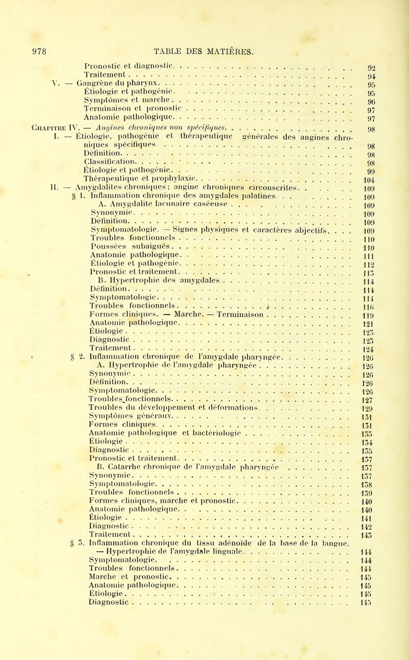 Pronostic et diagnostic 92 Traitement ()4 V. — Gangrène du pharynx 95 Étiologie et pathogénic 95 Symptômes et marche gg Terminaison et pronostic 97 Anatomie pathologique 97 Chapitre IV. — A^igmes chroniques non spécifiques 9g I. — Étiologie, pathogénie et thérapeutique générales des angines chro- niques spécifiques 9g Définition 9X Classification • 98 Étiologie et pathogénie 99 Thérapeutique et prophylaxie 104 II. — Amygdalites chroniques ; angine chroniques circonscrites. 109 § 1. Inflammation chroni<pie des amygdales palatines 109 A. Amygdalite lacunaire caséeuse 109 Synonymie . io9 Définition IO9 Symptomatologie. — Signes physiques et caractères ahjectifs. . . . 109 Trouhles fonctionnels HO Poussées subaiguës UO Anatomie pathologique 1[1 Étiologie et pathogénie 112 Pronostic et traitement 113 B. Hypertrophie des amygdales 114 Définition 114 Symptomatologie 114 Troubles fonctionnels i- IKi Formes cliniques. — Marche. — Terminaison 119 Anatomie pathologique 121 Étiologie 125 Diagnostic 125 Traitement 124 t § 2. InflanDualion chronique de l'amygdale pharyngée 120 A. Hypertrophie de l'amygdale pharyngée 120 Synonymi(> '. 120 Définition 126 Sym|)tomatologie 126 Troubles, fonctionnels 127 Troubles du développement et déformations 129 Symptômes généraux 131 Formes cliniques 131 Anatomie pathologique et bactériologie 135 Étiologie 134 Diagnostic 135 Pronostic et traitement I57 B. Catarrhe chronique de l'amygdale pharyngée 157 Synonymie 137 Symptomatologie 158 Troubles fonctionnels I39 Formes cliniques, marche et pronostic 140 Anatomie pathologique. . 140 Étiologie 141 Diagnostic 142 Traitement I43 § 5. Inflammation chronique du tissu adénoïde de la base de la langue. — Hypertrophie de l'amygdale linguale 144 Symptomatologie 144 Troubles fonctionnels I44 Marche et pronostic 145 Anatomie pathologique 145 Étiologie 145 Diagnostic 14.5