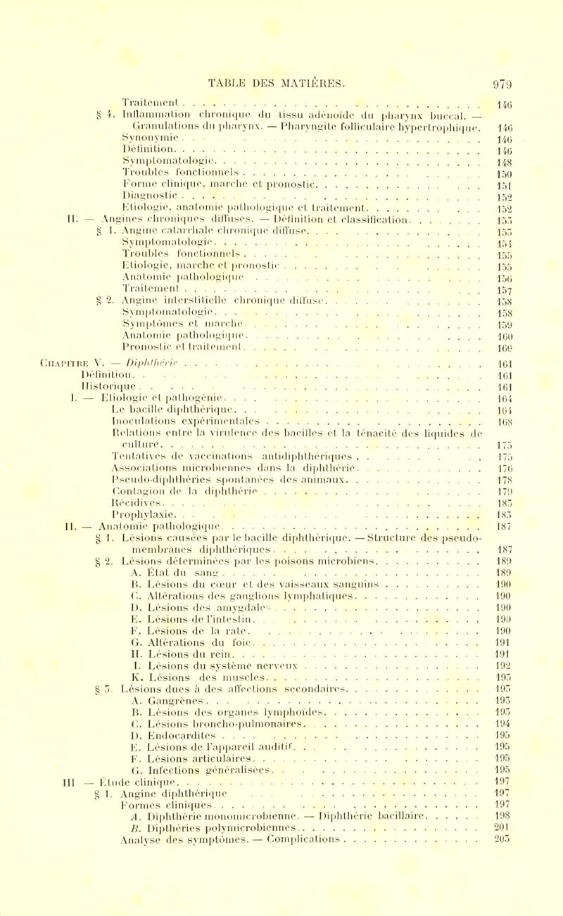 Traiteinonl 14(3 g 4. Inllaininalioii chroni([in' du Ussu adénoïde du |iharyii\ buci al. — Graïuilalions du pliai ynx. — Pharyngite folliculaire hyperlropliique. 140 Synonymie . . i4(j Définition ] Syniptoniatologie 148 Troubles fonctionnels 150 Forme clinique, marche et pionostic 151 Diagnostic 152 llliologie, anatomie pathologique et traitement 152 II. — Angines chroniques dilTuses. — Définition et classification. ...... 155 1. Angine catariliale chronique diffuse 455 Symptomatologie I54 Troubles fonctionnels 155 Etiologic, marche et [ironostii- I55 Anatomie pathologique 15(5 Traitement . , 157 ^ 2. Angine interstitielle chroniipie difhise 158 Synqitomatologie 158 Synq)tômes et marche. 15y Anatonde ijathologique 100 Pronostic ettrailemeni 1(50 (^IIAPITRIÎ \. — DijiliJli.éric 1(31 Définition. . . ... 101 llistori(|ue 101 I. — Etiologie et ]iathogénie 104 Le bacille diphthéi'ique 104 Inoculations expéiimentales 108 R(dations entre la virulence des bacilles et la ténacité des liquides de culture 175 Tentatives de ^■accinations antidi|)lithériques . . 175 Associations microbiennes dans la diplithérie 170 Pseudo-diphihéries spontanées des animaux 178 Contagion de la diplithérie 17!) Récidives 185 Prophylaxie 185 II. — Analoiiue pathologique 187 g 1. Lésions causées pai' le bacille diphthérique. —Structure des jiseudo- membrancs diphthéiiques 187 § '2. Lésions déterminées par les poisons microbiens 189 A. État du sang 189 B. Lésions du cœur et des vaisseaux sanguins 190 C. Altérations des ganglions lymphati([ues 190 D. Lésions des amygdale-; 190 1']. Lésions de l'intestin 190 V. Lésions de la rate 190 Ct. Altérations du foie 191 IL Lésions du rein 191 I. Lésions du système nerveux 192 K. Lésions des muscles 195 § 5. Lésions dues à des alTections secondaires 19 A. Gangrènes 195 B. Lésions des oi'ganes lymphoïdes 195 ('.. Lésions broncho-pulmonaires 194 D. Endocardites . 195 I']. Lésions de l'appareil audilif 195 I'. Lésions articulaires 195 (1. Infections généralisées 195 III — l'Uude clinique . 197 g 1. Angine diphthérique ... 197 Formes cliniques 197 A. Diplithérie monomicrobienne.—^ Diplithérie liacillaire 198 Dipthéries polymicrobiennes 201 Analyse des symptômes. — Complications 205