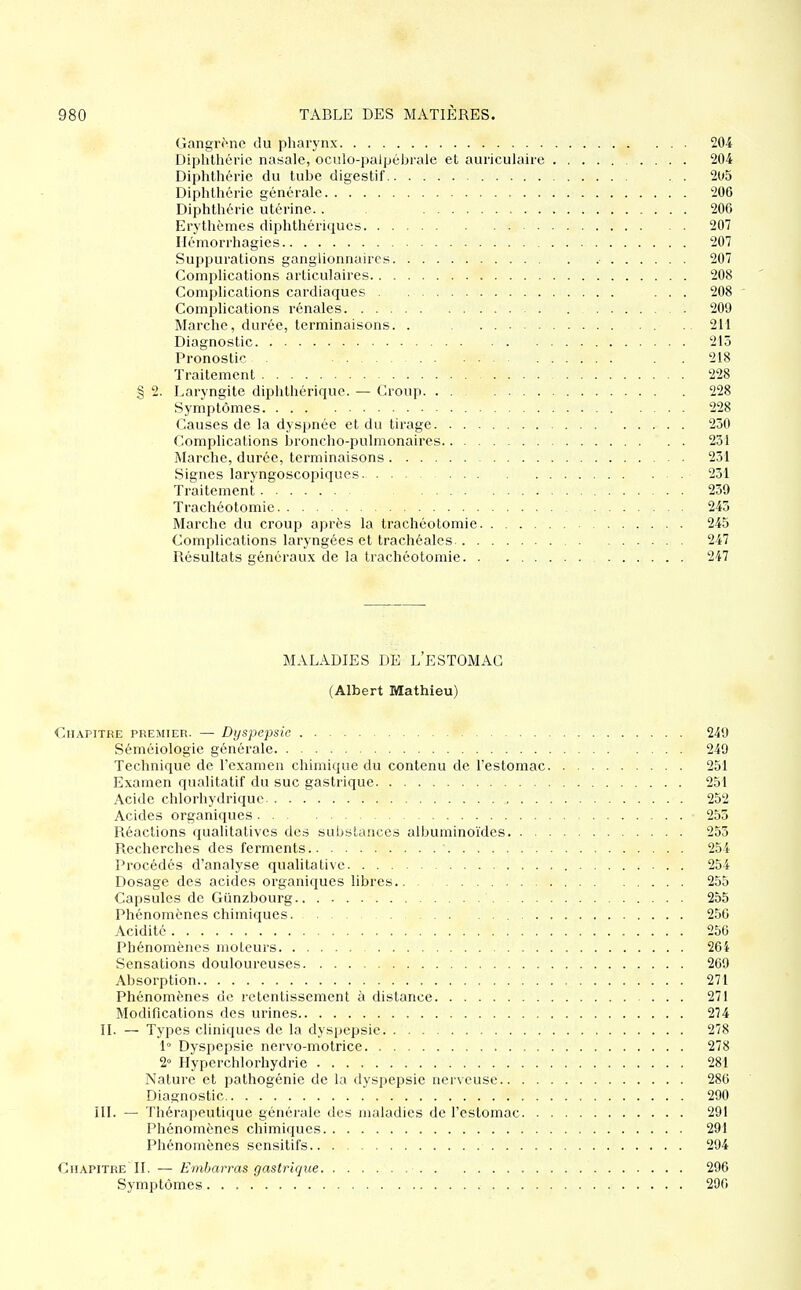 Gangr^nc du pharynx 204 Diphthéric nasale, oculo-palpébrale et auriculaire 204 Diphthérie du tube digestif . . 2U5 Diphthéric générale 206 Diphthéric utérine. . 206 Erythèmcs diplithériques 207 Hémorrhagies 207 Suppurations ganglionnaires 207 Complications articulaires 208 Complications cardiaques ... 208 ■ Complications rénales 209 Marche, durée, terminaisons. . 211 Diagnostic 215 Pronostic 218 Traitement 228 § 2. Laryngite diphthérique. — Croup 228 Symptômes 228 Causes de la dyspnée et du tirage 230 Complications broncho-pulmonaires 231 Marche, durée, terminaisons 231 Signes laryngoscopiques 231 Traitement 239 Trachéotomie 243 Marche du croup après la trachéotomie 245 Complications laryngées et trachéales 247 Résultats généraux de la trachéotomie 247 MALADIES DE L'ESTOMAC (Albert Mathieu) Chapitre premier. — Dyspepsie 249 Séméiologie générale 249 Technique de l'examen chimique du contenu de l'estomac 251 Examen qualitatif du suc gastrique 251 Acide chlorhydrique 252 Acides organiques 255 Réactions qualitatives des substances albuminoïdes 253 Recherches des ferments 254 Procédés d'analyse qualitative 254 Dosage des acides organiques libres 255 Capsules de Gunzbourg 255 Phénomènes chimiques. 250 Acidité 256 Phénomènes moteurs 264 Sensations douloureuses 269 Absorption 271 Phénomènes de retentissement à distance 271 Modifications des urines 274 II. — Types cliniques de la dyspepsie. 278 1° Dyspepsie nervo-motrice 278 2° Hyperchlorhydrie 281 Nature et pathogénie de la dyspepsie nerveuse 286 Diagnostic 290 ÎII. — Thérapeutique générale des maladies de l'estomac 291 Phénomènes chimiques 291 Phénomènes sensitifs 294 Chapitre II. — Embarras gastrique 296 Symptômes 296