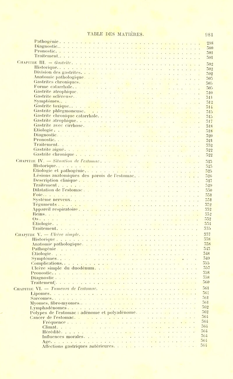 Pathogénie 298 Diagnostic 5qo Pronostic 3qj Tiaitornent -Oj r.iiAPiTRE III. — Gastrite 3Q2 Historique 5Q2 Division des gastrites 3Q2 Anatoinic pathologiiiuc 503 Gastrites chroniques 505 Forme catarrhalc ....... ,^05 Gastrite atrophiquc 51(> Gastrite scléreuse. . 3jj Symptômes.. . 312 Gastrite toxique 514 Gastrite ])lilegmoneuse. 515 Gastrite clu'onique catarrhalc 315 Gastrite atrophique 517 Gastrite avec cirrhose ... . 318 Étiologie ... 318 Diagnostic 320 Pronostic 321 Traitement 332 Gastrite aiguë 322 Gastrite chronique . . 322 Gn.vpiTHE IV. — Situatinii de Vestomac. 323 Historique 325 Ktiologie et patliogénie 525 Lésions anatomiques des parois de l'estomac 52f> Descri|)tion clinique 527 Traitement 52'J Dilatation de l'estomac 350' Foie 55( Système nerveux 551 Téguments ZZ'i: Appareil respiratoire 332 Reins. ... . 532 Os 532 Etiologie 554 Traitement 335 r,u.\PiTRi: V. — Ulcère simple 357 Historique 538 Anatomie jothologique 538 Pathogénic 543 l';tiologie 548 Symplc'imes. ... 549 Complications 555 Ulcère simple du duodénum 557 Pronostic 558 Diagnostic 558 Traitement' 5G0 Cn.vpiTRE VI. — Tumeurs de l'estomac 501 Lipomes 501 Sarcomes 501 Myomes, fibro-myomcs Lymphadénomes 502 Polypes de l'estomac : adénome et polyadénome 502 Cancer de l'estomac Fréquence • 504 Climat 30i Hérédité 504 Iniluences morales 504 Age 50i AITeclions gastriques antérieures 5Gi
