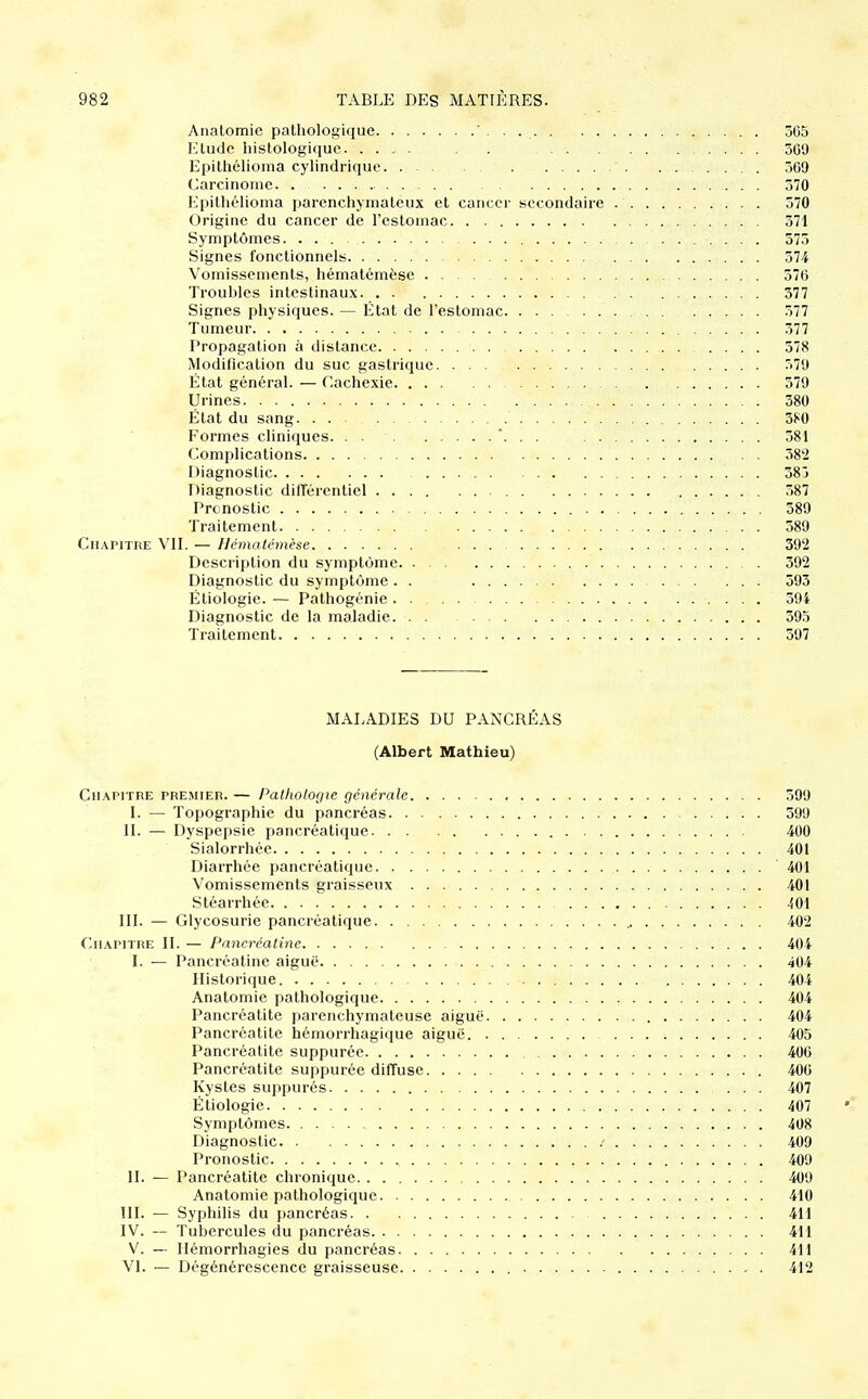 Analomic pathologique 365 Hludc histologique. .... . . 369 Epithélioma cylindrique 369 Carcinome. 370 PJpithélioma parenchymaleux et cancer secondaire 570 Origine du cancer de l'estomac 371 Symptômes 375 Signes fonctionnels . 574 Vomissements, hématémèse 576 Troubles intestinaux 377 Signes physiques. — État de l'estomac 577 Tumeur 377 Propagation à distance 378 Modification du suc gastrique 579 État général. — Cachexie 379 Urines 380 État du sang. ... 380 Formes cliniques. . . * 381 Complications 382 Diagnostic 383 Diagnostic difféi'entiel 387 Pronostic 389 Traitement 589 CuAPiTiiE VII. — Hématémèse 392 Desciiption du symptôme 392 Diagnostic du symptôme . . 393 Étiologie. — Pathogénie . 394 Diagnostic de la maladie. 395 Traitement 597 MALADIES DU PANCRÉAS (Albert Mathieu) Chapitre premier. — Pathologie générale 399 I. — Topographie du pancréas 399 IL — Dyspepsie pancréatique 400 Sialorrhée 401 Diarrhée pancréatique 401 Vomissements graisseux 401 Stéarrhée -ÎOI III. — Glycosurie pancréatique 402 Chapitre II. — Pancréatine 404 I. — Pancréatine aiguë 404 Historique 404 Anatomie pathologique 404 Pancréatite parenchymateuse aiguë 404 Pancréatite hémorrhagique aiguë 405 Pancréatite suppurée 406 Pancréatite suppurée diffuse 406 Kystes suppurés ... 407 Étiologie 407 Symptômes 408 Diagnostic .' 409 Pronostic 409 II. — Pancréatite chronique 409 Anatomie pathologique 410 III. — Syphilis du pancréas 411 IV. — Tubercules du pancréas 411 V. — Ilémorrhagies du pancréas 411 VI. — Dégénérescence graisseuse 412