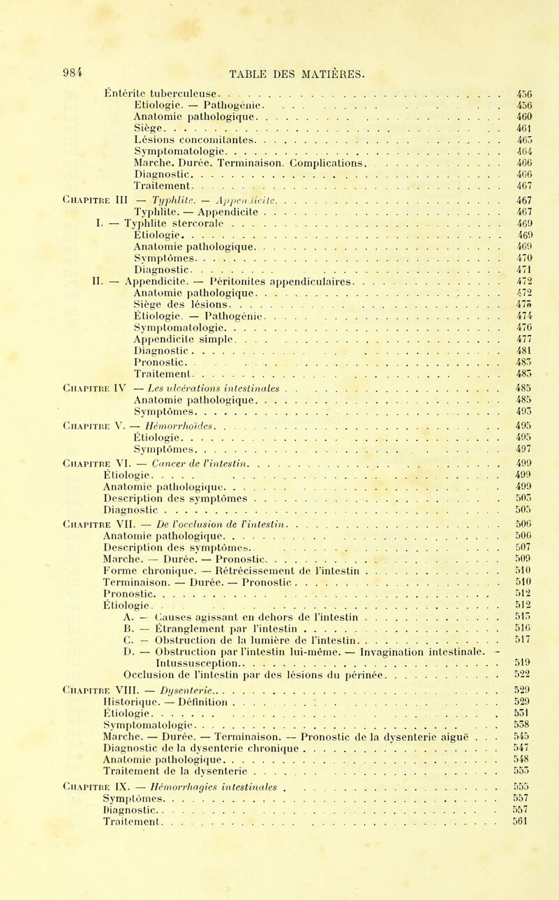 Entérite tuberculeuse 450 Etiologie. — Patliogénie 456 Anatomie pathologique 460 Siège 461 Lésions concomitantes , . . . 463 Symptomatologie 464 Marche. Durée. Terminaison. Complications 466 Diagnostic 466 Traitement 467 Chapitre III — Typhlitr. — Apjicn iicile 467 Typhlite. — Appendicite 467 I. — Typhlite stercoralc 460 Etiologie 469 Anatomie pathologique 469 Symptômes 470 Diagnostic 471 II. — Appendicite. — Péritonites appendiculaires 472 Anatomie pathologique 472 Siège des lésions 475 Étiologie. — Pathogénic 474 Symptomatologie 470 Appendicite simple 477 Diagnostic 481 Pronostic 485 Traitement 485 Chapitre IV — Les ulcérations intestinales 485 Anatomie pathologique 485 Symptômes 495 Chapitre ^^ — lléniorrho'ides 495 Étiologie 495 Symptômes 497 Chapitre VI. — Cancer de Vintestin 499 Étiologie 499 Anatomie pathologique 499 Description des symptômes 505 Diagnostic 505 Chapitre VII. — De Uocclusion de Vintestin 506 Anatomie pathologique 506 Description des symptômeb.. 507 Marche. — Durée. — Pronostic 509 Forme chronique. — Rétrécissement de l'intestin 510 Terminaison. — Durée. — Pronostic 510 Pronostic 512 Étiologie 512 A. — (Jauses agissant en dehors de l'intestin 513 B. — Étranglement par l'intestin 516 C. — Obstruction de la lumière de l'intestin 517 D. — Obstruction par l'intestin lui-même. — Invagination intestinale. - Intussusception 519 Occlusion de l'intestin par des lésions du périnée 522 Chapitre VIII. — Dysenterie 529 Historique. — Définition 529 Étiologie 531 Symptomatologie ... 538 Marche. — Durée. — Terminaison. — Pronostic de la dysenterie aiguë . . . 545 Diagnostic de la dysenterie chronique 547 Anatomie pathologique 548 Traitement de la dysenterie 553 Chapitre IX. — Hémorrhagies intestinales . . 555 Symptômes 557 Diagnostic 557 Traitement 561