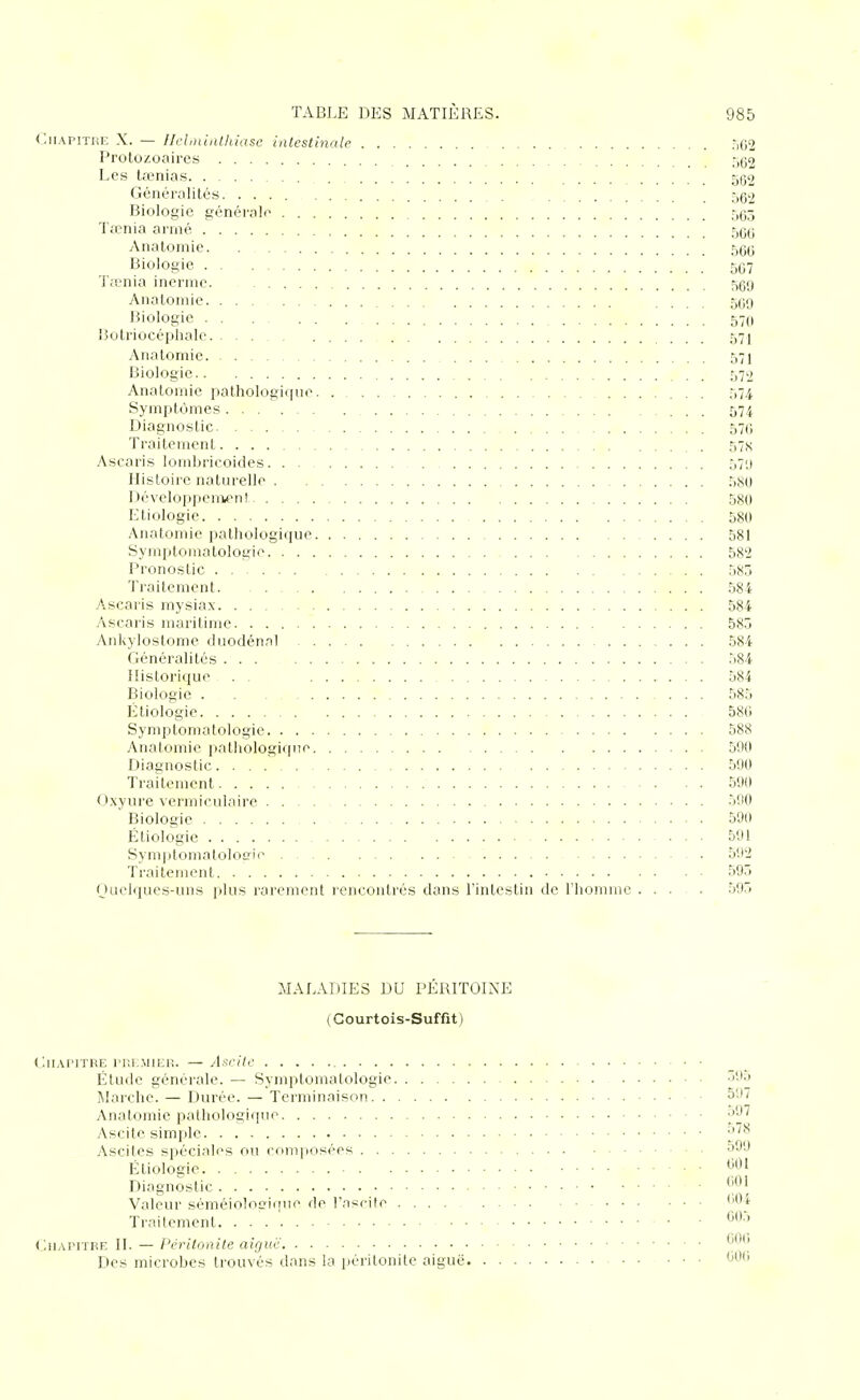 <:iiAP!THK X. — Ilclininthiase intestinale .■,(12 Protozoaires ;,(;2 Les tœnias . Généralités . 562 Biologie générale 565 Ttcnia arrné 566 Anatomie 566 Biologie 567 TjL'nia inernie. 569 Anatomie .... 509 I^iologic 570 Botriocéphalc 571 Anatomie 571 Biologie 572 Anatomie pathologique. . 574 Symptômes 574 Diagnostic 576 Traitement , 57X Ascaris lomljricoides 571) Histoire naturelle 580 Développeniient 580 Etiologie 580 Anatomie pathologique 581 Syrnptoinatologie 582 Pronostic 585 Traitement 584 Ascaris mysiax 584 Ascaris maritime 585 AnUylostome duodénnl 584 Généralités 584 Historique . . 584 Biologie 585 Etiologie 580 Symptomatologie 588 Anatomie pathologique 590 Diagnostic 590 Traitement 590 Oxyure vermiculaire 590 Biologie 590 Etiologie 591 Symptomatoloffie 592 Traitement 595 (Juelques-uns plus rarement rencontrés dans l'intestin de l'homme .... 595 MALADIES DU PÉRITOINE (Courtois-Suffit) Gii.vriTRE rr.E.MiER. —Af:eitc' Étude générale. — Symptomatologie ^''5 Marche. — Durée. — Terminaison 597 Anatomie pathologique •'O'^ Ascite simple ^^^ Ascites spéciales ou composées 599 Etiologie Diagnostic • Valeur séméiolo^iiiue de l'nscite ''04 Traitement • • ^^'^ ( JiAPiTFE II. — Péritonite aiguë Des microbes trouvés dans la péritonite aiguë